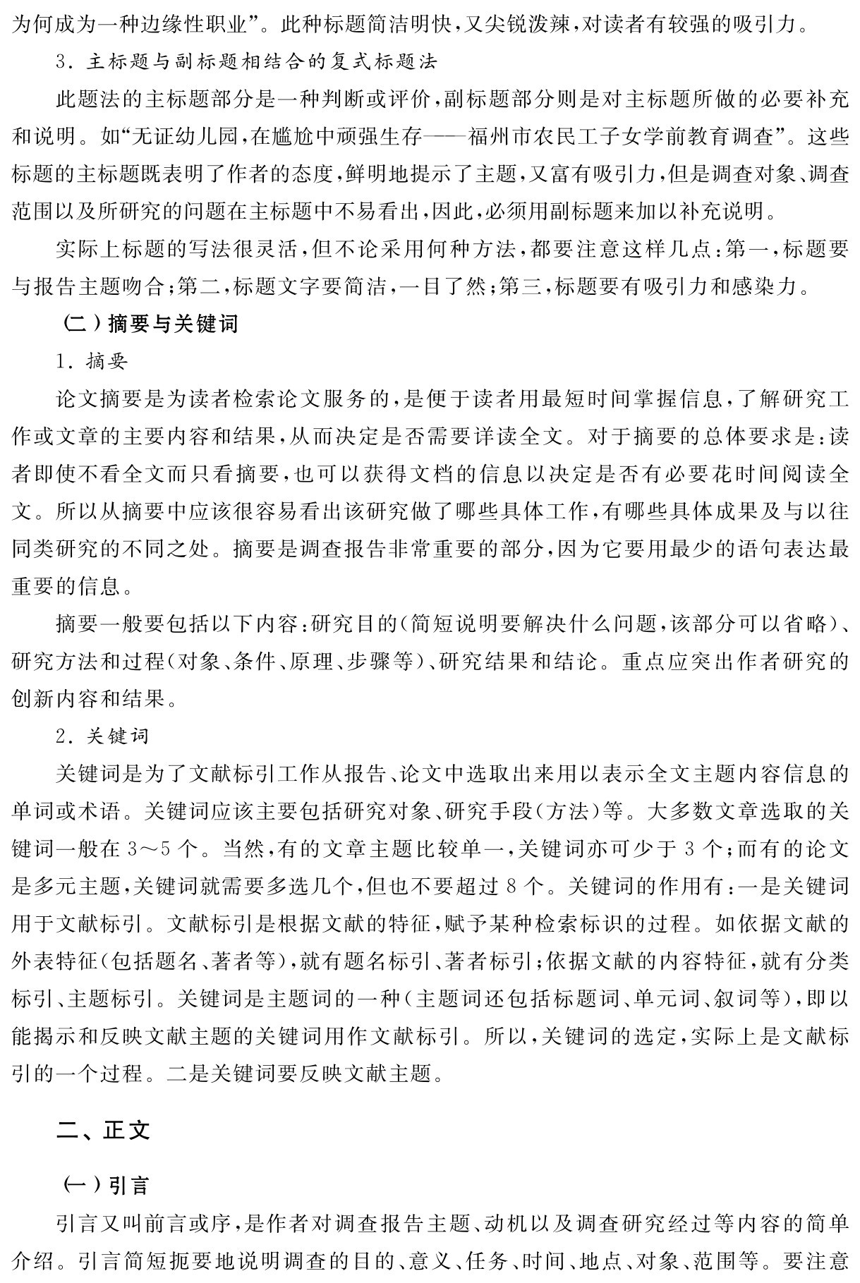 为何成为一种边缘性职业”。此种标题简洁明快，又尖锐泼辣，对读者有较强的吸引力。
3．主标题与副标题相结合的复式标题法
此题法的主标题部分是一种判断或评价，副标题部分则是对主标题所做的必要补充和说明。如“无证幼儿园，在尴尬中顽强生存——福州市农民工子女学前教育调查”。这些标题的主标题既表明了作者的态度，鲜明地提示了主题，又富有吸引力，但是调查对象、调查范围以及所研究的问题在主标题中不易看出，因此，必须用副标题来加以补充说明。
实际上标题的写法很灵活，但不论采用何种方法，都要注意这样几点：第一，标题要与报告主题吻合；第二，标题文字要简洁，一目了然；第三，标题要有吸引力和感染力。
（二）摘要与关键词
1．摘要
论文摘要是为读者检索论文服务的，是便于读者用最短时间掌握信息，了解研究工作或文章的主要内容和结果，从而决定是否需要详读全文。对于摘要的总体要求是：读者即使不看全文而只看摘要，也可以获得文档的信息以决定是否有必要花时间阅读全文。所以从摘要中应该很容易看出该研究做了哪些具体工作，有哪些具体成果及与以往同类研究的不同之处。摘要是调查报告非常重要的部分，因为它要用最少的语句表达最重要的信息。
摘要一般要包括以下内容：研究目的（简短说明要解决什么问题，该部分可以省略）、研究方法和过程（对象、条件、原理、步骤等）、研究结果和结论。重点应突出作者研究的创新内容和结果。
2．关键词
关键词是为了文献标引工作从报告、论文中选取出来用以表示全文主题内容信息的单词或术语。关键词应该主要包括研究对象、研究手段（方法）等。大多数文章选取的关键词一般在3～5个。当然，有的文章主题比较单一，关键词亦可少于3个；而有的论文是多元主题，关键词就需要多选几个，但也不要超过8个。关键词的作用有：一是关键词用于文献标引。文献标引是根据文献的特征，赋予某种检索标识的过程。如依据文献的外表特征（包括题名、著者等），就有题名标引、著者标引；依据文献的内容特征，就有分类标引、主题标引。关键词是主题词的一种（主题词还包括标题词、单元词、叙词等），即以能揭示和反映文献主题的关键词用作文献标引。所以，关键词的选定，实际上是文献标引的一个过程。二是关键词要反映文献主题。二、正文（一）引言
引言又叫前言或序，是作者对调查报告主题、动机以及调查研究经过等内容的简单介绍。引言简短扼要地说明调查的目的、意义、任务、时间、地点、对象、范围等。要注意