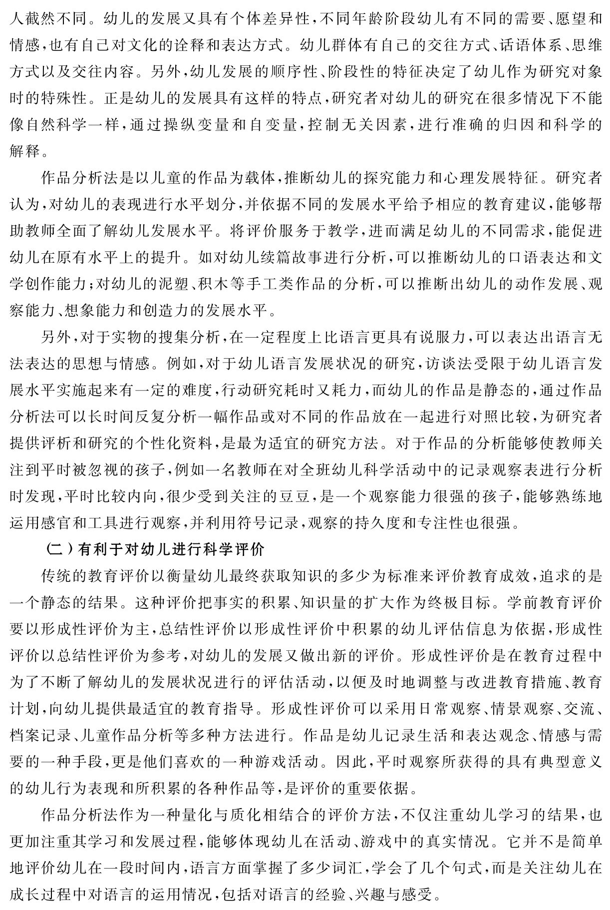人截然不同。幼儿的发展又具有个体差异性，不同年龄阶段幼儿有不同的需要、愿望和情感，也有自己对文化的诠释和表达方式。幼儿群体有自己的交往方式、话语体系、思维方式以及交往内容。另外，幼儿发展的顺序性、阶段性的特征决定了幼儿作为研究对象时的特殊性。正是幼儿的发展具有这样的特点，研究者对幼儿的研究在很多情况下不能像自然科学一样，通过操纵变量和自变量，控制无关因素，进行准确的归因和科学的解释。
作品分析法是以儿童的作品为载体，推断幼儿的探究能力和心理发展特征。研究者认为，对幼儿的表现进行水平划分，并依据不同的发展水平给予相应的教育建议，能够帮助教师全面了解幼儿发展水平。将评价服务于教学，进而满足幼儿的不同需求，能促进幼儿在原有水平上的提升。如对幼儿续篇故事进行分析，可以推断幼儿的口语表达和文学创作能力；对幼儿的泥塑、积木等手工类作品的分析，可以推断出幼儿的动作发展、观察能力、想象能力和创造力的发展水平。
另外，对于实物的搜集分析，在一定程度上比语言更具有说服力，可以表达出语言无法表达的思想与情感。例如，对于幼儿语言发展状况的研究，访谈法受限于幼儿语言发展水平实施起来有一定的难度，行动研究耗时又耗力，而幼儿的作品是静态的，通过作品分析法可以长时间反复分析一幅作品或对不同的作品放在一起进行对照比较，为研究者提供评析和研究的个性化资料，是最为适宜的研究方法。对于作品的分析能够使教师关注到平时被忽视的孩子，例如一名教师在对全班幼儿科学活动中的记录观察表进行分析时发现，平时比较内向，很少受到关注的豆豆，是一个观察能力很强的孩子，能够熟练地运用感官和工具进行观察，并利用符号记录，观察的持久度和专注性也很强。
（二）有利于对幼儿进行科学评价
传统的教育评价以衡量幼儿最终获取知识的多少为标准来评价教育成效，追求的是一个静态的结果。这种评价把事实的积累、知识量的扩大作为终极目标。学前教育评价要以形成性评价为主，总结性评价以形成性评价中积累的幼儿评估信息为依据，形成性评价以总结性评价为参考，对幼儿的发展又做出新的评价。形成性评价是在教育过程中为了不断了解幼儿的发展状况进行的评估活动，以便及时地调整与改进教育措施、教育计划，向幼儿提供最适宜的教育指导。形成性评价可以采用日常观察、情景观察、交流、档案记录、儿童作品分析等多种方法进行。作品是幼儿记录生活和表达观念、情感与需要的一种手段，更是他们喜欢的一种游戏活动。因此，平时观察所获得的具有典型意义的幼儿行为表现和所积累的各种作品等，是评价的重要依据。
作品分析法作为一种量化与质化相结合的评价方法，不仅注重幼儿学习的结果，也更加注重其学习和发展过程，能够体现幼儿在活动、游戏中的真实情况。它并不是简单地评价幼儿在一段时间内，语言方面掌握了多少词汇，学会了几个句式，而是关注幼儿在成长过程中对语言的运用情况，包括对语言的经验、兴趣与感受。