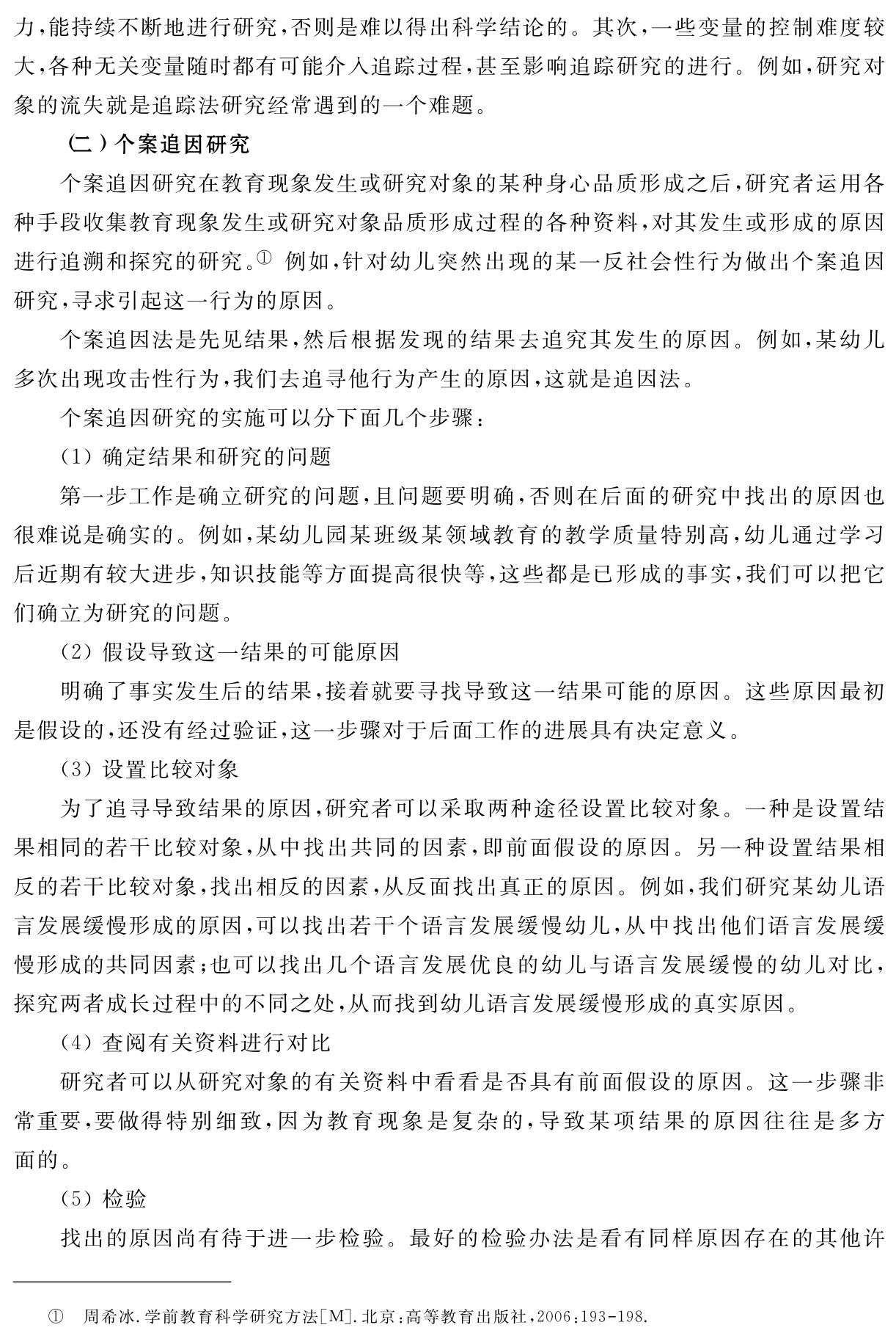 力，能持续不断地进行研究，否则是难以得出科学结论的。其次，一些变量的控制难度较大，各种无关变量随时都有可能介入追踪过程，甚至影响追踪研究的进行。例如，研究对象的流失就是追踪法研究经常遇到的一个难题。
（二）个案追因研究
个案追因研究在教育现象发生或研究对象的某种身心品质形成之后，研究者运用各种手段收集教育现象发生或研究对象品质形成过程的各种资料，对其发生或形成的原因进行追溯和探究的研究。① 例如，针对幼儿突然出现的某一反社会性行为做出个案追因研究，寻求引起这一行为的原因。
个案追因法是先见结果，然后根据发现的结果去追究其发生的原因。例如，某幼儿多次出现攻击性行为，我们去追寻他行为产生的原因，这就是追因法。
个案追因研究的实施可以分下面几个步骤：
（1）确定结果和研究的问题
第一步工作是确立研究的问题，且问题要明确，否则在后面的研究中找出的原因也很难说是确实的。例如，某幼儿园某班级某领域教育的教学质量特别高，幼儿通过学习后近期有较大进步，知识技能等方面提高很快等，这些都是已形成的事实，我们可以把它们确立为研究的问题。
（2）假设导致这一结果的可能原因
明确了事实发生后的结果，接着就要寻找导致这一结果可能的原因。这些原因最初是假设的，还没有经过验证，这一步骤对于后面工作的进展具有决定意义。
（3）设置比较对象
为了追寻导致结果的原因，研究者可以采取两种途径设置比较对象。一种是设置结果相同的若干比较对象，从中找出共同的因素，即前面假设的原因。另一种设置结果相反的若干比较对象，找出相反的因素，从反面找出真正的原因。例如，我们研究某幼儿语言发展缓慢形成的原因，可以找出若干个语言发展缓慢幼儿，从中找出他们语言发展缓慢形成的共同因素；也可以找出几个语言发展优良的幼儿与语言发展缓慢的幼儿对比，探究两者成长过程中的不同之处，从而找到幼儿语言发展缓慢形成的真实原因。
（4）查阅有关资料进行对比
研究者可以从研究对象的有关资料中看看是否具有前面假设的原因。这一步骤非常重要，要做得特别细致，因为教育现象是复杂的，导致某项结果的原因往往是多方面的。
（5）检验
找出的原因尚有待于进一步检验。最好的检验办法是看有同样原因存在的其他许① 周希冰．学前教育科学研究方法［M］．北京：高等教育出版社，2006：193 198．