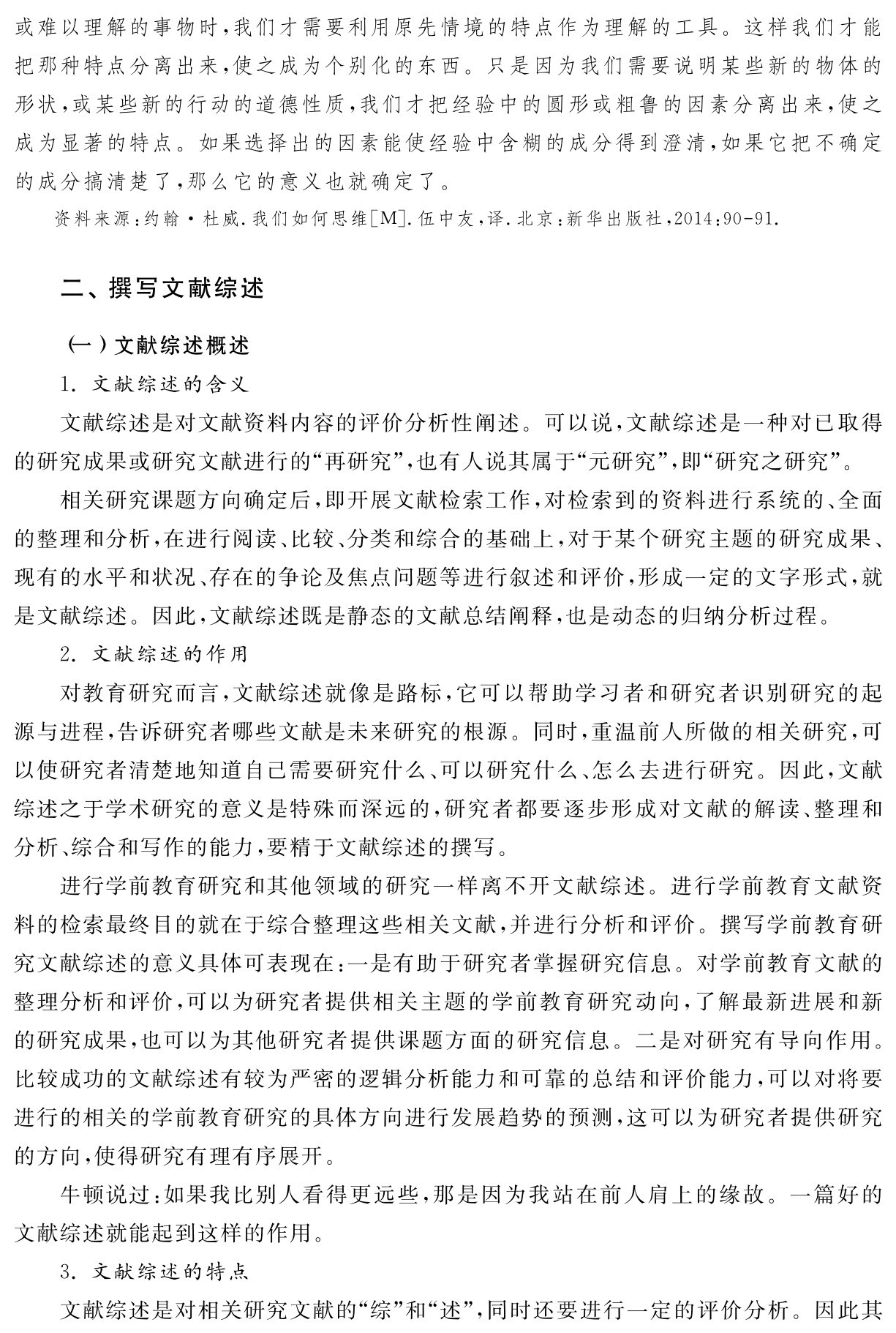 或难以理解的事物时，我们才需要利用原先情境的特点作为理解的工具。这样我们才能把那种特点分离出来，使之成为个别化的东西。只是因为我们需要说明某些新的物体的形状，或某些新的行动的道德性质，我们才把经验中的圆形或粗鲁的因素分离出来，使之成为显著的特点。如果选择出的因素能使经验中含糊的成分得到澄清，如果它把不确定的成分搞清楚了，那么它的意义也就确定了。资料来源：约翰·杜威．我们如何思维［M］．伍中友，译．北京：新华出版社，2014：90 91．二、撰写文献综述（一）文献综述概述
1．文献综述的含义
文献综述是对文献资料内容的评价分析性阐述。可以说，文献综述是一种对已取得的研究成果或研究文献进行的“再研究”，也有人说其属于“元研究”，即“研究之研究”。
相关研究课题方向确定后，即开展文献检索工作，对检索到的资料进行系统的、全面的整理和分析，在进行阅读、比较、分类和综合的基础上，对于某个研究主题的研究成果、现有的水平和状况、存在的争论及焦点问题等进行叙述和评价，形成一定的文字形式，就是文献综述。因此，文献综述既是静态的文献总结阐释，也是动态的归纳分析过程。
2．文献综述的作用
对教育研究而言，文献综述就像是路标，它可以帮助学习者和研究者识别研究的起源与进程，告诉研究者哪些文献是未来研究的根源。同时，重温前人所做的相关研究，可以使研究者清楚地知道自己需要研究什么、可以研究什么、怎么去进行研究。因此，文献综述之于学术研究的意义是特殊而深远的，研究者都要逐步形成对文献的解读、整理和分析、综合和写作的能力，要精于文献综述的撰写。
进行学前教育研究和其他领域的研究一样离不开文献综述。进行学前教育文献资料的检索最终目的就在于综合整理这些相关文献，并进行分析和评价。撰写学前教育研究文献综述的意义具体可表现在：一是有助于研究者掌握研究信息。对学前教育文献的整理分析和评价，可以为研究者提供相关主题的学前教育研究动向，了解最新进展和新的研究成果，也可以为其他研究者提供课题方面的研究信息。二是对研究有导向作用。比较成功的文献综述有较为严密的逻辑分析能力和可靠的总结和评价能力，可以对将要进行的相关的学前教育研究的具体方向进行发展趋势的预测，这可以为研究者提供研究的方向，使得研究有理有序展开。
牛顿说过：如果我比别人看得更远些，那是因为我站在前人肩上的缘故。一篇好的文献综述就能起到这样的作用。
3．文献综述的特点
文献综述是对相关研究文献的“综”和“述”，同时还要进行一定的评价分析。因此其