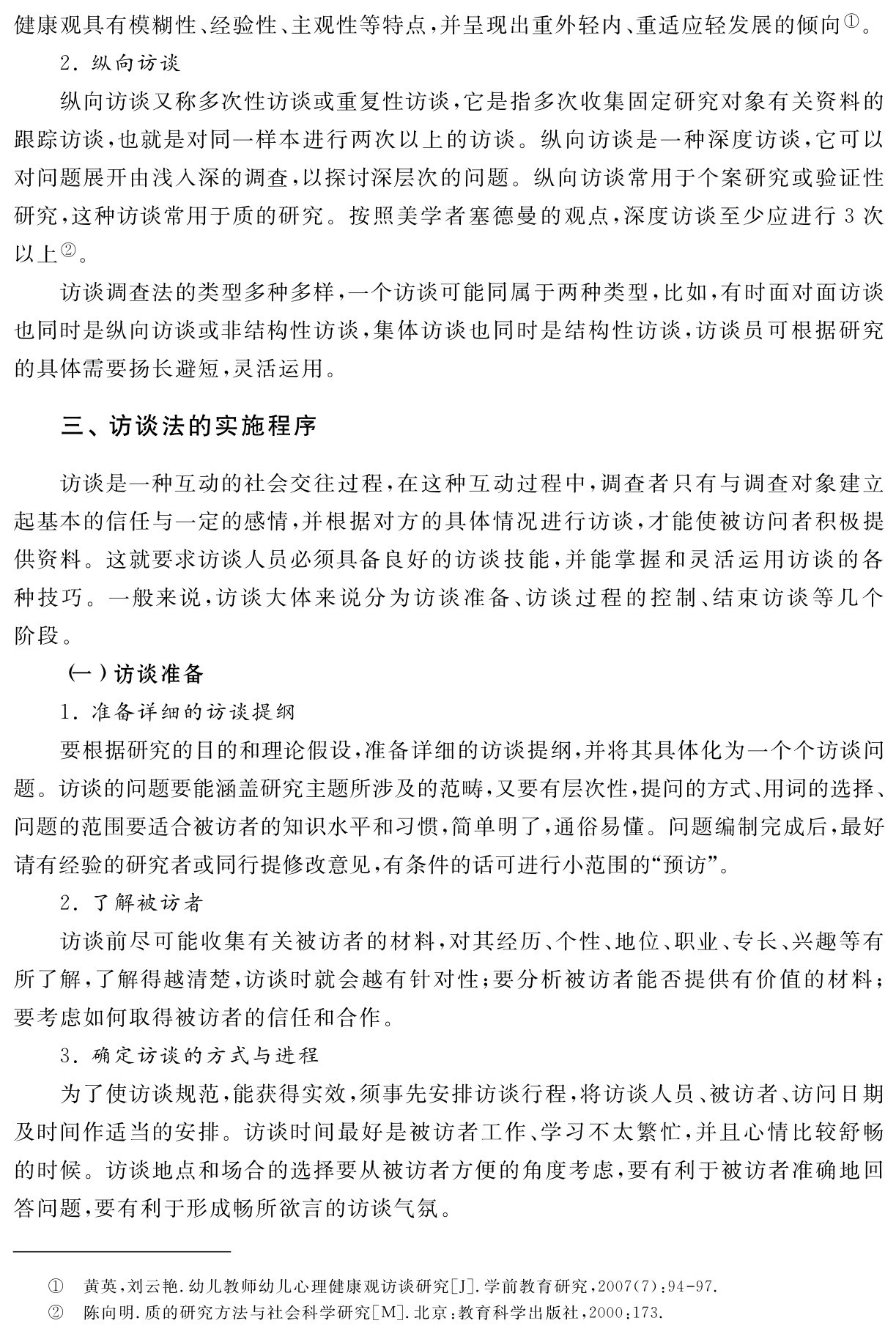 健康观具有模糊性、经验性、主观性等特点，并呈现出重外轻内、重适应轻发展的倾向①。
2．纵向访谈
纵向访谈又称多次性访谈或重复性访谈，它是指多次收集固定研究对象有关资料的跟踪访谈，也就是对同一样本进行两次以上的访谈。纵向访谈是一种深度访谈，它可以对问题展开由浅入深的调查，以探讨深层次的问题。纵向访谈常用于个案研究或验证性研究，这种访谈常用于质的研究。按照美学者塞德曼的观点，深度访谈至少应进行3次以上②。
访谈调查法的类型多种多样，一个访谈可能同属于两种类型，比如，有时面对面访谈也同时是纵向访谈或非结构性访谈，集体访谈也同时是结构性访谈，访谈员可根据研究的具体需要扬长避短，灵活运用。三、访谈法的实施程序访谈是一种互动的社会交往过程，在这种互动过程中，调查者只有与调查对象建立起基本的信任与一定的感情，并根据对方的具体情况进行访谈，才能使被访问者积极提供资料。这就要求访谈人员必须具备良好的访谈技能，并能掌握和灵活运用访谈的各种技巧。一般来说，访谈大体来说分为访谈准备、访谈过程的控制、结束访谈等几个阶段。
（一）访谈准备
1．准备详细的访谈提纲
要根据研究的目的和理论假设，准备详细的访谈提纲，并将其具体化为一个个访谈问题。访谈的问题要能涵盖研究主题所涉及的范畴，又要有层次性，提问的方式、用词的选择、问题的范围要适合被访者的知识水平和习惯，简单明了，通俗易懂。问题编制完成后，最好请有经验的研究者或同行提修改意见，有条件的话可进行小范围的“预访”。
2．了解被访者
访谈前尽可能收集有关被访者的材料，对其经历、个性、地位、职业、专长、兴趣等有所了解，了解得越清楚，访谈时就会越有针对性；要分析被访者能否提供有价值的材料；要考虑如何取得被访者的信任和合作。
3．确定访谈的方式与进程
为了使访谈规范，能获得实效，须事先安排访谈行程，将访谈人员、被访者、访问日期及时间作适当的安排。访谈时间最好是被访者工作、学习不太繁忙，并且心情比较舒畅的时候。访谈地点和场合的选择要从被访者方便的角度考虑，要有利于被访者准确地回答问题，要有利于形成畅所欲言的访谈气氛。①②黄英，刘云艳．幼儿教师幼儿心理健康观访谈研究［J］．学前教育研究，2007（7）：94 97．陈向明．质的研究方法与社会科学研究［M］．北京：教育科学出版社，2000：173．