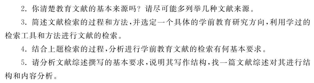 2．你清楚教育文献的基本来源吗？请尽可能多列举几种文献来源。
3．简述文献检索的过程和方法，并选定一个具体的学前教育研究方向，利用学过的检索工具和方法进行文献的检索。
4．结合上题检索的过程，分析进行学前教育文献的检索有何基本要求。
5．请分析文献综述撰写的基本要求，说明其写作结构，找一篇文献综述对其进行结构和内容分析。