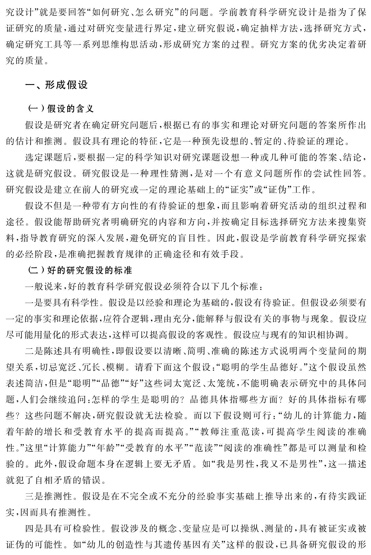 究设计”就是要回答“如何研究、怎么研究”的问题。学前教育科学研究设计是指为了保证研究的质量，通过对研究变量进行界定，建立研究假说，确定抽样方法，选择研究方式，确定研究工具等一系列思维构思活动，形成研究方案的过程。研究方案的优劣决定着研究的质量。一、形成假设（一）假设的含义
假设是研究者在确定研究问题后，根据已有的事实和理论对研究问题的答案所作出的估计和推测。假设具有理论的特征，它是一种预先设想的、暂定的、待验证的理论。
选定课题后，要根据一定的科学知识对研究课题设想一种或几种可能的答案、结论，这就是研究假设。研究假设是一种理性猜测，是对一个有意义问题所作的尝试性回答。研究假设是建立在前人的研究或一定的理论基础上的“证实”或“证伪”工作。
假设不但是一种带有方向性的有待验证的想象，而且影响着研究活动的组织过程和途径。假设能帮助研究者明确研究的内容和方向，并按确定目标选择研究方法来搜集资料，指导教育研究的深入发展，避免研究的盲目性。因此，假设是学前教育科学研究探索的必经阶段，是准确把握教育规律的正确途径和有效手段。
（二）好的研究假设的标准
一般说来，好的教育科学研究假设必须符合以下几个标准：
一是要具有科学性。假设是以经验和理论为基础的，假设有待验证。但假设必须要有一定的事实和理论依据，应符合逻辑，理由充分，能解释与假设有关的事物与现象。假设应尽可能用量化的形式表达，这样可以提高假设的客观性。假设应与现有的知识相协调。
二是陈述具有明确性，即假设要以清晰、简明、准确的陈述方式说明两个变量间的期望关系，切忌宽泛、冗长、模糊。请看下面这个假设：“聪明的学生品德好。”这个假设虽然表述简洁，但是“聪明”“品德”“好”这些词太宽泛、太笼统，不能明确表示研究中的具体问题，人们会继续追问：怎样的学生是聪明的？品德具体指哪些方面？好的具体指标有哪些？这些问题不解决，研究假设就无法检验。而以下假设则可行：“幼儿的计算能力，随着年龄的增长和受教育水平的提高而提高。”“教师注重范读，可提高学生阅读的准确性。”这里“计算能力”“年龄”“受教育的水平”“范读”“阅读的准确性”都是可以测量和检验的。此外，假设命题本身在逻辑上要无矛盾。如“我是男性，我又不是男性”，这一描述就犯了自相矛盾的错误。
三是推测性。假设是在不完全或不充分的经验事实基础上推导出来的，有待实践证实，因而具有推测性。
四是具有可检验性。假设涉及的概念、变量应是可以操纵、测量的，具有被证实或被证伪的可能性。如“幼儿的创造性与其遗传基因有关”这样的假设，已具备研究假设的形