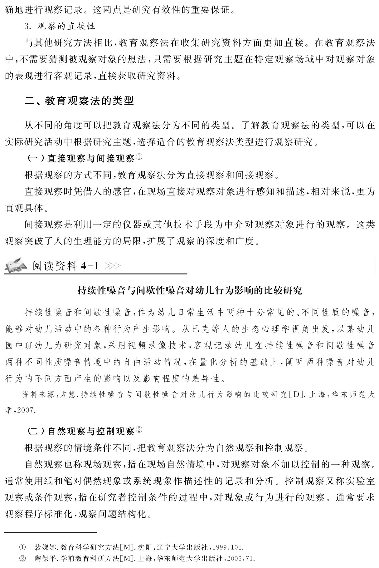 确地进行观察记录。这两点是研究有效性的重要保证。
3．观察的直接性
与其他研究方法相比，教育观察法在收集研究资料方面更加直接。在教育观察法中，不需要猜测被观察对象的想法，只需要根据研究主题在特定观察场域中对观察对象的表现进行客观记录，直接获取研究资料。二、教育观察法的类型从不同的角度可以把教育观察法分为不同的类型。了解教育观察法的类型，可以在实际研究活动中根据研究主题，选择适合的教育观察法类型进行观察研究。
（一）直接观察与间接观察①
根据观察的方式不同，教育观察法分为直接观察和间接观察。
直接观察时凭借人的感官，在现场直接对观察对象进行感知和描述，相对来说，更为直观具体。
间接观察是利用一定的仪器或其他技术手段为中介对观察对象进行的观察。这类观察突破了人的生理能力的局限，扩展了观察的深度和广度。阅读资料4 1持续性噪音与间歇性噪音对幼儿行为影响的比较研究持续性噪音和间歇性噪音，作为幼儿日常生活中两种十分常见的、不同性质的噪音，能够对幼儿活动中的各种行为产生影响。从巴克等人的生态心理学视角出发，以某幼儿园中班幼儿为研究对象，采用视频录像技术，客观记录幼儿在持续性噪音和间歇性噪音两种不同性质噪音情境中的自由活动情况，在量化分析的基础上，阐明两种噪音对幼儿行为的不同方面产生的影响以及影响程度的差异性。资料来源：方慧．持续性噪音与间歇性噪音对幼儿行为影响的比较研究［D］．上海：华东师范大学，2007． （二）自然观察与控制观察②
根据观察的情境条件不同，把教育观察法分为自然观察和控制观察。
自然观察也称现场观察，指在现场自然情境中，对观察对象不加以控制的一种观察。通常使用纸和笔对偶然现象或系统现象作描述性的记录和分析。控制观察又称实验室观察或条件观察，指在研究者控制条件的过程中，对现象或行为进行的观察。通常要求观察程序标准化，观察问题结构化。①②裴娣娜．教育科学研究方法［M］．沈阳：辽宁大学出版社，1999：101．
陶保平．学前教育科研方法［M］．上海：华东师范大学出版社，2006：71．