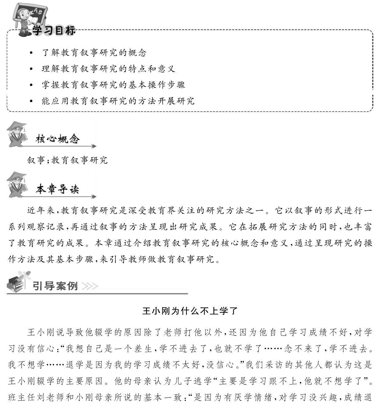 了解教育叙事研究的概念
 理解教育叙事研究的特点和意义
 掌握教育叙事研究的基本操作步骤
 能应用教育叙事研究的方法开展研究叙事；教育叙事研究近年来，教育叙事研究是深受教育界关注的研究方法之一。它以叙事的形式进行一系列观察记录，再通过叙事的方法呈现出研究成果。它在拓展研究方法的同时，也丰富了教育研究的成果。本章通过介绍教育叙事研究的核心概念和意义，通过呈现研究的操作方法及其基本步骤，来引导教师做教育叙事研究。王小刚为什么不上学了王小刚说导致他辍学的原因除了老师打他以外，还因为他自己学习成绩不好，对学习没有信心：“我想自己是一个差生，学不进去了，也就不学了……念不来了，学不进去。我不想学……退学是因为我的学习成绩不太好，没信心。”我们采访的其他人都认为这是王小刚辍学的主要原因。他的母亲认为儿子逃学“主要是学习跟不上，他就不想学了”。班主任刘老师和小刚母亲所说的基本一致：“是因为有厌学情绪，对学习没兴趣，成绩退