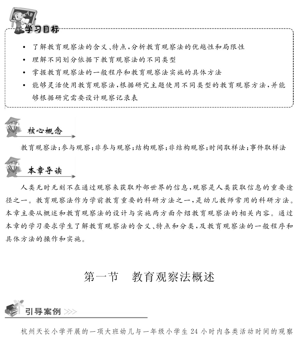  了解教育观察法的含义、特点，分析教育观察法的优越性和局限性
 理解不同划分依据下教育观察法的不同类型
 掌握教育观察法的一般程序和教育观察法实施的具体方法
 能够灵活使用教育观察法，根据研究主题使用不同类型的教育观察方法，并能够根据研究需要设计观察记录表教育观察法；参与观察；非参与观察；结构观察；非结构观察；时间取样法；事件取样法人类无时无刻不在通过观察来获取外部世界的信息，观察是人类获取信息的重要途径之一。教育观察法作为学前教育重要的科研方法之一，是幼儿教师常用的科研方法。本章主要从概述和教育观察法的设计与实施两方面介绍教育观察法的相关内容。通过本章的学习要求学生了解教育观察法的含义、特点和分类，及教育观察法的一般程序和具体方法的操作和实施。第一节 教育观察法概述杭州天长小学开展的一项大班幼儿与一年级小学生24小时内各类活动时间的观察