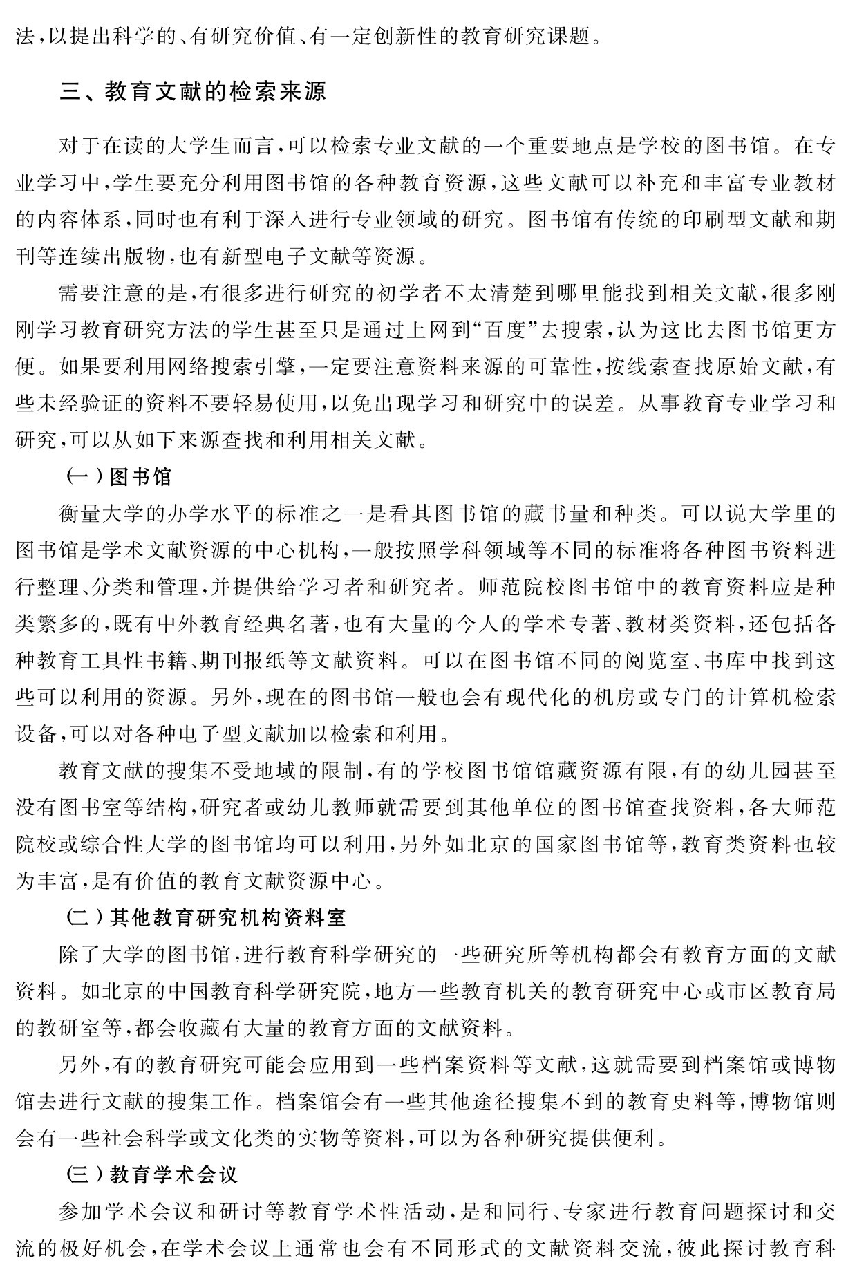 法，以提出科学的、有研究价值、有一定创新性的教育研究课题。三、教育文献的检索来源对于在读的大学生而言，可以检索专业文献的一个重要地点是学校的图书馆。在专业学习中，学生要充分利用图书馆的各种教育资源，这些文献可以补充和丰富专业教材的内容体系，同时也有利于深入进行专业领域的研究。图书馆有传统的印刷型文献和期刊等连续出版物，也有新型电子文献等资源。
需要注意的是，有很多进行研究的初学者不太清楚到哪里能找到相关文献，很多刚刚学习教育研究方法的学生甚至只是通过上网到“百度”去搜索，认为这比去图书馆更方便。如果要利用网络搜索引擎，一定要注意资料来源的可靠性，按线索查找原始文献，有些未经验证的资料不要轻易使用，以免出现学习和研究中的误差。从事教育专业学习和研究，可以从如下来源查找和利用相关文献。
（一）图书馆
衡量大学的办学水平的标准之一是看其图书馆的藏书量和种类。可以说大学里的图书馆是学术文献资源的中心机构，一般按照学科领域等不同的标准将各种图书资料进行整理、分类和管理，并提供给学习者和研究者。师范院校图书馆中的教育资料应是种类繁多的，既有中外教育经典名著，也有大量的今人的学术专著、教材类资料，还包括各种教育工具性书籍、期刊报纸等文献资料。可以在图书馆不同的阅览室、书库中找到这些可以利用的资源。另外，现在的图书馆一般也会有现代化的机房或专门的计算机检索设备，可以对各种电子型文献加以检索和利用。
教育文献的搜集不受地域的限制，有的学校图书馆馆藏资源有限，有的幼儿园甚至没有图书室等结构，研究者或幼儿教师就需要到其他单位的图书馆查找资料，各大师范院校或综合性大学的图书馆均可以利用，另外如北京的国家图书馆等，教育类资料也较为丰富，是有价值的教育文献资源中心。
（二）其他教育研究机构资料室
除了大学的图书馆，进行教育科学研究的一些研究所等机构都会有教育方面的文献资料。如北京的中国教育科学研究院，地方一些教育机关的教育研究中心或市区教育局的教研室等，都会收藏有大量的教育方面的文献资料。
另外，有的教育研究可能会应用到一些档案资料等文献，这就需要到档案馆或博物馆去进行文献的搜集工作。档案馆会有一些其他途径搜集不到的教育史料等，博物馆则会有一些社会科学或文化类的实物等资料，可以为各种研究提供便利。
（三）教育学术会议
参加学术会议和研讨等教育学术性活动，是和同行、专家进行教育问题探讨和交流的极好机会，在学术会议上通常也会有不同形式的文献资料交流，彼此探讨教育科