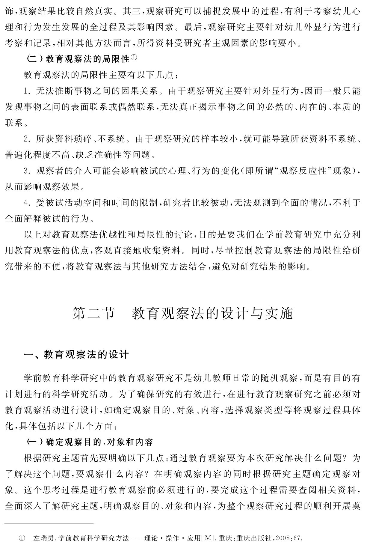 饰，观察结果比较自然真实。其三，观察研究可以捕捉发展中的过程，有利于考察幼儿心理和行为发生发展的全过程及其影响因素。最后，观察研究主要针对幼儿外显行为进行考察和记录，相对其他方法而言，所得资料受研究者主观因素的影响要小。
（二）教育观察法的局限性①
教育观察法的局限性主要有以下几点：
1．无法推断事物之间的因果关系。由于观察研究主要针对外显行为，因而一般只能发现事物之间的表面联系或偶然联系，无法真正揭示事物之间的必然的、内在的、本质的联系。
2．所获资料琐碎、不系统。由于观察研究的样本较小，就可能导致所获资料不系统、普遍化程度不高、缺乏准确性等问题。
3．观察者的介入可能会影响被试的心理、行为的变化（即所谓“观察反应性”现象），从而影响观察效果。
4．受被试活动空间和时间的限制，研究者比较被动，无法观测到全面的情况，不利于全面解释被试的行为。
以上对教育观察法优越性和局限性的讨论，目的是要我们在学前教育研究中充分利用教育观察法的优点，客观直接地收集资料。同时，尽量控制教育观察法的局限性给研究带来的不便，将教育观察法与其他研究方法结合，避免对研究结果的影响。第二节 教育观察法的设计与实施一、教育观察法的设计学前教育科学研究中的教育观察研究不是幼儿教师日常的随机观察，而是有目的有计划进行的科学研究活动。为了确保研究的有效进行，在进行教育观察研究之前必须对教育观察活动进行设计，如确定观察目的、对象、内容，选择观察类型等将观察过程具体化，具体包括以下几个方面：
（一）确定观察目的、对象和内容
根据研究主题首先要明确以下几点：通过教育观察要为本次研究解决什么问题？为了解决这个问题，要观察什么内容？在明确观察内容的同时根据研究主题确定观察对象。这个思考过程是进行教育观察前必须进行的，要完成这个过程需要查阅相关资料，全面深入了解研究主题，明确观察目的、对象和内容，为整个观察研究过程的顺利开展奠① 左瑞勇．学前教育科学研究方法——理论·操作·应用［M］．重庆：重庆出版社，2008：67．