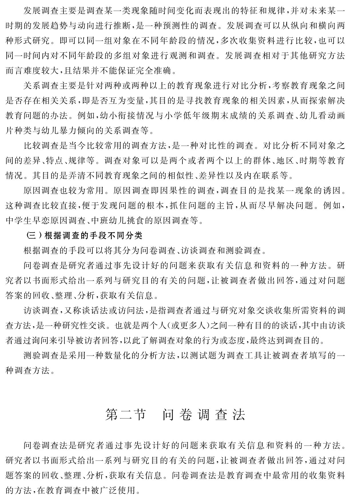 发展调查主要是调查某一类现象随时间变化而表现出的特征和规律，并对未来某一时期的发展趋势与动向进行推断，是一种预测性的调查。发展调查可以从纵向和横向两种形式研究。即可以同一组对象在不同年龄段的情况，多次收集资料进行比较，也可以同一时间内对不同年龄段的多组对象进行观测和调查。发展调查相对于其他研究方法而言难度较大，且结果并不能保证完全准确。
关系调查主要是针对两种或两种以上的教育现象进行对比分析，考察教育现象之间是否存在相关关系，即是否互为变量，其目的是寻找教育现象的相关因素，从而探索解决教育问题的办法。例如，幼小衔接情况与小学低年级期末成绩的关系调查、幼儿看动画片种类与幼儿暴力倾向的关系调查等。
比较调查是当今比较常用的调查方法，是一种对比性的调查。对比分析不同对象之间的差异、特点、规律等。调查对象可以是两个或者两个以上的群体、地区、时期等教育情况。其目的是弄清不同教育现象之间的相似性、差异性以及内在联系等。
原因调查也较为常用。原因调查即因果性的调查，调查目的是找某一现象的诱因。这种调查比较直接，便于发现问题的根本，抓住问题的主旨，从而尽早解决问题。例如，中学生早恋原因调查、中班幼儿挑食的原因调查等。
（三）根据调查的手段不同分类
根据调查的手段可以将其分为问卷调查、访谈调查和测验调查。
问卷调查是研究者通过事先设计好的问题来获取有关信息和资料的一种方法。研究者以书面形式给出一系列与研究目的有关的问题，让被调查者做出回答，通过对问题答案的回收、整理、分析，获取有关信息。
访谈调查，又称谈话法或访问法，是指调查者通过与研究对象交谈收集所需资料的调查方法，是一种研究性交谈。也就是两个人（或更多人）之间一种有目的的谈话，其中由访谈者通过询问来引导被访者回答，以此了解调查对象的行为或态度，最终达到调查目的。
测验调查是采用一种数量化的分析方法，以测试题为调查工具让被调查者填写的一种调查方法。第二节 问卷调查法问卷调查法是研究者通过事先设计好的问题来获取有关信息和资料的一种方法。研究者以书面形式给出一系列与研究目的有关的问题，让被调查者做出回答，通过对问题答案的回收、整理、分析，获取有关信息。问卷调查法是教育调查中最常用的收集资料的方法，在教育调查中被广泛使用。