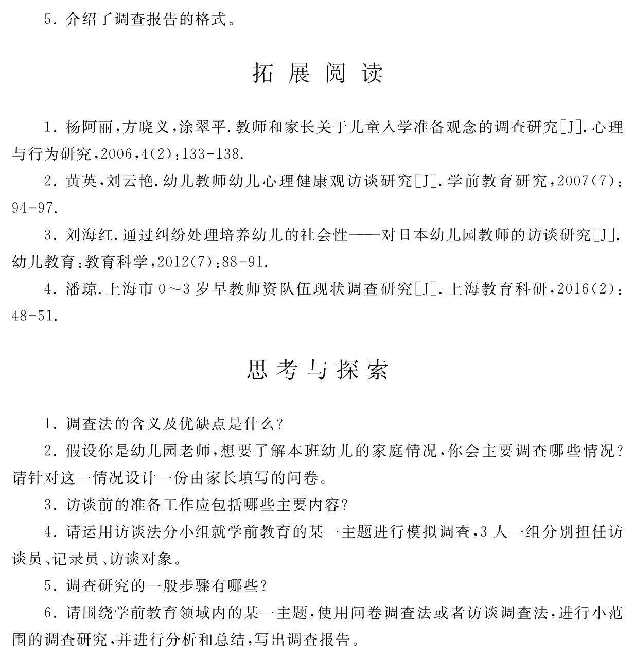 5．介绍了调查报告的格式。拓 展 阅 读1．杨阿丽，方晓义，涂翠平．教师和家长关于儿童入学准备观念的调查研究［J］．心理与行为研究，2006，4（2）：133 138． 
2．黄英，刘云艳．幼儿教师幼儿心理健康观访谈研究［J］．学前教育研究，2007（7）：94 97． 
3．刘海红．通过纠纷处理培养幼儿的社会性——对日本幼儿园教师的访谈研究［J］．幼儿教育：教育科学，2012（7）：88 91． 
4．潘琼．上海市0～3岁早教师资队伍现状调查研究［J］．上海教育科研，2016（2）：48 51．思考与探索1．调查法的含义及优缺点是什么？
2．假设你是幼儿园老师，想要了解本班幼儿的家庭情况，你会主要调查哪些情况？请针对这一情况设计一份由家长填写的问卷。
3．访谈前的准备工作应包括哪些主要内容？
4．请运用访谈法分小组就学前教育的某一主题进行模拟调查，3人一组分别担任访谈员、记录员、访谈对象。
5．调查研究的一般步骤有哪些？
6．请围绕学前教育领域内的某一主题，使用问卷调查法或者访谈调查法，进行小范围的调查研究，并进行分析和总结，写出调查报告。