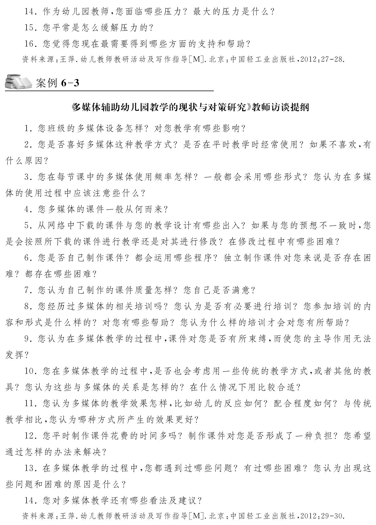 14．作为幼儿园教师，您面临哪些压力？最大的压力是什么？15．您平常是怎么缓解压力的？
16．您觉得您现在最需要得到哪些方面的支持和帮助？资料来源：王萍．幼儿教师教研活动及写作指导［M］．北京：中国轻工业出版社，2012：27 28．案例6 3《多媒体辅助幼儿园教学的现状与对策研究》教师访谈提纲1．您班级的多媒体设备怎样？对您教学有哪些影响？
2．您是否喜好多媒体这种教学方式？是否在平时教学时经常使用？如果不喜欢，有什么原因？
3．您在每节课中的多媒体使用频率怎样？一般都会采用哪些形式？您认为在多媒体的使用过程中应该注意些什么？
4．您多媒体的课件一般从何而来？
5．从网络中下载的课件与您的教学设计有哪些出入？如果与您的预想不一致时，您是会按照所下载的课件进行教学还是对其进行修改？在修改过程中有哪些困难？
6．您是否自己制作课件？都会运用哪些程序？独立制作课件对您来说是否存在困难？都存在哪些困难？
7．您认为自己制作的课件质量怎样？您自己是否满意？
8．您经历过多媒体的相关培训吗？您认为是否有必要进行培训？您参加培训的内容和形式是什么样的？对您有哪些帮助？您认为什么样的培训才会对您有所帮助？
9．您认为在多媒体教学的过程中，课件对您是否有所束缚，而使您的主导作用无法发挥？
10．您在多媒体教学的过程中，是否也会考虑用一些传统的教学方式，或者其他的教具？您认为这些与多媒体的关系是怎样的？在什么情况下用比较合适？
11．您认为多媒体的教学效果怎样，比如幼儿的反应如何？配合程度如何？与传统教学相比，您认为哪种方式所产生的效果更好？
12．您平时制作课件花费的时间多吗？制作课件对您是否形成了一种负担？您希望通过怎样的办法来解决？
13．在多媒体教学的过程中，您都遇到过哪些问题？有过哪些困难？您认为出现这些问题和困难的原因是什么？
14．您对多媒体教学还有哪些看法及建议？资料来源：王萍．幼儿教师教研活动及写作指导［M］．北京：中国轻工业出版社，2012：29 30．