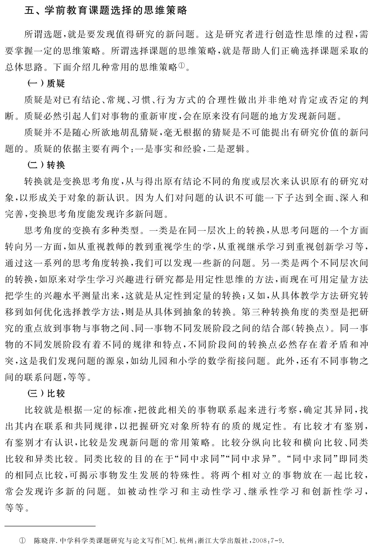 五、学前教育课题选择的思维策略所谓选题，就是要发现值得研究的新问题。这是研究者进行创造性思维的过程，需要掌握一定的思维策略。所谓选择课题的思维策略，就是帮助人们正确选择课题采取的总体思路。下面介绍几种常用的思维策略①。
（一）质疑
质疑是对已有结论、常规、习惯、行为方式的合理性做出并非绝对肯定或否定的判断。质疑必然引起人们对事物的重新审度，会在原来没有问题的地方发现新问题。
质疑并不是随心所欲地胡乱猜疑，毫无根据的猜疑是不可能提出有研究价值的新问题的。质疑的依据主要有两个：一是事实和经验，二是逻辑。
（二）转换
转换就是变换思考角度，从与得出原有结论不同的角度或层次来认识原有的研究对象，以形成关于对象的新认识。因为人们对问题的认识不可能一下子达到全面、深入和完善，变换思考角度能发现许多新问题。
思考角度的变换有多种类型。一类是在同一层次上的转换，从思考问题的一个方面转向另一方面，如从重视教师的教到重视学生的学，从重视继承学习到重视创新学习等，通过这一系列的思考角度转换，我们可以发现一些新的问题。另一类是两个不同层次间的转换，如原来对学生学习兴趣进行研究都是用定性思维的方法，而现在可用定量方法把学生的兴趣水平测量出来，这就是从定性到定量的转换；又如，从具体教学方法研究转移到如何优化选择教学方法，则是从具体到抽象的转换。第三种转换角度的类型是把研究的重点放到事物与事物之间、同一事物不同发展阶段之间的结合部（转换点）。同一事物的不同发展阶段有着不同的规律和特点，不同阶段间的转换点必然存在着矛盾和冲突，这是我们发现问题的源泉，如幼儿园和小学的数学衔接问题。此外，还有不同事物之间的联系问题，等等。
（三）比较
比较就是根据一定的标准，把彼此相关的事物联系起来进行考察，确定其异同，找出其内在联系和共同规律，以把握研究对象所特有的质的规定性。有比较才有鉴别，有鉴别才有认识，比较是发现新问题的常用策略。比较分纵向比较和横向比较、同类比较和异类比较。同类比较的目的在于“同中求同”“同中求异”。“同中求同”即同类的相同点比较，可揭示事物发生发展的特殊性。将两个相对立的事物放在一起比较，常会发现许多新的问题。如被动性学习和主动性学习、继承性学习和创新性学习，等等。① 陈晓萍．中学科学类课题研究与论文写作［M］．杭州：浙江大学出版社，2008：7 9．