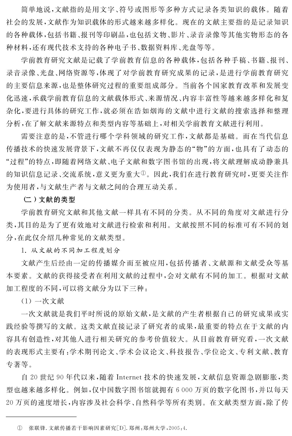 简单地说，文献指的是用文字、符号或图形等多种方式记录各类知识的载体。随着社会的发展，文献作为知识载体的形式越来越多样化。现在的文献主要指的是记录知识的各种载体，包括书籍、报刊等印刷品，也包括文物、影片、录音录像等其他实物形态的各种材料，还有现代技术支持的各种电子书、数据资料库、光盘等等。
学前教育研究文献是记载了学前教育信息的各种载体，包括各种手稿、书籍、报刊、录音录像、光盘、网络资源等，体现了对学前教育研究成果的记录，是进行学前教育研究的主要信息来源，也是整体研究过程的重要组成部分。当前各个国家教育改革和发展变化迅速，承载学前教育信息的文献载体形式、来源情况、内容丰富性等越来越多样化和复杂化，要进行具体的研究工作，就必须在浩如烟海的文献中进行文献的搜索选择和整理分析，在了解文献来源特点和类型内容等基础上，对相关学前教育文献进行利用。
需要注意的是，不管进行哪个学科领域的研究工作，文献都是基础。而在当代信息传播技术的快速发展背景下，文献不再仅仅表现为静态的“物”的方面，也具有了动态的“过程”的特点，即随着网络文献、电子文献和数字图书馆的出现，将文献理解成动静兼具的知识信息记录、交流系统，意义更为重大①。因此，我们在进行教育研究时，更要关注作为使用者，与文献生产者与文献之间的合理互动关系。
（二）文献的类型
学前教育研究文献和其他文献一样具有不同的分类。从不同的角度对文献进行分类，其目的是为了更有效地对文献进行检索和利用。文献按照不同的标准可有不同的划分，在此仅介绍几种常见的文献类型。
1．从文献的不同加工程度划分
文献产生后经由一定的传播媒介而至被应用，包括传播者、文献源和文献受众等基本要素。文献的获得接受者在利用文献的过程中，会对文献有不同的加工。根据对文献加工程度的不同，可以将文献分为以下三种：
（1）一次文献
一次文献就是我们平时所说的原始文献，是文献的产生者根据自己的研究成果或实践经验等撰写的文献。这类文献直接记录了研究者的成果，最重要的特点在于文献的内容具有创造性，对其他人进行相关研究的参考价值较大。从目前教育研究看，一次文献的表现形式主要有：学术期刊论文、学术会议论文、科技报告、学位论文、专利文献、教育专著等。
自20世纪90年代以来，随着Internet技术的快速发展，文献信息资源急剧膨胀，类型也越来越多样化。例如，仅中国数字图书馆就拥有6 000万页的数字化图书，并以每天20万页的速度增长，内容涉及社会科学、自然科学等所有类别。在文献类型方面，除了传① 张联锋．文献传播若干影响因素研究［D］．郑州：郑州大学，2005：4．