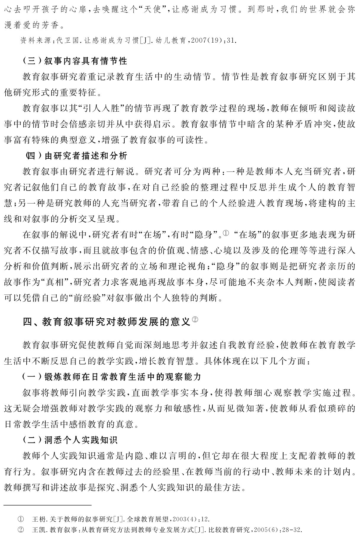 心去叩开孩子的心扉，去唤醒这个“天使”，让感谢成为习惯。到那时，我们的世界就会弥漫着爱的芳香。资料来源：代卫国．让感谢成为习惯［J］．幼儿教育，2007（19）：31． （三）叙事内容具有情节性
教育叙事研究着重记录教育生活中的生动情节。情节性是教育叙事研究区别于其他研究形式的重要特征。
教育叙事以其“引人入胜”的情节再现了教育教学过程的现场，教师在倾听和阅读故事中的情节时会倍感亲切并从中获得启示。教育叙事情节中暗含的某种矛盾冲突，使故事富有特殊的典型意义，增强了教育叙事的可读性。
（四）由研究者描述和分析
教育叙事由研究者进行解说。研究者可分为两种：一种是教师本人充当研究者，研究者记叙他们自己的教育故事，在对自己经验的整理过程中反思并生成个人的教育智慧；另一种是研究教师的人充当研究者，带着自己的个人经验进入教育现场，将建构的主线和对叙事的分析交叉呈现。
在叙事的解说中，研究者有时“在场”，有时“隐身”。① “在场”的叙事更多地表现为研究者不仅描写故事，而且就故事包含的价值观、情感、心境以及涉及的伦理等等进行深入分析和价值判断，展示出研究者的立场和理论视角；“隐身”的叙事则是把研究者亲历的故事作为“真相”，研究者力求客观地再现故事本身，尽可能地不夹杂本人判断，使阅读者可以凭借自己的“前经验”对叙事做出个人独特的判断。四、教育叙事研究对教师发展的意义②教育叙事研究促使教师自觉而深刻地思考并叙述自我教育经验，使教师在教育教学生活中不断反思自己的教学实践，增长教育智慧。具体体现在以下几个方面：
（一）锻炼教师在日常教育生活中的观察能力
叙事将教师引向教学实践，直面教学事实本身，使得教师细心观察教学实施过程。这无疑会增强教师对教学实践的观察力和敏感性，从而见微知著，使教师从看似琐碎的日常教学生活中感悟教育的真意。
（二）洞悉个人实践知识
教师个人实践知识通常是内隐、难以言明的，但它却在很大程度上支配着教师的教育行为。叙事研究内含在教师过去的经验里、在教师当前的行动中、教师未来的计划内。教师撰写和讲述故事是探究、洞悉个人实践知识的最佳方法。①②王枬．关于教师的叙事研究［J］．全球教育展望，2003（4）：12．
王凯．教育叙事：从教育研究方法到教师专业发展方式［J］．比较教育研究，2005（6）：28 32．