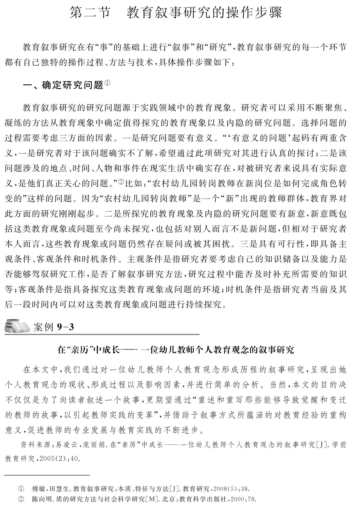 第二节 教育叙事研究的操作步骤教育叙事研究在有“事”的基础上进行“叙事”和“研究”，教育叙事研究的每一个环节都有自己独特的操作过程、方法与技术，具体操作步骤如下：一、确定研究问题①教育叙事研究的研究问题源于实践领域中的教育现象。研究者可以采用不断聚焦、凝练的方法从教育现象中确定值得探究的教育现象以及内隐的研究问题。选择问题的过程需要考虑三方面的因素。一是研究问题要有意义。“‘有意义的问题’起码有两重含义，一是研究者对于该问题确实不了解，希望通过此项研究对其进行认真的探讨；二是该问题涉及的地点、时间、人物和事件在现实生活中确实存在，对被研究者来说具有实际意义，是他们真正关心的问题。”②比如：“农村幼儿园转岗教师在新岗位是如何完成角色转变的”这样的问题。因为“农村幼儿园转岗教师”是一个“新”出现的教师群体，教育界对此方面的研究刚刚起步。二是所探究的教育现象及内隐的研究问题要有新意，新意既包括这类教育现象或问题至今尚未探究，也包括对别人而言不是新问题，但相对于研究者本人而言，这些教育现象或问题仍然存在疑问或被其困扰。三是具有可行性，即具备主观条件、客观条件和时机条件。主观条件是指研究者要考虑自己的知识储备以及能力是否能够驾驭研究工作，是否了解叙事研究方法，研究过程中能否及时补充所需要的知识等；客观条件是指具备探究这类教育现象或问题的环境；时机条件是指研究者当前及其后一段时间内可以对这类教育现象或问题进行持续探究。案例9 3在“亲历”中成长——一位幼儿教师个人教育观念的叙事研究在本文中，我们通过对一位幼儿教师个人教育观念形成历程的叙事研究，呈现出她个人教育观念的现状、形成过程以及影响因素，并进行简单的分析。当然，本文的目的决不仅仅是为了向读者叙述一个故事，更期望通过“重述和重写那些能够导致觉醒和变迁的教师的故事，以引起教师实践的变革”，并借助于叙事方式所蕴涵的对教育经验的重构意义，促进教师的专业发展与教育实践的不断进步。资料来源：易凌云，庞丽娟．在“亲历”中成长——一位幼儿教师个人教育观念的叙事研究［J］．学前教育研究，2005（2）：40．①②傅敏，田慧生．教育叙事研究：本质、特征与方法［J］．教育研究，2008（5）：38．
陈向明．质的研究方法与社会科学研究［M］．北京：教育科学出版社，2000：78．