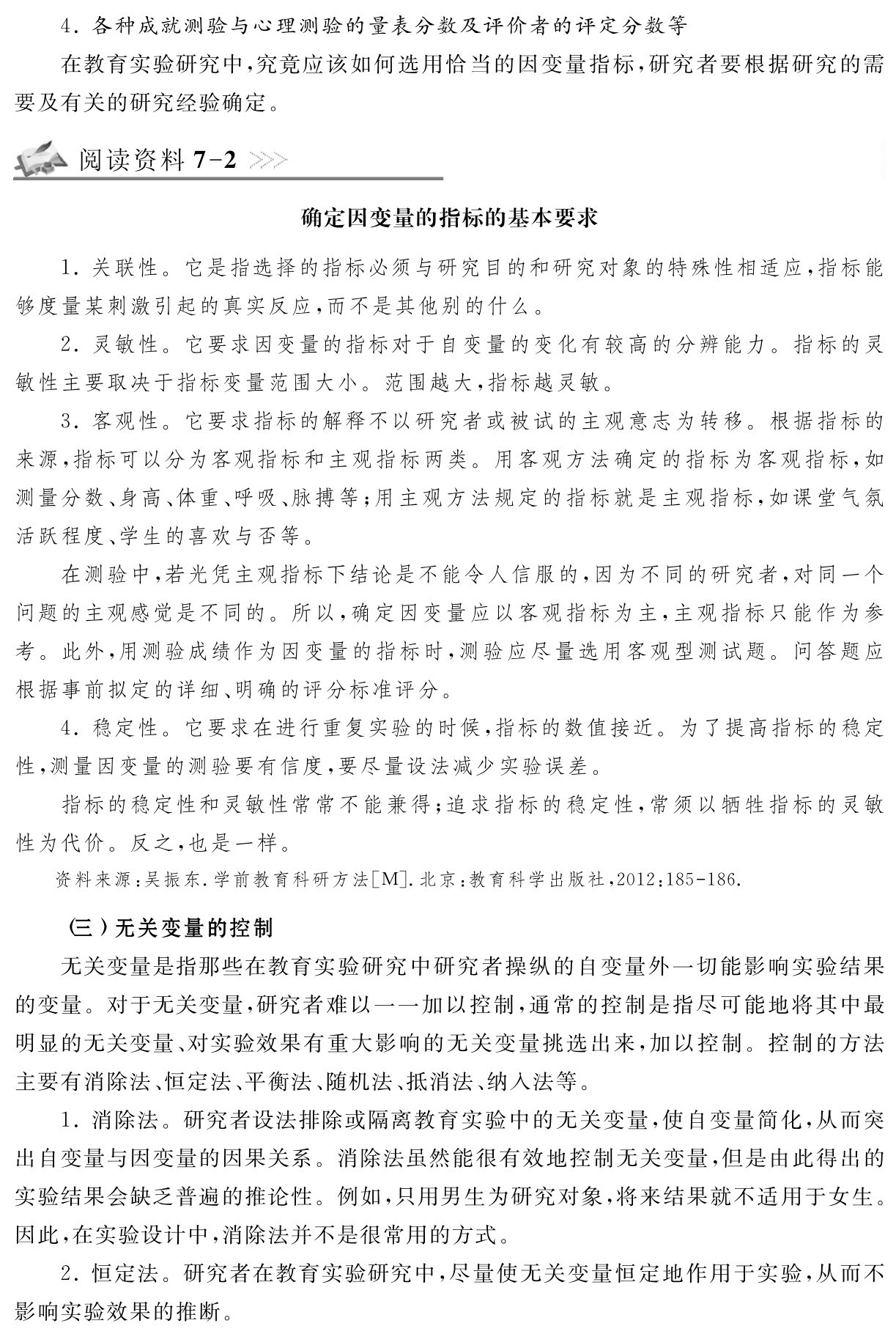 4．各种成就测验与心理测验的量表分数及评价者的评定分数等
在教育实验研究中，究竟应该如何选用恰当的因变量指标，研究者要根据研究的需要及有关的研究经验确定。阅读资料7 2确定因变量的指标的基本要求1．关联性。它是指选择的指标必须与研究目的和研究对象的特殊性相适应，指标能够度量某刺激引起的真实反应，而不是其他别的什么。
2．灵敏性。它要求因变量的指标对于自变量的变化有较高的分辨能力。指标的灵敏性主要取决于指标变量范围大小。范围越大，指标越灵敏。
3．客观性。它要求指标的解释不以研究者或被试的主观意志为转移。根据指标的来源，指标可以分为客观指标和主观指标两类。用客观方法确定的指标为客观指标，如测量分数、身高、体重、呼吸、脉搏等；用主观方法规定的指标就是主观指标，如课堂气氛活跃程度、学生的喜欢与否等。
在测验中，若光凭主观指标下结论是不能令人信服的，因为不同的研究者，对同一个问题的主观感觉是不同的。所以，确定因变量应以客观指标为主，主观指标只能作为参考。此外，用测验成绩作为因变量的指标时，测验应尽量选用客观型测试题。问答题应根据事前拟定的详细、明确的评分标准评分。
4．稳定性。它要求在进行重复实验的时候，指标的数值接近。为了提高指标的稳定性，测量因变量的测验要有信度，要尽量设法减少实验误差。
指标的稳定性和灵敏性常常不能兼得；追求指标的稳定性，常须以牺牲指标的灵敏性为代价。反之，也是一样。资料来源：吴振东．学前教育科研方法［M］．北京：教育科学出版社，2012：185 186． （三）无关变量的控制
无关变量是指那些在教育实验研究中研究者操纵的自变量外一切能影响实验结果的变量。对于无关变量，研究者难以一一加以控制，通常的控制是指尽可能地将其中最明显的无关变量、对实验效果有重大影响的无关变量挑选出来，加以控制。控制的方法主要有消除法、恒定法、平衡法、随机法、抵消法、纳入法等。
1．消除法。研究者设法排除或隔离教育实验中的无关变量，使自变量简化，从而突出自变量与因变量的因果关系。消除法虽然能很有效地控制无关变量，但是由此得出的实验结果会缺乏普遍的推论性。例如，只用男生为研究对象，将来结果就不适用于女生。因此，在实验设计中，消除法并不是很常用的方式。
2．恒定法。研究者在教育实验研究中，尽量使无关变量恒定地作用于实验，从而不影响实验效果的推断。