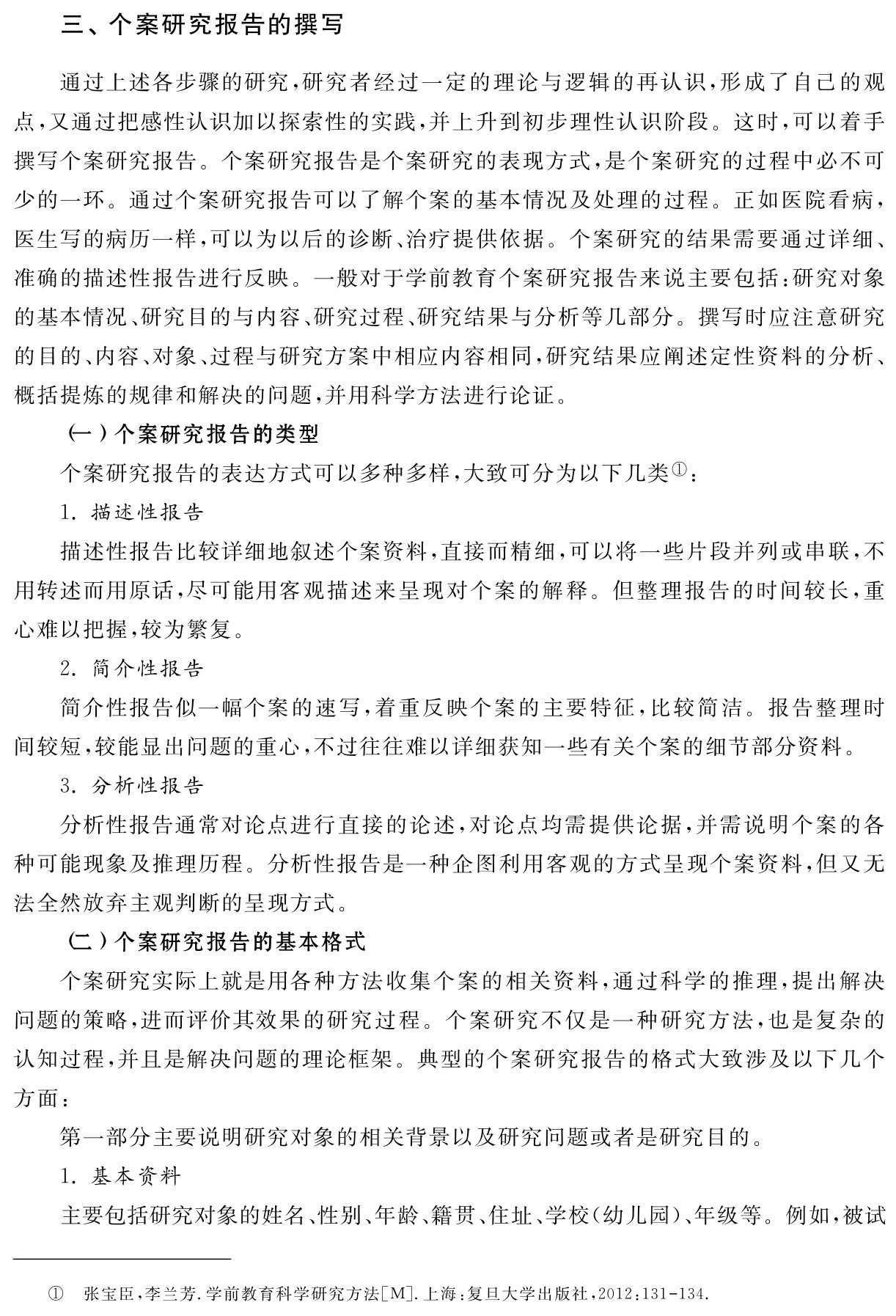 三、个案研究报告的撰写通过上述各步骤的研究，研究者经过一定的理论与逻辑的再认识，形成了自己的观点，又通过把感性认识加以探索性的实践，并上升到初步理性认识阶段。这时，可以着手撰写个案研究报告。个案研究报告是个案研究的表现方式，是个案研究的过程中必不可少的一环。通过个案研究报告可以了解个案的基本情况及处理的过程。正如医院看病，医生写的病历一样，可以为以后的诊断、治疗提供依据。个案研究的结果需要通过详细、准确的描述性报告进行反映。一般对于学前教育个案研究报告来说主要包括：研究对象的基本情况、研究目的与内容、研究过程、研究结果与分析等几部分。撰写时应注意研究的目的、内容、对象、过程与研究方案中相应内容相同，研究结果应阐述定性资料的分析、概括提炼的规律和解决的问题，并用科学方法进行论证。
（一）个案研究报告的类型
个案研究报告的表达方式可以多种多样，大致可分为以下几类①：
1．描述性报告
描述性报告比较详细地叙述个案资料，直接而精细，可以将一些片段并列或串联，不用转述而用原话，尽可能用客观描述来呈现对个案的解释。但整理报告的时间较长，重心难以把握，较为繁复。
2．简介性报告
简介性报告似一幅个案的速写，着重反映个案的主要特征，比较简洁。报告整理时间较短，较能显出问题的重心，不过往往难以详细获知一些有关个案的细节部分资料。
3．分析性报告
分析性报告通常对论点进行直接的论述，对论点均需提供论据，并需说明个案的各种可能现象及推理历程。分析性报告是一种企图利用客观的方式呈现个案资料，但又无法全然放弃主观判断的呈现方式。
（二）个案研究报告的基本格式
个案研究实际上就是用各种方法收集个案的相关资料，通过科学的推理，提出解决问题的策略，进而评价其效果的研究过程。个案研究不仅是一种研究方法，也是复杂的认知过程，并且是解决问题的理论框架。典型的个案研究报告的格式大致涉及以下几个方面：
第一部分主要说明研究对象的相关背景以及研究问题或者是研究目的。
1．基本资料
主要包括研究对象的姓名、性别、年龄、籍贯、住址、学校（幼儿园）、年级等。例如，被试① 张宝臣，李兰芳．学前教育科学研究方法［M］．上海：复旦大学出版社，2012：131 134．