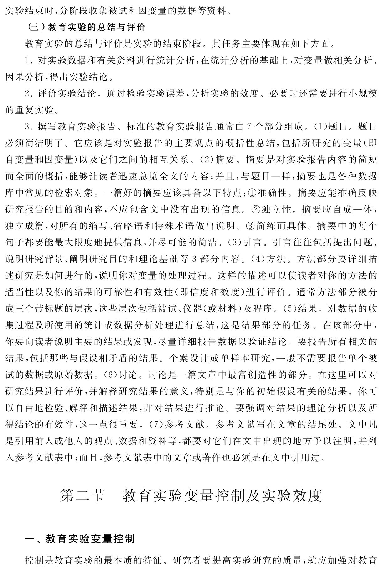 实验结束时，分阶段收集被试和因变量的数据等资料。
（三）教育实验的总结与评价
教育实验的总结与评价是实验的结束阶段。其任务主要体现在如下方面。
1．对实验数据和有关资料进行统计分析，在统计分析的基础上，对变量做相关分析、因果分析，得出实验结论。
2．评价实验结论。通过检验实验误差，分析实验的效度。必要时还需要进行小规模的重复实验。
3．撰写教育实验报告。标准的教育实验报告通常由7个部分组成。（1）题目。题目必须简洁明了。它应该是对实验报告的主要观点的概括性总结，包括所研究的变量（即自变量和因变量）以及它们之间的相互关系。（2）摘要。摘要是对实验报告内容的简短而全面的概括，能够让读者迅速总览全文的内容；并且，与题目一样，摘要也是各种数据库中常见的检索对象。一篇好的摘要应该具备以下特点：①准确性。摘要应能准确反映研究报告的目的和内容，不应包含文中没有出现的信息。②独立性。摘要应自成一体，独立成篇，对所有的缩写、省略语和特殊术语做出说明。③简练而具体。摘要中的每个句子都要能最大限度地提供信息，并尽可能的简洁。（3）引言。引言往往包括提出问题、说明研究背景、阐明研究目的和理论基础等3部分内容。（4）方法。方法部分要详细描述研究是如何进行的，说明你对变量的处理过程。这样的描述可以使读者对你的方法的适当性以及你的结果的可靠性和有效性（即信度和效度）进行评价。通常方法部分被分成三个带标题的层次，这些层次包括被试、仪器（或材料）及程序。（5）结果。对数据的收集过程及所使用的统计或数据分析处理进行总结，这是结果部分的任务。在该部分中，你要向读者说明主要的结果或发现，尽量详细报告数据以验证结论。要报告所有相关的结果，包括那些与假设相矛盾的结果。个案设计或单样本研究，一般不需要报告单个被试的数据或原始数据。（6）讨论。讨论是一篇文章中最富创造性的部分。在这里可以对研究结果进行评价，并解释研究结果的意义，特别是与你的初始假设有关的结果。你可以自由地检验、解释和描述结果，并对结果进行推论。要强调对结果的理论分析以及所得结论的有效性，这一点很重要。（7）参考文献。参考文献写在文章的结尾处。文中凡是引用前人或他人的观点、数据和资料等，都要对它们在文中出现的地方予以注明，并列入参考文献表中；而且，参考文献表中的文章或著作也必须是在文中引用过。第二节 教育实验变量控制及实验效度一、教育实验变量控制控制是教育实验的最本质的特征。研究者要提高实验研究的质量，就应加强对教育