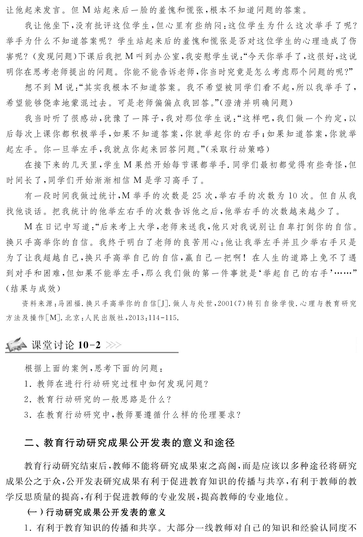 让他起来发言。但M站起来后一脸的羞愧和慌张，根本不知道问题的答案。
我让他坐下，没有批评这位学生，但心里有些纳闷：这位学生为什么这次举手了呢？举手为什么不知道答案呢？学生站起来后的羞愧和慌张是否对这位学生的心理造成了伤害呢？（发现问题）下课后我把M叫到办公室，我安慰学生说：“今天你举手了，这很好，这说明你在思考老师提出的问题。你能不能告诉老师，你当时究竟是怎么考虑那个问题的呢？”想不到M说：“其实我根本不知道答案。我不希望被同学们看不起，所以我举手了，希望能够侥幸地蒙混过去。可是老师偏偏点我回答。”（澄清并明确问题）
我当时听了很感动，犹豫了一阵子，我对那位学生说：“这样吧，我们做一个约定，以后每次上课你都积极举手，如果不知道答案，你就举起你的右手；如果知道答案，你就举起左手。你一旦举左手，我就点你起来回答问题。”（采取行动策略）
在接下来的几天里，学生M果然开始每节课都举手．同学们最初都觉得有些奇怪，但时间长了，同学们开始渐渐相信M是学习高手了。
有一段时间我做过统计，M举手的次数是25次，举右手的次数为10次。但自从我找他谈话。把我统计的他举左右手的次数告诉他之后，他举右手的次数越来越少了。
M在日记中写道：“后来考上大学，老师来送我，他只对我说别让自卑打倒你的自信。换只手高举你的自信。我终于明白了老师的良苦用心：他让我举左手并且少举右手只是为了让我超越自己，换只手高举自己的自信，赢自己一把啊！在人生的道路上免不了遇到对手和困难，但如果不能举左手，那么我们做的第一件事就是‘举起自己的右手’……”（结果与成效）资料来源：马困福．换只手高举你的自信［J］．做人与处世，2001（7）转引自徐学俊．心理与教育研究方法及操作［M］．北京：人民出版社，2013：114 115．课堂讨论10 2根据上面的案例，思考下面的问题：
1．教师在进行行动研究过程中如何发现问题？
2．教育行动研究的一般思路是什么？
3．在教育行动研究中，教师要遵循什么样的伦理要求？二、教育行动研究成果公开发表的意义和途径教育行动研究结束后，教师不能将研究成果束之高阁，而是应该以多种途径将研究成果公之于众，公开发表研究成果有利于促进教育知识的传播与共享，有利于教师的教学反思质量的提高，有利于促进教师的专业发展，提高教师的专业地位。
（一）行动研究成果公开发表的意义
1．有利于教育知识的传播和共享。大部分一线教师对自己的知识和经验认同度不