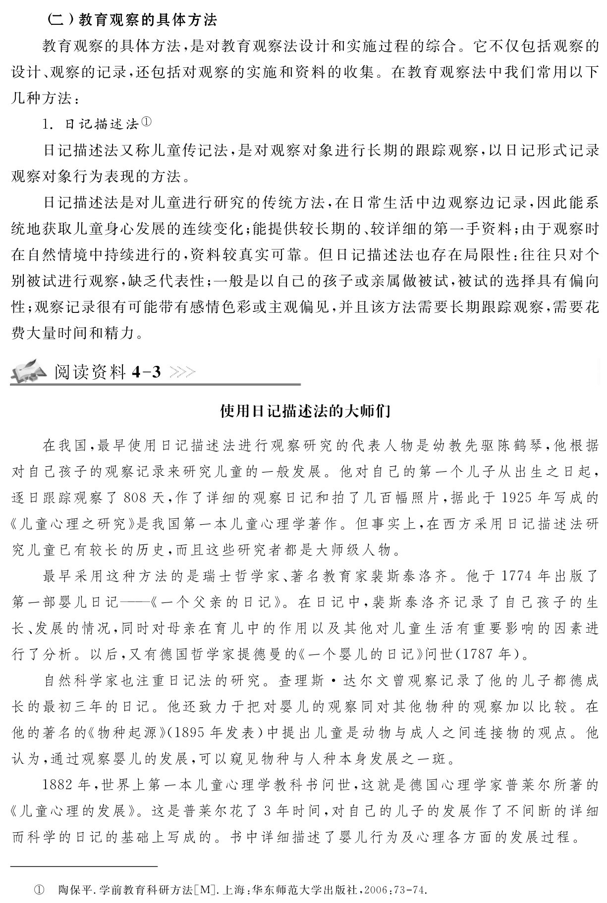 （二）教育观察的具体方法
教育观察的具体方法，是对教育观察法设计和实施过程的综合。它不仅包括观察的设计、观察的记录，还包括对观察的实施和资料的收集。在教育观察法中我们常用以下几种方法：
1．日记描述法①
日记描述法又称儿童传记法，是对观察对象进行长期的跟踪观察，以日记形式记录观察对象行为表现的方法。
日记描述法是对儿童进行研究的传统方法，在日常生活中边观察边记录，因此能系统地获取儿童身心发展的连续变化；能提供较长期的、较详细的第一手资料；由于观察时在自然情境中持续进行的，资料较真实可靠。但日记描述法也存在局限性：往往只对个别被试进行观察，缺乏代表性；一般是以自己的孩子或亲属做被试，被试的选择具有偏向性；观察记录很有可能带有感情色彩或主观偏见，并且该方法需要长期跟踪观察，需要花费大量时间和精力。阅读资料4 3使用日记描述法的大师们在我国，最早使用日记描述法进行观察研究的代表人物是幼教先驱陈鹤琴，他根据对自己孩子的观察记录来研究儿童的一般发展。他对自己的第一个儿子从出生之日起，逐日跟踪观察了808天，作了详细的观察日记和拍了几百幅照片，据此于1925年写成的《儿童心理之研究》是我国第一本儿童心理学著作。但事实上，在西方采用日记描述法研究儿童已有较长的历史，而且这些研究者都是大师级人物。
最早采用这种方法的是瑞士哲学家、著名教育家裴斯泰洛齐。他于1774年出版了第一部婴儿日记——《一个父亲的日记》。在日记中，裴斯泰洛齐记录了自己孩子的生长、发展的情况，同时对母亲在育儿中的作用以及其他对儿童生活有重要影响的因素进行了分析。以后，又有德国哲学家提德曼的《一个婴儿的日记》问世（1787年）。
自然科学家也注重日记法的研究。查理斯·达尔文曾观察记录了他的儿子都德成长的最初三年的日记。他还致力于把对婴儿的观察同对其他物种的观察加以比较。在他的著名的《物种起源》（1895年发表）中提出儿童是动物与成人之间连接物的观点。他认为，通过观察婴儿的发展，可以窥见物种与人种本身发展之一斑。
1882年，世界上第一本儿童心理学教科书问世，这就是德国心理学家普莱尔所著的《儿童心理的发展》。这是普莱尔花了3年时间，对自己的儿子的发展作了不间断的详细而科学的日记的基础上写成的。书中详细描述了婴儿行为及心理各方面的发展过程。① 陶保平．学前教育科研方法［M］．上海：华东师范大学出版社，2006：73 74．
