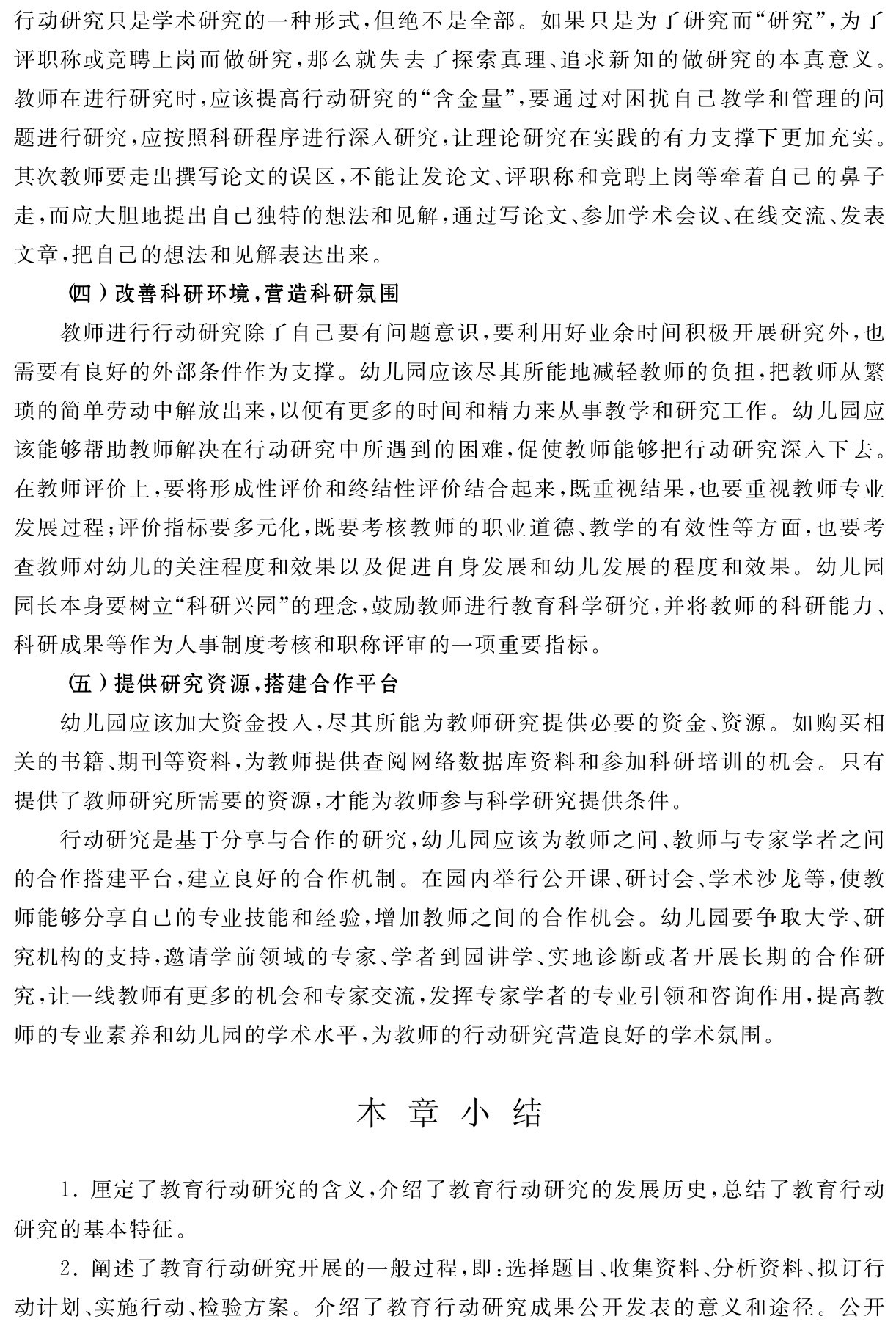 行动研究只是学术研究的一种形式，但绝不是全部。如果只是为了研究而“研究”，为了评职称或竞聘上岗而做研究，那么就失去了探索真理、追求新知的做研究的本真意义。教师在进行研究时，应该提高行动研究的“含金量”，要通过对困扰自己教学和管理的问题进行研究，应按照科研程序进行深入研究，让理论研究在实践的有力支撑下更加充实。其次教师要走出撰写论文的误区，不能让发论文、评职称和竞聘上岗等牵着自己的鼻子走，而应大胆地提出自己独特的想法和见解，通过写论文、参加学术会议、在线交流、发表文章，把自己的想法和见解表达出来。
（四）改善科研环境，营造科研氛围
教师进行行动研究除了自己要有问题意识，要利用好业余时间积极开展研究外，也需要有良好的外部条件作为支撑。幼儿园应该尽其所能地减轻教师的负担，把教师从繁琐的简单劳动中解放出来，以便有更多的时间和精力来从事教学和研究工作。幼儿园应该能够帮助教师解决在行动研究中所遇到的困难，促使教师能够把行动研究深入下去。在教师评价上，要将形成性评价和终结性评价结合起来，既重视结果，也要重视教师专业发展过程；评价指标要多元化，既要考核教师的职业道德、教学的有效性等方面，也要考查教师对幼儿的关注程度和效果以及促进自身发展和幼儿发展的程度和效果。幼儿园园长本身要树立“科研兴园”的理念，鼓励教师进行教育科学研究，并将教师的科研能力、科研成果等作为人事制度考核和职称评审的一项重要指标。
（五）提供研究资源，搭建合作平台
幼儿园应该加大资金投入，尽其所能为教师研究提供必要的资金、资源。如购买相关的书籍、期刊等资料，为教师提供查阅网络数据库资料和参加科研培训的机会。只有提供了教师研究所需要的资源，才能为教师参与科学研究提供条件。
行动研究是基于分享与合作的研究，幼儿园应该为教师之间、教师与专家学者之间的合作搭建平台，建立良好的合作机制。在园内举行公开课、研讨会、学术沙龙等，使教师能够分享自己的专业技能和经验，增加教师之间的合作机会。幼儿园要争取大学、研究机构的支持，邀请学前领域的专家、学者到园讲学、实地诊断或者开展长期的合作研究，让一线教师有更多的机会和专家交流，发挥专家学者的专业引领和咨询作用，提高教师的专业素养和幼儿园的学术水平，为教师的行动研究营造良好的学术氛围。本 章 小 结1．厘定了教育行动研究的含义，介绍了教育行动研究的发展历史，总结了教育行动研究的基本特征。
2．阐述了教育行动研究开展的一般过程，即：选择题目、收集资料、分析资料、拟订行动计划、实施行动、检验方案。介绍了教育行动研究成果公开发表的意义和途径。公开