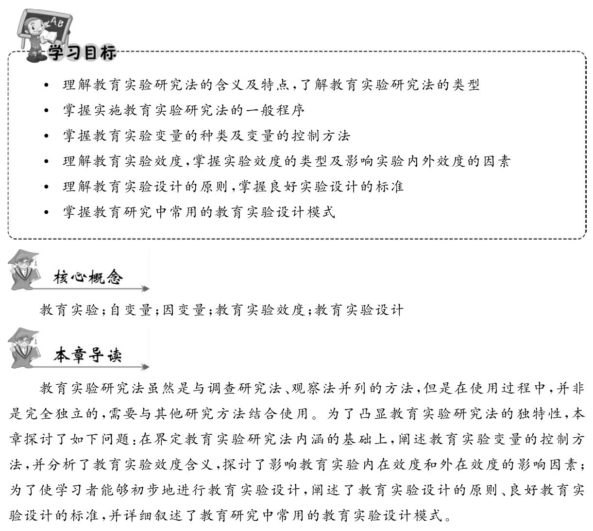  理解教育实验研究法的含义及特点，了解教育实验研究法的类型
 掌握实施教育实验研究法的一般程序
 掌握教育实验变量的种类及变量的控制方法
 理解教育实验效度，掌握实验效度的类型及影响实验内外效度的因素 理解教育实验设计的原则，掌握良好实验设计的标准
 掌握教育研究中常用的教育实验设计模式教育实验；自变量；因变量；教育实验效度；教育实验设计教育实验研究法虽然是与调查研究法、观察法并列的方法，但是在使用过程中，并非是完全独立的，需要与其他研究方法结合使用。为了凸显教育实验研究法的独特性，本章探讨了如下问题：在界定教育实验研究法内涵的基础上，阐述教育实验变量的控制方法，并分析了教育实验效度含义，探讨了影响教育实验内在效度和外在效度的影响因素；为了使学习者能够初步地进行教育实验设计，阐述了教育实验设计的原则、良好教育实验设计的标准，并详细叙述了教育研究中常用的教育实验设计模式。