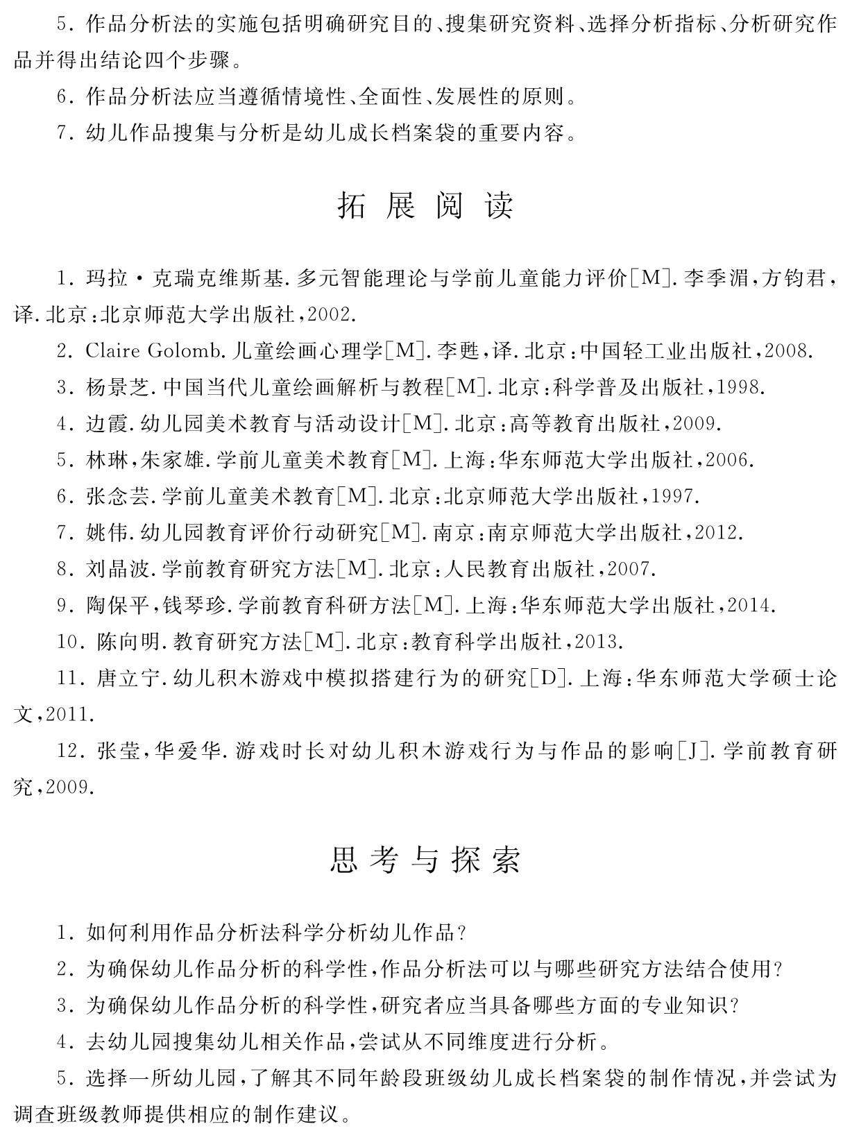 5．作品分析法的实施包括明确研究目的、搜集研究资料、选择分析指标、分析研究作品并得出结论四个步骤。
6．作品分析法应当遵循情境性、全面性、发展性的原则。
7．幼儿作品搜集与分析是幼儿成长档案袋的重要内容。拓 展 阅 读1．玛拉·克瑞克维斯基．多元智能理论与学前儿童能力评价［M］．李季湄，方钧君，译．北京：北京师范大学出版社，2002． 
2．Claire Golomb．儿童绘画心理学［M］．李甦，译．北京：中国轻工业出版社，2008． 3．杨景芝．中国当代儿童绘画解析与教程［M］．北京：科学普及出版社，1998． 
4．边霞．幼儿园美术教育与活动设计［M］．北京：高等教育出版社，2009． 
5．林琳，朱家雄．学前儿童美术教育［M］．上海：华东师范大学出版社，2006． 
6．张念芸．学前儿童美术教育［M］．北京：北京师范大学出版社，1997． 
7．姚伟．幼儿园教育评价行动研究［M］．南京：南京师范大学出版社，2012． 
8．刘晶波．学前教育研究方法［M］．北京：人民教育出版社，2007． 
9．陶保平，钱琴珍．学前教育科研方法［M］．上海：华东师范大学出版社，2014． 
10．陈向明．教育研究方法［M］．北京：教育科学出版社，2013． 
11．唐立宁．幼儿积木游戏中模拟搭建行为的研究［D］．上海：华东师范大学硕士论文，2011． 
12．张莹，华爱华．游戏时长对幼儿积木游戏行为与作品的影响［J］．学前教育研究，2009．思考与探索1．如何利用作品分析法科学分析幼儿作品？
2．为确保幼儿作品分析的科学性，作品分析法可以与哪些研究方法结合使用？
3．为确保幼儿作品分析的科学性，研究者应当具备哪些方面的专业知识？
4．去幼儿园搜集幼儿相关作品，尝试从不同维度进行分析。
5．选择一所幼儿园，了解其不同年龄段班级幼儿成长档案袋的制作情况，并尝试为调查班级教师提供相应的制作建议。