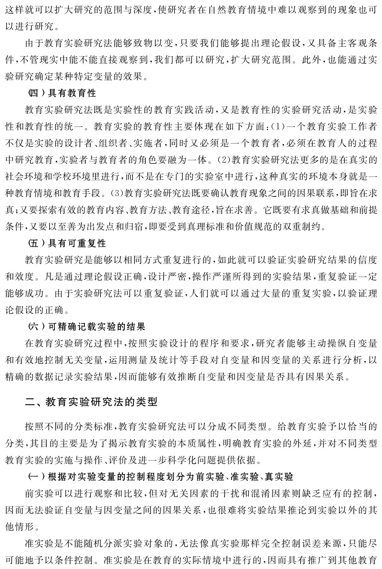 这样就可以扩大研究的范围与深度，使研究者在自然教育情境中难以观察到的现象也可以进行研究。
由于教育实验研究法能够致物以变，只要我们能够提出理论假设，又具备主客观条件，不管现实中能不能直接观察到，我们都可以研究，扩大研究范围。此外，也能通过实验研究确定某种特定变量的效果。
（四）具有教育性
教育实验研究法既是实验性的教育实践活动，又是教育性的实验研究活动，是实验性和教育性的统一。教育实验的教育性主要体现在如下方面：（1）一个教育实验工作者不仅是实验的设计者、组织者、实施者，同时又必须是一个教育者，必须在教育人的过程中研究教育，实验者与教育者的角色要融为一体。（2）教育实验研究法更多的是在真实的社会环境和学校环境里进行，而不是在专门的实验室中进行，这种真实的环境本身就是一种教育情境和教育手段。（3）教育实验研究法既要确认教育现象之间的因果联系，即旨在求真；又要探索有效的教育内容、教育方法、教育途径，旨在求善。它既要有求真做基础和前提条件，又要以至善为出发点和归宿，即要受到真理标准和价值规范的双重制约。
（五）具有可重复性
教育实验研究是能够以相同方式重复进行的，如此就可以验证实验研究结果的信度和效度。凡是通过理论假设正确，设计严密，操作严谨所得到的实验结果，重复验证一定能够成功。由于实验研究法可以重复验证，人们就可以通过大量的重复实验，以验证理论假设的正确。
（六）可精确记载实验的结果
在教育实验研究过程中，按照实验设计的程序和要求，研究者能够主动操纵自变量和有效地控制无关变量，运用测量及统计等手段对自变量和因变量的关系进行分析，以精确的数据记录实验结果，因而能够有效推断自变量和因变量是否具有因果关系。二、教育实验研究法的类型按照不同的分类标准，教育实验研究法可以分成不同类型。给教育实验予以恰当的分类，其目的主要是为了揭示教育实验的本质属性，明确教育实验的外延，并对不同类型教育实验的实施与操作、评价及进一步科学化问题提供依据。
（一）根据对实验变量的控制程度划分为前实验、准实验、真实验
前实验可以进行观察和比较，但对无关因素的干扰和混淆因素则缺乏应有的控制，因而无法验证自变量与因变量之间的因果关系，也很难将实验结果推论到实验以外的其他情形。
准实验是不能随机分派实验对象的，无法像真实验那样完全控制误差来源，只能尽可能地予以条件控制。准实验是在教育的实际情境中进行的，因而具有推广到其他教育