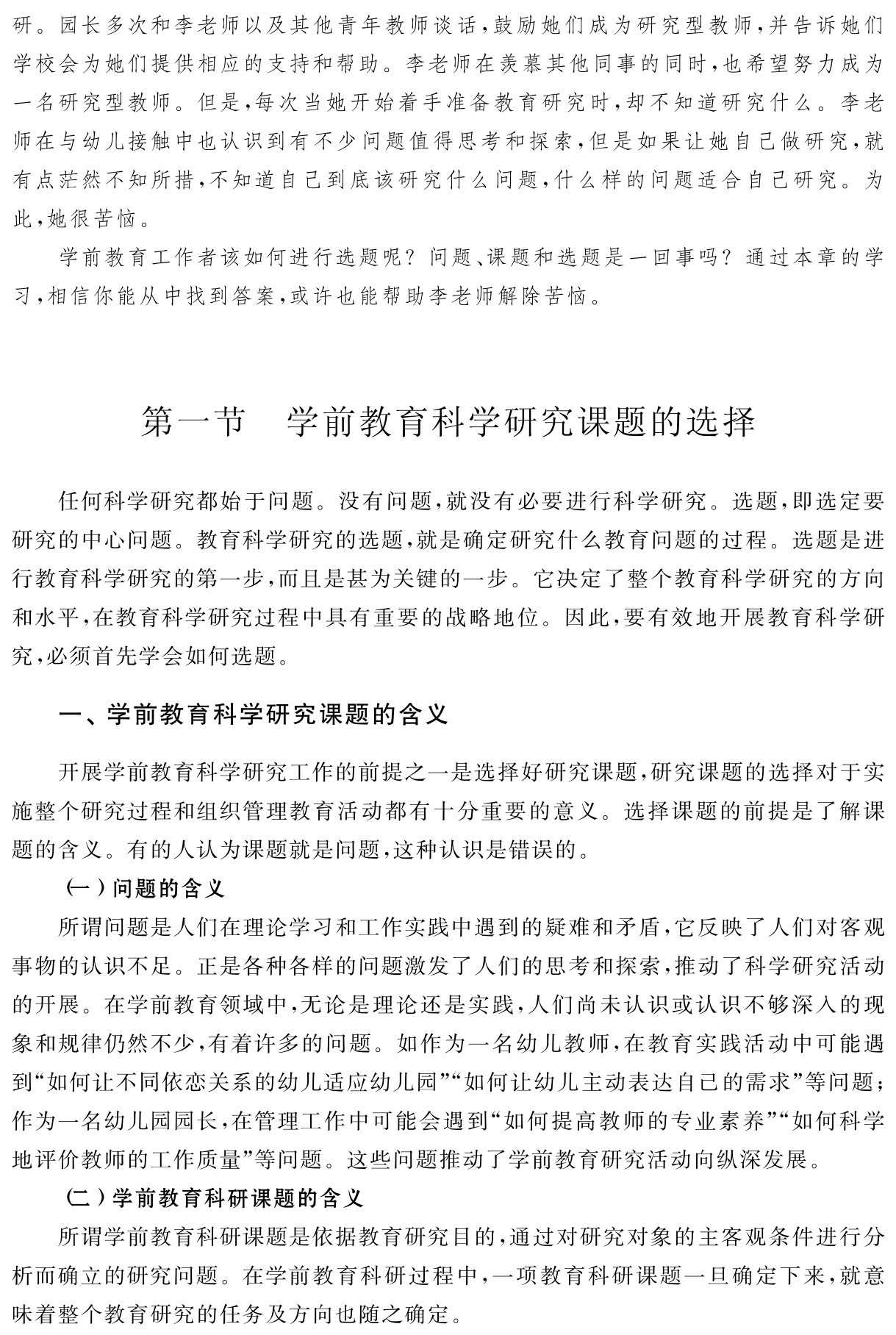 研。园长多次和李老师以及其他青年教师谈话，鼓励她们成为研究型教师，并告诉她们学校会为她们提供相应的支持和帮助。李老师在羡慕其他同事的同时，也希望努力成为一名研究型教师。但是，每次当她开始着手准备教育研究时，却不知道研究什么。李老师在与幼儿接触中也认识到有不少问题值得思考和探索，但是如果让她自己做研究，就有点茫然不知所措，不知道自己到底该研究什么问题，什么样的问题适合自己研究。为此，她很苦恼。
学前教育工作者该如何进行选题呢？问题、课题和选题是一回事吗？通过本章的学习，相信你能从中找到答案，或许也能帮助李老师解除苦恼。第一节 学前教育科学研究课题的选择任何科学研究都始于问题。没有问题，就没有必要进行科学研究。选题，即选定要研究的中心问题。教育科学研究的选题，就是确定研究什么教育问题的过程。选题是进行教育科学研究的第一步，而且是甚为关键的一步。它决定了整个教育科学研究的方向和水平，在教育科学研究过程中具有重要的战略地位。因此，要有效地开展教育科学研究，必须首先学会如何选题。一、学前教育科学研究课题的含义开展学前教育科学研究工作的前提之一是选择好研究课题，研究课题的选择对于实施整个研究过程和组织管理教育活动都有十分重要的意义。选择课题的前提是了解课题的含义。有的人认为课题就是问题，这种认识是错误的。
（一）问题的含义
所谓问题是人们在理论学习和工作实践中遇到的疑难和矛盾，它反映了人们对客观事物的认识不足。正是各种各样的问题激发了人们的思考和探索，推动了科学研究活动的开展。在学前教育领域中，无论是理论还是实践，人们尚未认识或认识不够深入的现象和规律仍然不少，有着许多的问题。如作为一名幼儿教师，在教育实践活动中可能遇到“如何让不同依恋关系的幼儿适应幼儿园”“如何让幼儿主动表达自己的需求”等问题；作为一名幼儿园园长，在管理工作中可能会遇到“如何提高教师的专业素养”“如何科学地评价教师的工作质量”等问题。这些问题推动了学前教育研究活动向纵深发展。
（二）学前教育科研课题的含义
所谓学前教育科研课题是依据教育研究目的，通过对研究对象的主客观条件进行分析而确立的研究问题。在学前教育科研过程中，一项教育科研课题一旦确定下来，就意味着整个教育研究的任务及方向也随之确定。