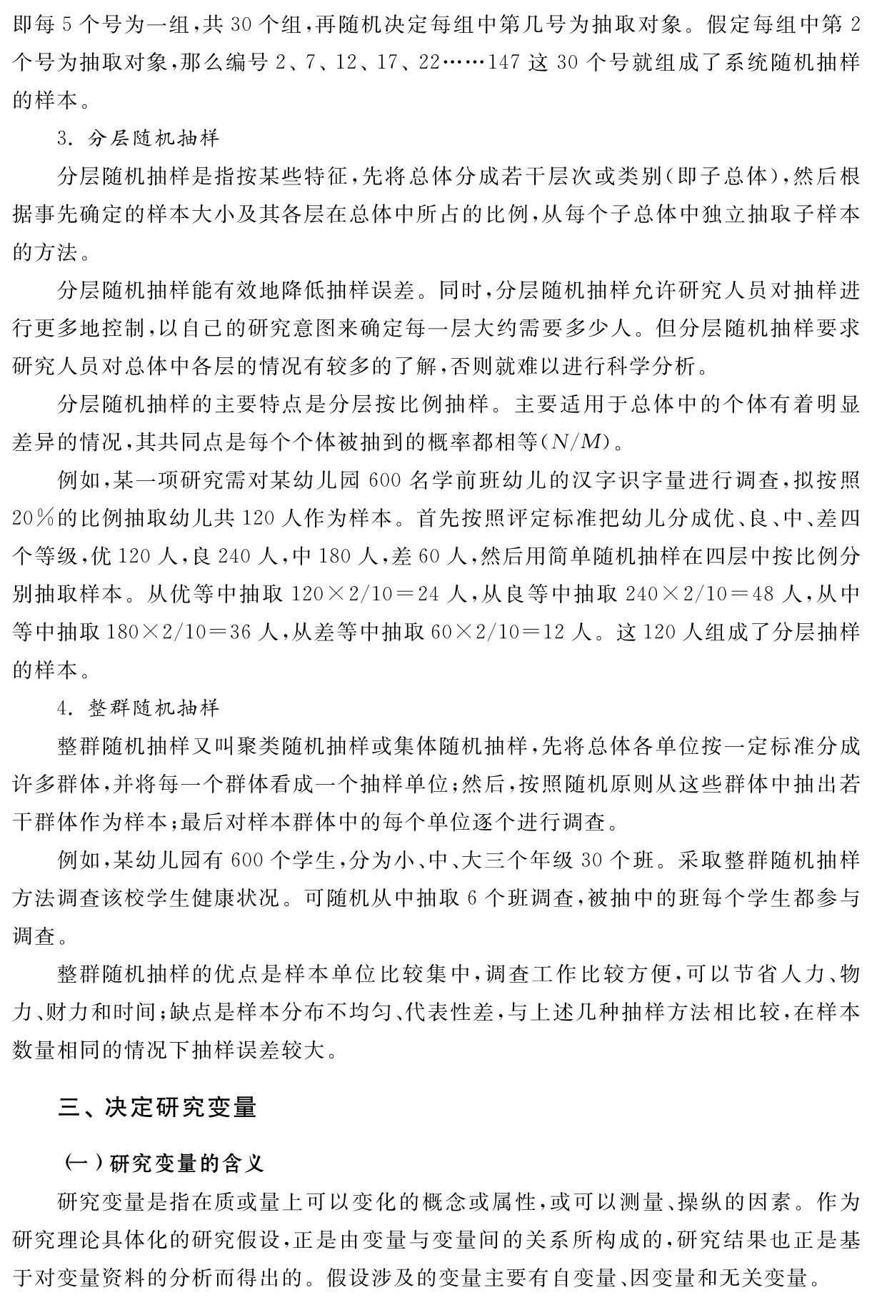 即每5个号为一组，共30个组，再随机决定每组中第几号为抽取对象。假定每组中第2个号为抽取对象，那么编号2、7、12、17、22……147这30个号就组成了系统随机抽样的样本。
3．分层随机抽样
分层随机抽样是指按某些特征，先将总体分成若干层次或类别（即子总体），然后根据事先确定的样本大小及其各层在总体中所占的比例，从每个子总体中独立抽取子样本的方法。
分层随机抽样能有效地降低抽样误差。同时，分层随机抽样允许研究人员对抽样进行更多地控制，以自己的研究意图来确定每一层大约需要多少人。但分层随机抽样要求研究人员对总体中各层的情况有较多的了解，否则就难以进行科学分析。
分层随机抽样的主要特点是分层按比例抽样。主要适用于总体中的个体有着明显差异的情况，其共同点是每个个体被抽到的概率都相等（N／M）。
例如，某一项研究需对某幼儿园600名学前班幼儿的汉字识字量进行调查，拟按照20％的比例抽取幼儿共120人作为样本。首先按照评定标准把幼儿分成优、良、中、差四个等级，优120人，良240人，中180人，差60人，然后用简单随机抽样在四层中按比例分别抽取样本。从优等中抽取120×2／10＝24人，从良等中抽取240×2／10＝48人，从中等中抽取180×2／10＝36人，从差等中抽取60×2／10＝12人。这120人组成了分层抽样的样本。
4．整群随机抽样
整群随机抽样又叫聚类随机抽样或集体随机抽样，先将总体各单位按一定标准分成许多群体，并将每一个群体看成一个抽样单位；然后，按照随机原则从这些群体中抽出若干群体作为样本；最后对样本群体中的每个单位逐个进行调查。
例如，某幼儿园有600个学生，分为小、中、大三个年级30个班。采取整群随机抽样方法调查该校学生健康状况。可随机从中抽取6个班调查，被抽中的班每个学生都参与调查。
整群随机抽样的优点是样本单位比较集中，调查工作比较方便，可以节省人力、物力、财力和时间；缺点是样本分布不均匀、代表性差，与上述几种抽样方法相比较，在样本数量相同的情况下抽样误差较大。三、决定研究变量（一）研究变量的含义
研究变量是指在质或量上可以变化的概念或属性，或可以测量、操纵的因素。作为研究理论具体化的研究假设，正是由变量与变量间的关系所构成的，研究结果也正是基于对变量资料的分析而得出的。假设涉及的变量主要有自变量、因变量和无关变量。