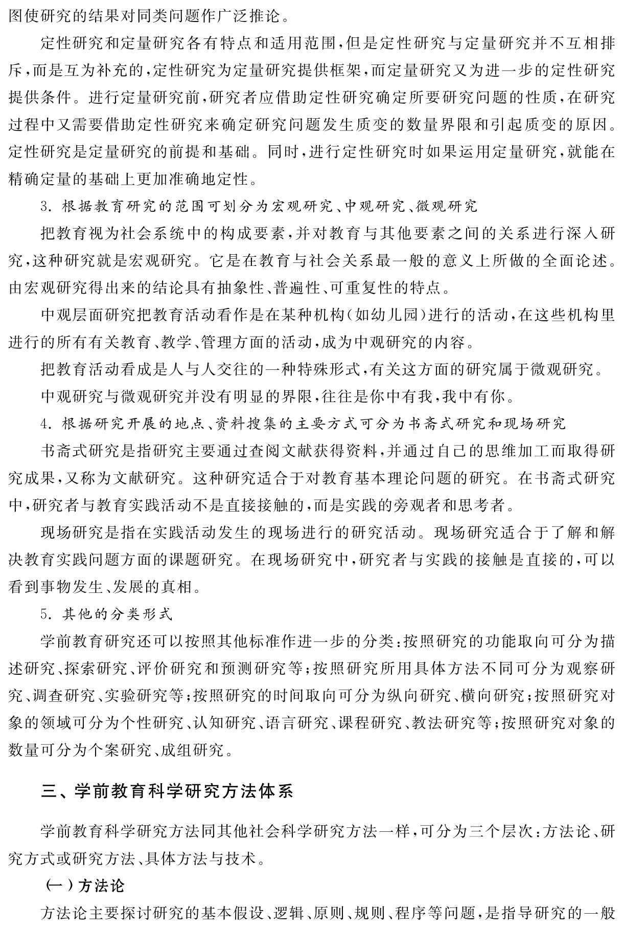 图使研究的结果对同类问题作广泛推论。
定性研究和定量研究各有特点和适用范围，但是定性研究与定量研究并不互相排斥，而是互为补充的，定性研究为定量研究提供框架，而定量研究又为进一步的定性研究提供条件。进行定量研究前，研究者应借助定性研究确定所要研究问题的性质，在研究过程中又需要借助定性研究来确定研究问题发生质变的数量界限和引起质变的原因。定性研究是定量研究的前提和基础。同时，进行定性研究时如果运用定量研究，就能在精确定量的基础上更加准确地定性。
3．根据教育研究的范围可划分为宏观研究、中观研究、微观研究
把教育视为社会系统中的构成要素，并对教育与其他要素之间的关系进行深入研究，这种研究就是宏观研究。它是在教育与社会关系最一般的意义上所做的全面论述。由宏观研究得出来的结论具有抽象性、普遍性、可重复性的特点。
中观层面研究把教育活动看作是在某种机构（如幼儿园）进行的活动，在这些机构里进行的所有有关教育、教学、管理方面的活动，成为中观研究的内容。
把教育活动看成是人与人交往的一种特殊形式，有关这方面的研究属于微观研究。
中观研究与微观研究并没有明显的界限，往往是你中有我，我中有你。
4．根据研究开展的地点、资料搜集的主要方式可分为书斋式研究和现场研究
书斋式研究是指研究主要通过查阅文献获得资料，并通过自己的思维加工而取得研究成果，又称为文献研究。这种研究适合于对教育基本理论问题的研究。在书斋式研究中，研究者与教育实践活动不是直接接触的，而是实践的旁观者和思考者。
现场研究是指在实践活动发生的现场进行的研究活动。现场研究适合于了解和解决教育实践问题方面的课题研究。在现场研究中，研究者与实践的接触是直接的，可以看到事物发生、发展的真相。
5．其他的分类形式
学前教育研究还可以按照其他标准作进一步的分类：按照研究的功能取向可分为描述研究、探索研究、评价研究和预测研究等；按照研究所用具体方法不同可分为观察研究、调查研究、实验研究等；按照研究的时间取向可分为纵向研究、横向研究；按照研究对象的领域可分为个性研究、认知研究、语言研究、课程研究、教法研究等；按照研究对象的数量可分为个案研究、成组研究。三、学前教育科学研究方法体系学前教育科学研究方法同其他社会科学研究方法一样，可分为三个层次：方法论、研究方式或研究方法、具体方法与技术。
（一）方法论
方法论主要探讨研究的基本假设、逻辑、原则、规则、程序等问题，是指导研究的一般