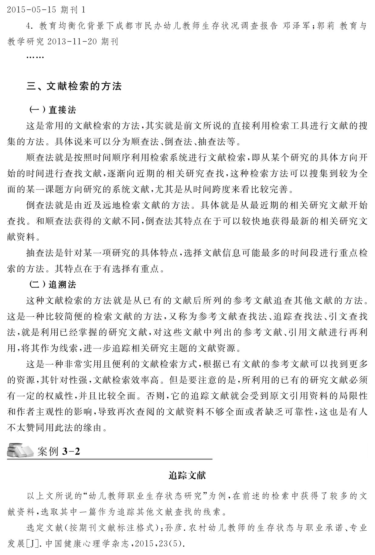 2015 05 15期刊1 
4．教育均衡化背景下成都市民办幼儿教师生存状况调查报告邓泽军；郭莉教育与教学研究2013 11 20期刊……三、文献检索的方法（一）直接法
这是常用的文献检索的方法，其实就是前文所说的直接利用检索工具进行文献的搜集的方法。具体说来可以分为顺查法、倒查法、抽查法等。
顺查法就是按照时间顺序利用检索系统进行文献检索，即从某个研究的具体方向开始的时间进行查找文献，逐渐向近期的相关研究查找，这种检索方法可以搜集到较为全面的某一课题方向研究的系统文献，尤其是从时间跨度来看比较完善。
倒查法就是由近及远地检索文献的方法。具体就是从最近期的相关研究文献开始查找。和顺查法获得的文献不同，倒查法其特点在于可以较快地获得最新的相关研究文献资料。
抽查法是针对某一项研究的具体特点，选择文献信息可能最多的时间段进行重点检索的方法。其特点在于有选择有重点。
（二）追溯法
这种文献检索的方法就是从已有的文献后所列的参考文献追查其他文献的方法。这是一种比较简便的检索文献的方法，又称为参考文献查找法、追踪查找法、引文查找法，就是利用已经掌握的研究文献，对这些文献中列出的参考文献、引用文献进行再利用，将其作为线索，进一步追踪相关研究主题的文献资源。
这是一种非常实用且便利的文献检索方式，根据已有文献的参考文献可以找到更多的资源，其针对性强，文献检索效率高。但是要注意的是，所利用的已有的研究文献必须有一定的权威性，并且比较全面。否则，它的追踪文献就会受到原文引用资料的局限性和作者主观性的影响，导致再次查阅的文献资料不够全面或者缺乏可靠性，这也是有人不太赞同用此法的缘由。案例3 2追踪文献以上文所说的“幼儿教师职业生存状态研究”为例，在前述的检索中获得了较多的文献资料，选取其中一篇作为追踪其他文献查找的线索。
选定文献（按期刊文献标注格式）：孙彦．农村幼儿教师的生存状态与职业承诺、专业发展［J］．中国健康心理学杂志，2015，23（5）．
