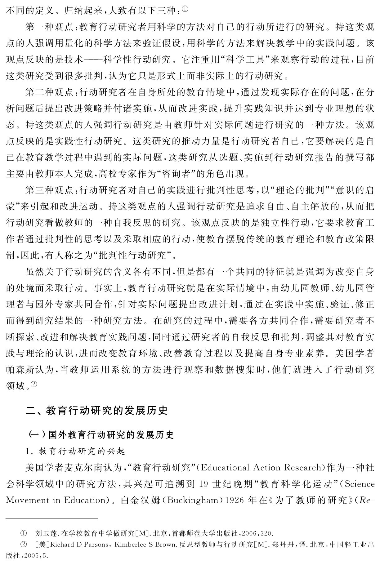 不同的定义。归纳起来，大致有以下三种：①
第一种观点：教育行动研究者用科学的方法对自己的行动所进行的研究。持这类观点的人强调用量化的科学方法来验证假设，用科学的方法来解决教学中的实践问题。该观点反映的是技术——科学性行动研究。它注重用“科学工具”来观察行动的过程，目前这类研究受到很多批判，认为它只是形式上而非实际上的行动研究。
第二种观点：行动研究者在自身所处的教育情境中，通过发现实际存在的问题，在分析问题后提出改进策略并付诸实施，从而改进实践，提升实践知识并达到专业理想的状态。持这类观点的人强调行动研究是由教师针对实际问题进行研究的一种方法。该观点反映的是实践性行动研究。这类研究的推动力量是行动研究者自己，它要解决的是自己在教育教学过程中遇到的实际问题，这类研究从选题、实施到行动研究报告的撰写都主要由教师本人完成，高校专家作为“咨询者”的角色出现。
第三种观点：行动研究者对自己的实践进行批判性思考，以“理论的批判”“意识的启蒙”来引起和改进运动。持这类观点的人强调行动研究是追求自由、自主解放的，从而把行动研究看做教师的一种自我反思的研究。该观点反映的是独立性行动，它要求教育工作者通过批判性的思考以及采取相应的行动，使教育摆脱传统的教育理论和教育政策限制，因此，有人称之为“批判性行动研究”。
虽然关于行动研究的含义各有不同，但是都有一个共同的特征就是强调为改变自身的处境而采取行动。事实上，教育行动研究就是在实际情境中，由幼儿园教师、幼儿园管理者与园外专家共同合作，针对实际问题提出改进计划，通过在实践中实施、验证、修正而得到研究结果的一种研究方法。在研究的过程中，需要各方共同合作，需要研究者不断探索、改进和解决教育实践问题，同时通过研究者的自我反思和批判，调整其对教育实践与理论的认识，进而改变教育环境、改善教育过程以及提高自身专业素养。美国学者帕森斯认为，当教师运用系统的方法进行观察和数据搜集时，他们就进入了行动研究领域。②二、教育行动研究的发展历史（一）国外教育行动研究的发展历史
1．教育行动研究的兴起
美国学者麦克尔南认为，“教育行动研究”（Educational Action Research）作为一种社会科学领域中的研究方法，其兴起可追溯到19世纪晚期“教育科学化运动”（Science Movement in Education）。白金汉姆（Buckingham）1926年在《为了教师的研究》（Re－①②刘玉莲．在学校教育中学做研究［M］．北京：首都师范大学出版社，2006：320． 
［美］Richard D Parsons，Kimberlee S Brown．反思型教师与行动研究［M］．郑丹丹，译．北京：中国轻工业出版社，2005：5．