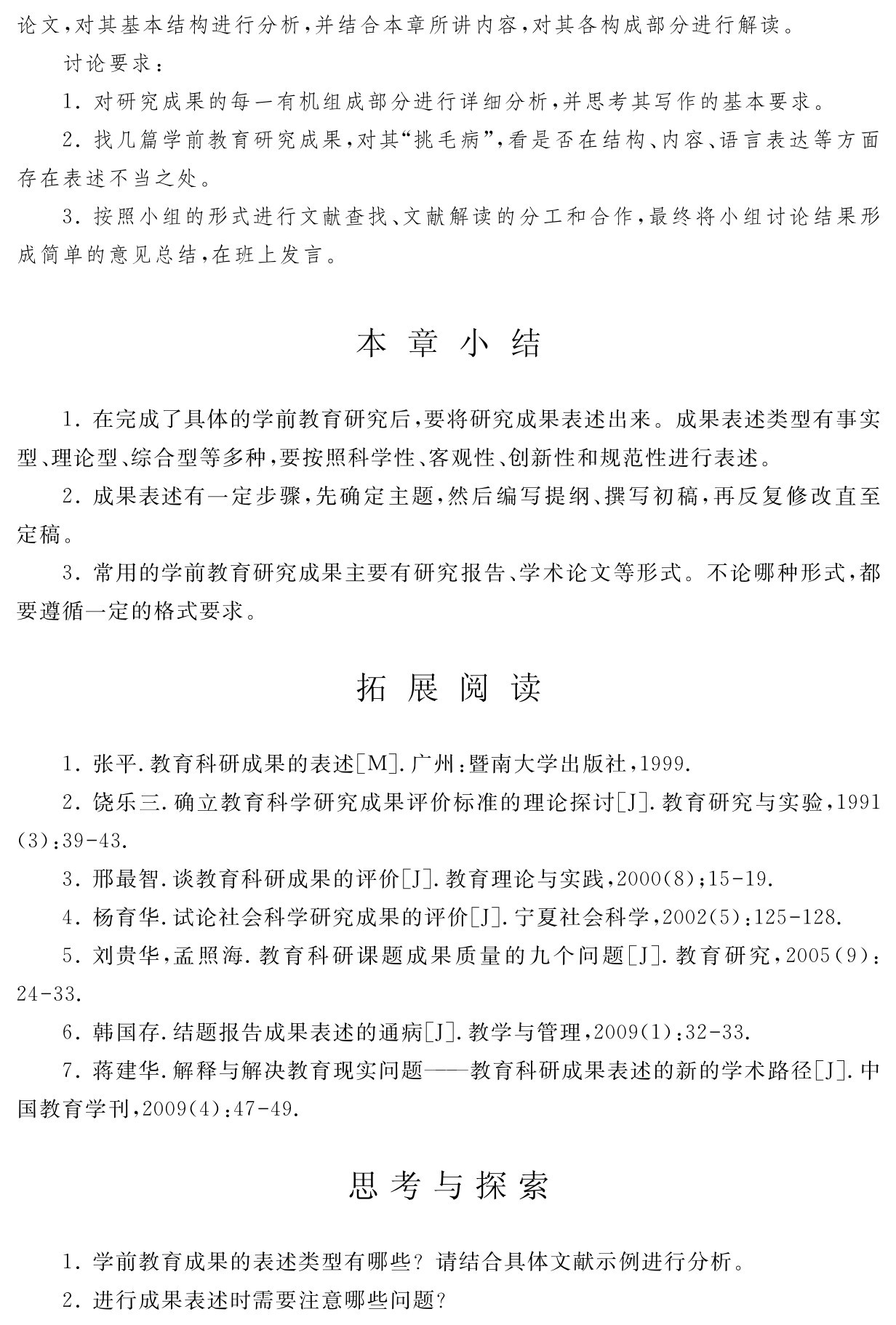 论文，对其基本结构进行分析，并结合本章所讲内容，对其各构成部分进行解读。
讨论要求：
1．对研究成果的每一有机组成部分进行详细分析，并思考其写作的基本要求。
2．找几篇学前教育研究成果，对其“挑毛病”，看是否在结构、内容、语言表达等方面存在表述不当之处。
3．按照小组的形式进行文献查找、文献解读的分工和合作，最终将小组讨论结果形成简单的意见总结，在班上发言。本 章 小 结1．在完成了具体的学前教育研究后，要将研究成果表述出来。成果表述类型有事实型、理论型、综合型等多种，要按照科学性、客观性、创新性和规范性进行表述。
2．成果表述有一定步骤，先确定主题，然后编写提纲、撰写初稿，再反复修改直至定稿。
3．常用的学前教育研究成果主要有研究报告、学术论文等形式。不论哪种形式，都要遵循一定的格式要求。拓 展 阅 读1．张平．教育科研成果的表述［M］．广州：暨南大学出版社，1999． 
2．饶乐三．确立教育科学研究成果评价标准的理论探讨［J］．教育研究与实验，1991 （3）：39 43． 
3．邢最智．谈教育科研成果的评价［J］．教育理论与实践，2000（8）；15 19． 
4．杨育华．试论社会科学研究成果的评价［J］．宁夏社会科学，2002（5）：125 128． 
5．刘贵华，孟照海．教育科研课题成果质量的九个问题［J］．教育研究，2005（9）：24 33． 
6．韩国存．结题报告成果表述的通病［J］．教学与管理，2009（1）：32 33． 
7．蒋建华．解释与解决教育现实问题——教育科研成果表述的新的学术路径［J］．中国教育学刊，2009（4）：47 49．思考与探索1．学前教育成果的表述类型有哪些？请结合具体文献示例进行分析。2．进行成果表述时需要注意哪些问题？