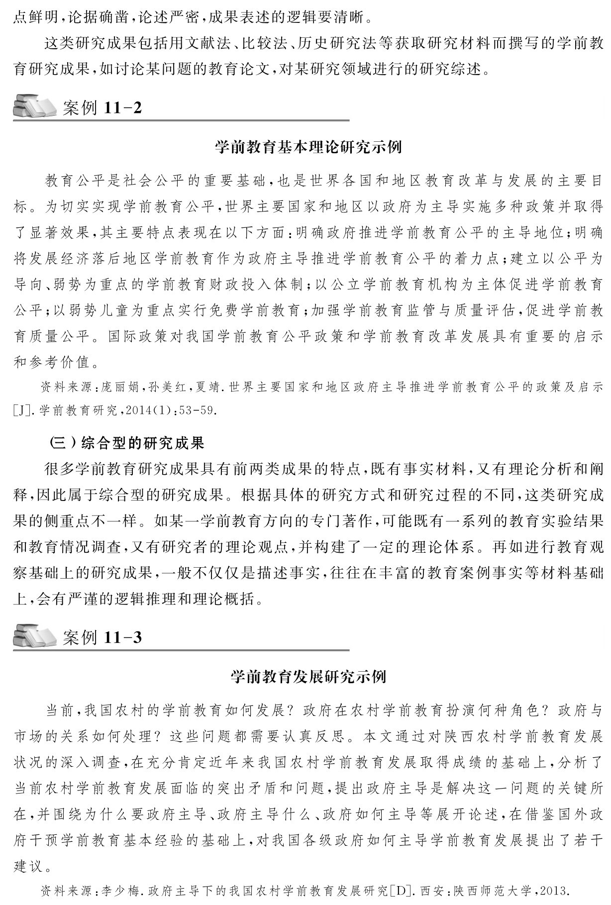 点鲜明，论据确凿，论述严密，成果表述的逻辑要清晰。
这类研究成果包括用文献法、比较法、历史研究法等获取研究材料而撰写的学前教育研究成果，如讨论某问题的教育论文，对某研究领域进行的研究综述。案例11 2学前教育基本理论研究示例教育公平是社会公平的重要基础，也是世界各国和地区教育改革与发展的主要目标。为切实实现学前教育公平，世界主要国家和地区以政府为主导实施多种政策并取得了显著效果，其主要特点表现在以下方面：明确政府推进学前教育公平的主导地位；明确将发展经济落后地区学前教育作为政府主导推进学前教育公平的着力点；建立以公平为导向、弱势为重点的学前教育财政投入体制；以公立学前教育机构为主体促进学前教育公平；以弱势儿童为重点实行免费学前教育；加强学前教育监管与质量评估，促进学前教育质量公平。国际政策对我国学前教育公平政策和学前教育改革发展具有重要的启示和参考价值。资料来源：庞丽娟，孙美红，夏靖．世界主要国家和地区政府主导推进学前教育公平的政策及启示［J］．学前教育研究，2014（1）：53 59． （三）综合型的研究成果
很多学前教育研究成果具有前两类成果的特点，既有事实材料，又有理论分析和阐释，因此属于综合型的研究成果。根据具体的研究方式和研究过程的不同，这类研究成果的侧重点不一样。如某一学前教育方向的专门著作，可能既有一系列的教育实验结果和教育情况调查，又有研究者的理论观点，并构建了一定的理论体系。再如进行教育观察基础上的研究成果，一般不仅仅是描述事实，往往在丰富的教育案例事实等材料基础上，会有严谨的逻辑推理和理论概括。案例11 3学前教育发展研究示例当前，我国农村的学前教育如何发展？政府在农村学前教育扮演何种角色？政府与市场的关系如何处理？这些问题都需要认真反思。本文通过对陕西农村学前教育发展状况的深入调查，在充分肯定近年来我国农村学前教育发展取得成绩的基础上，分析了当前农村学前教育发展面临的突出矛盾和问题，提出政府主导是解决这一问题的关键所在，并围绕为什么要政府主导、政府主导什么、政府如何主导等展开论述，在借鉴国外政府干预学前教育基本经验的基础上，对我国各级政府如何主导学前教育发展提出了若干建议。资料来源：李少梅．政府主导下的我国农村学前教育发展研究［D］．西安：陕西师范大学，2013．