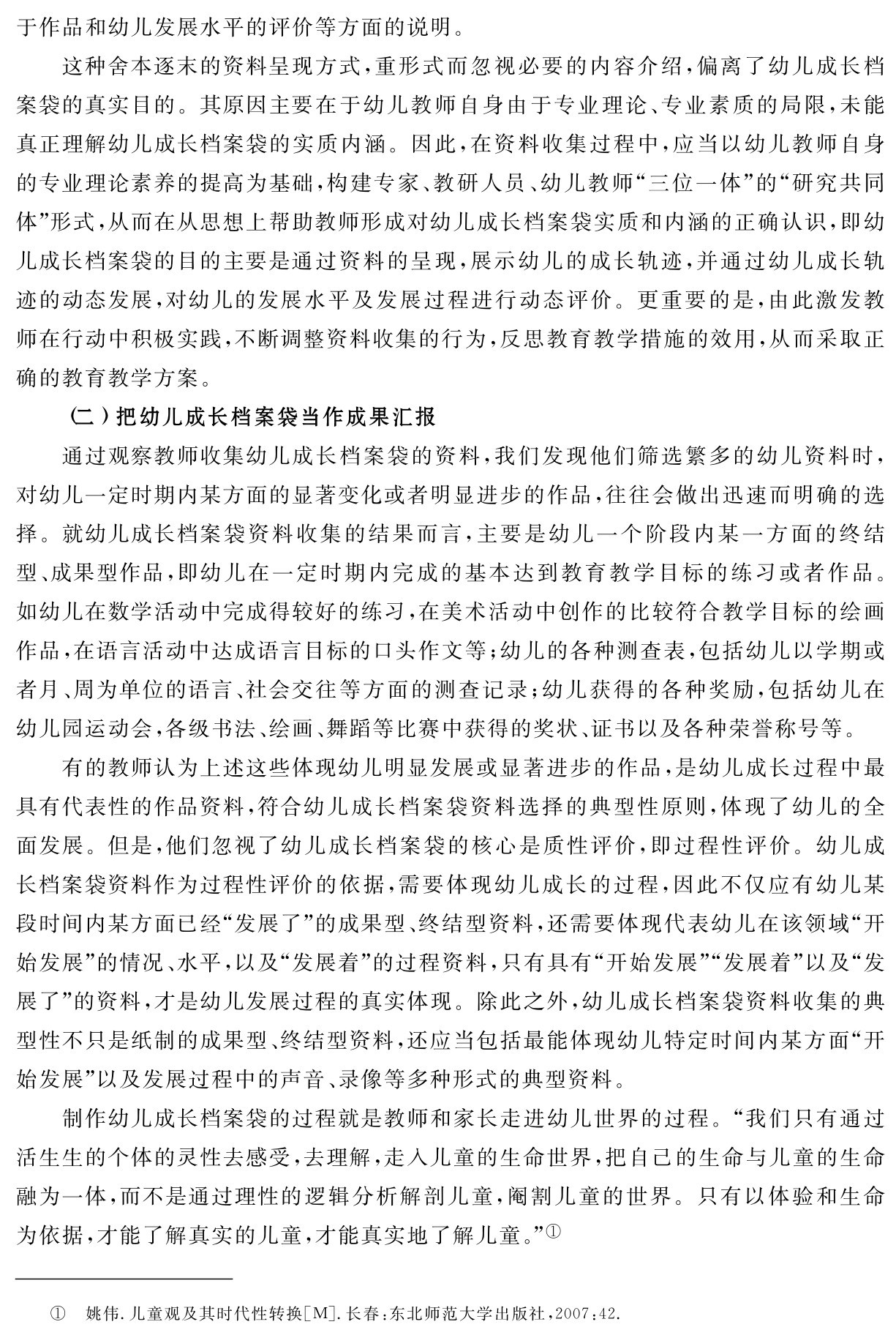 于作品和幼儿发展水平的评价等方面的说明。
这种舍本逐末的资料呈现方式，重形式而忽视必要的内容介绍，偏离了幼儿成长档案袋的真实目的。其原因主要在于幼儿教师自身由于专业理论、专业素质的局限，未能真正理解幼儿成长档案袋的实质内涵。因此，在资料收集过程中，应当以幼儿教师自身的专业理论素养的提高为基础，构建专家、教研人员、幼儿教师“三位一体”的“研究共同体”形式，从而在从思想上帮助教师形成对幼儿成长档案袋实质和内涵的正确认识，即幼儿成长档案袋的目的主要是通过资料的呈现，展示幼儿的成长轨迹，并通过幼儿成长轨迹的动态发展，对幼儿的发展水平及发展过程进行动态评价。更重要的是，由此激发教师在行动中积极实践，不断调整资料收集的行为，反思教育教学措施的效用，从而采取正确的教育教学方案。
（二）把幼儿成长档案袋当作成果汇报
通过观察教师收集幼儿成长档案袋的资料，我们发现他们筛选繁多的幼儿资料时，对幼儿一定时期内某方面的显著变化或者明显进步的作品，往往会做出迅速而明确的选择。就幼儿成长档案袋资料收集的结果而言，主要是幼儿一个阶段内某一方面的终结型、成果型作品，即幼儿在一定时期内完成的基本达到教育教学目标的练习或者作品。如幼儿在数学活动中完成得较好的练习，在美术活动中创作的比较符合教学目标的绘画作品，在语言活动中达成语言目标的口头作文等；幼儿的各种测查表，包括幼儿以学期或者月、周为单位的语言、社会交往等方面的测查记录；幼儿获得的各种奖励，包括幼儿在幼儿园运动会，各级书法、绘画、舞蹈等比赛中获得的奖状、证书以及各种荣誉称号等。
有的教师认为上述这些体现幼儿明显发展或显著进步的作品，是幼儿成长过程中最具有代表性的作品资料，符合幼儿成长档案袋资料选择的典型性原则，体现了幼儿的全面发展。但是，他们忽视了幼儿成长档案袋的核心是质性评价，即过程性评价。幼儿成长档案袋资料作为过程性评价的依据，需要体现幼儿成长的过程，因此不仅应有幼儿某段时间内某方面已经“发展了”的成果型、终结型资料，还需要体现代表幼儿在该领域“开始发展”的情况、水平，以及“发展着”的过程资料，只有具有“开始发展”“发展着”以及“发展了”的资料，才是幼儿发展过程的真实体现。除此之外，幼儿成长档案袋资料收集的典型性不只是纸制的成果型、终结型资料，还应当包括最能体现幼儿特定时间内某方面“开始发展”以及发展过程中的声音、录像等多种形式的典型资料。
制作幼儿成长档案袋的过程就是教师和家长走进幼儿世界的过程。“我们只有通过活生生的个体的灵性去感受，去理解，走入儿童的生命世界，把自己的生命与儿童的生命融为一体，而不是通过理性的逻辑分析解剖儿童，阉割儿童的世界。只有以体验和生命为依据，才能了解真实的儿童，才能真实地了解儿童。”①① 姚伟．儿童观及其时代性转换［M］．长春：东北师范大学出版社，2007：42．