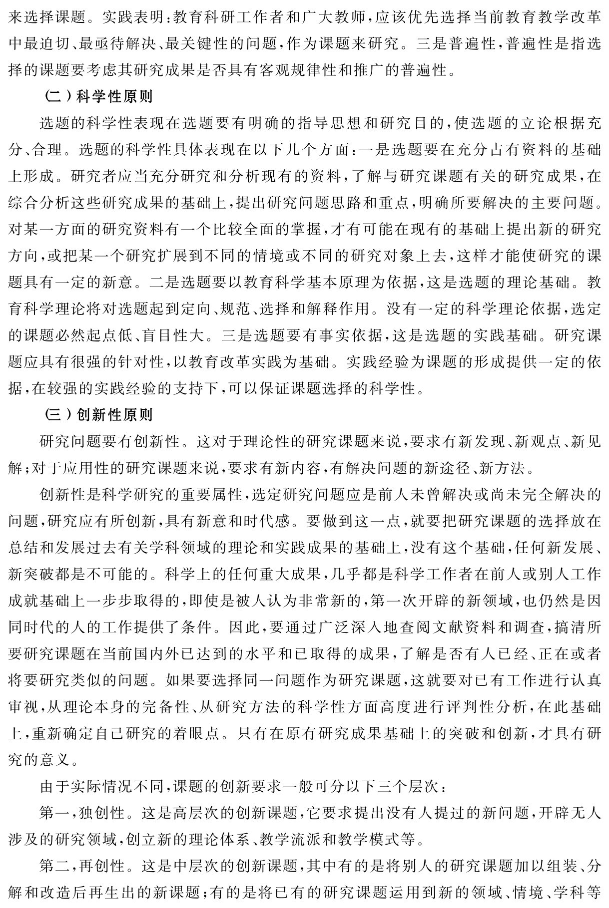 来选择课题。实践表明：教育科研工作者和广大教师，应该优先选择当前教育教学改革中最迫切、最亟待解决、最关键性的问题，作为课题来研究。三是普遍性，普遍性是指选择的课题要考虑其研究成果是否具有客观规律性和推广的普遍性。
（二）科学性原则
选题的科学性表现在选题要有明确的指导思想和研究目的，使选题的立论根据充分、合理。选题的科学性具体表现在以下几个方面：一是选题要在充分占有资料的基础上形成。研究者应当充分研究和分析现有的资料，了解与研究课题有关的研究成果，在综合分析这些研究成果的基础上，提出研究问题思路和重点，明确所要解决的主要问题。对某一方面的研究资料有一个比较全面的掌握，才有可能在现有的基础上提出新的研究方向，或把某一个研究扩展到不同的情境或不同的研究对象上去，这样才能使研究的课题具有一定的新意。二是选题要以教育科学基本原理为依据，这是选题的理论基础。教育科学理论将对选题起到定向、规范、选择和解释作用。没有一定的科学理论依据，选定的课题必然起点低、盲目性大。三是选题要有事实依据，这是选题的实践基础。研究课题应具有很强的针对性，以教育改革实践为基础。实践经验为课题的形成提供一定的依据，在较强的实践经验的支持下，可以保证课题选择的科学性。
（三）创新性原则
研究问题要有创新性。这对于理论性的研究课题来说，要求有新发现、新观点、新见解；对于应用性的研究课题来说，要求有新内容，有解决问题的新途径、新方法。
创新性是科学研究的重要属性，选定研究问题应是前人未曾解决或尚未完全解决的问题，研究应有所创新，具有新意和时代感。要做到这一点，就要把研究课题的选择放在总结和发展过去有关学科领域的理论和实践成果的基础上，没有这个基础，任何新发展、新突破都是不可能的。科学上的任何重大成果，几乎都是科学工作者在前人或别人工作成就基础上一步步取得的，即使是被人认为非常新的，第一次开辟的新领域，也仍然是因同时代的人的工作提供了条件。因此，要通过广泛深入地查阅文献资料和调查，搞清所要研究课题在当前国内外已达到的水平和已取得的成果，了解是否有人已经、正在或者将要研究类似的问题。如果要选择同一问题作为研究课题，这就要对已有工作进行认真审视，从理论本身的完备性、从研究方法的科学性方面高度进行评判性分析，在此基础上，重新确定自己研究的着眼点。只有在原有研究成果基础上的突破和创新，才具有研究的意义。
由于实际情况不同，课题的创新要求一般可分以下三个层次：
第一，独创性。这是高层次的创新课题，它要求提出没有人提过的新问题，开辟无人涉及的研究领域，创立新的理论体系、教学流派和教学模式等。
第二，再创性。这是中层次的创新课题，其中有的是将别人的研究课题加以组装、分解和改造后再生出的新课题；有的是将已有的研究课题运用到新的领域、情境、学科等