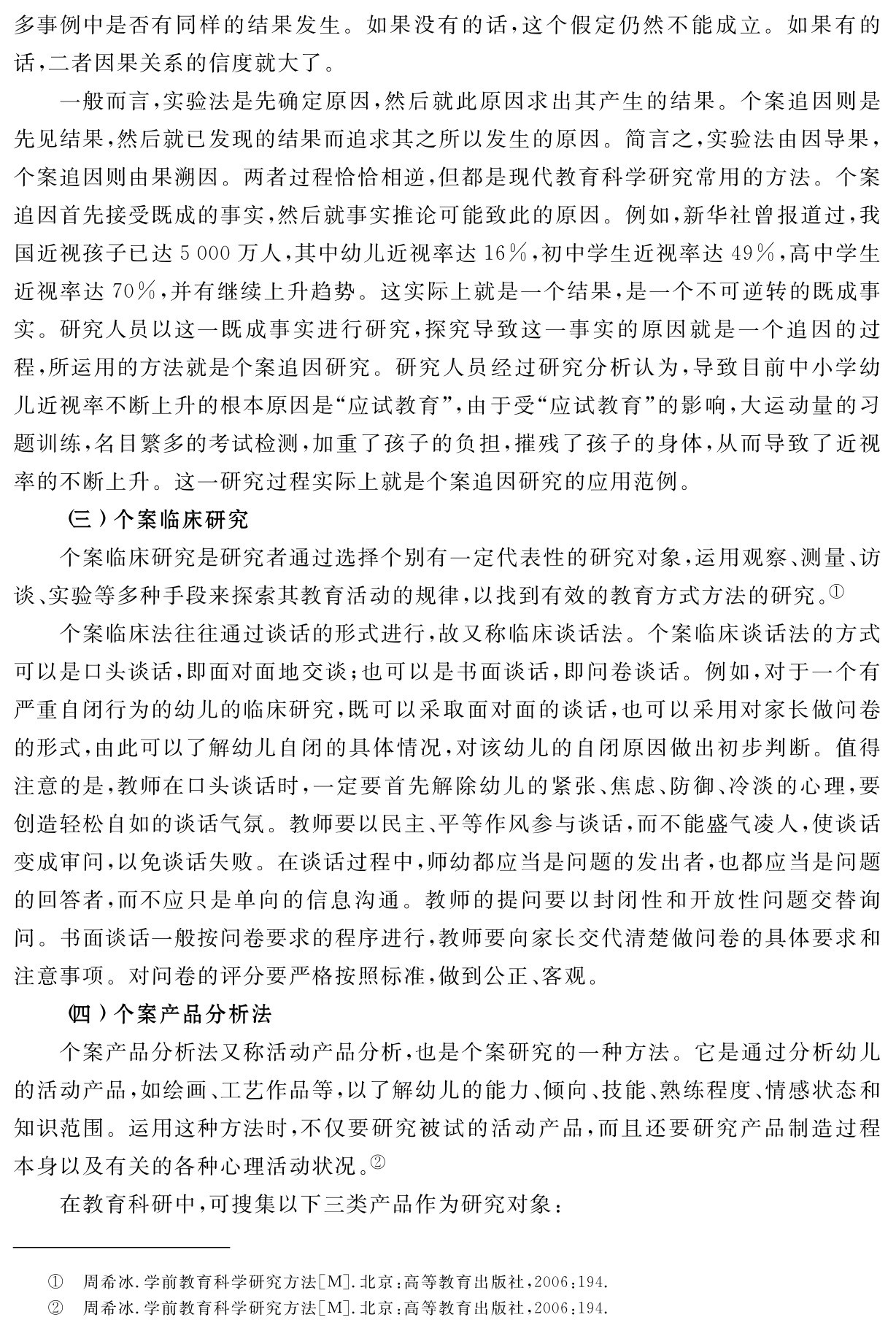 多事例中是否有同样的结果发生。如果没有的话，这个假定仍然不能成立。如果有的话，二者因果关系的信度就大了。
一般而言，实验法是先确定原因，然后就此原因求出其产生的结果。个案追因则是先见结果，然后就已发现的结果而追求其之所以发生的原因。简言之，实验法由因导果，个案追因则由果溯因。两者过程恰恰相逆，但都是现代教育科学研究常用的方法。个案追因首先接受既成的事实，然后就事实推论可能致此的原因。例如，新华社曾报道过，我国近视孩子已达5 000万人，其中幼儿近视率达16％，初中学生近视率达49％，高中学生近视率达70％，并有继续上升趋势。这实际上就是一个结果，是一个不可逆转的既成事实。研究人员以这一既成事实进行研究，探究导致这一事实的原因就是一个追因的过程，所运用的方法就是个案追因研究。研究人员经过研究分析认为，导致目前中小学幼儿近视率不断上升的根本原因是“应试教育”，由于受“应试教育”的影响，大运动量的习题训练，名目繁多的考试检测，加重了孩子的负担，摧残了孩子的身体，从而导致了近视率的不断上升。这一研究过程实际上就是个案追因研究的应用范例。
（三）个案临床研究
个案临床研究是研究者通过选择个别有一定代表性的研究对象，运用观察、测量、访谈、实验等多种手段来探索其教育活动的规律，以找到有效的教育方式方法的研究。①
个案临床法往往通过谈话的形式进行，故又称临床谈话法。个案临床谈话法的方式可以是口头谈话，即面对面地交谈；也可以是书面谈话，即问卷谈话。例如，对于一个有严重自闭行为的幼儿的临床研究，既可以采取面对面的谈话，也可以采用对家长做问卷的形式，由此可以了解幼儿自闭的具体情况，对该幼儿的自闭原因做出初步判断。值得注意的是，教师在口头谈话时，一定要首先解除幼儿的紧张、焦虑、防御、冷淡的心理，要创造轻松自如的谈话气氛。教师要以民主、平等作风参与谈话，而不能盛气凌人，使谈话变成审问，以免谈话失败。在谈话过程中，师幼都应当是问题的发出者，也都应当是问题的回答者，而不应只是单向的信息沟通。教师的提问要以封闭性和开放性问题交替询问。书面谈话一般按问卷要求的程序进行，教师要向家长交代清楚做问卷的具体要求和注意事项。对问卷的评分要严格按照标准，做到公正、客观。
（四）个案产品分析法
个案产品分析法又称活动产品分析，也是个案研究的一种方法。它是通过分析幼儿的活动产品，如绘画、工艺作品等，以了解幼儿的能力、倾向、技能、熟练程度、情感状态和知识范围。运用这种方法时，不仅要研究被试的活动产品，而且还要研究产品制造过程本身以及有关的各种心理活动状况。②
在教育科研中，可搜集以下三类产品作为研究对象：①②周希冰．学前教育科学研究方法［M］．北京：高等教育出版社，2006：194．周希冰．学前教育科学研究方法［M］．北京：高等教育出版社，2006：194．