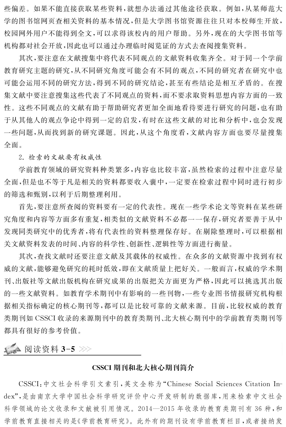 些偏差。如果不能直接获取某些资料，就想办法通过其他途径获取。例如，从某师范大学的图书馆网页查相关资料的基本情况，但是大学图书馆资源往往只对本校师生开放，校园网外用户不能得到全文，可以求得该校内的用户帮助。另外，现在的大学图书馆等机构都对社会开放，因此也可以通过办理临时阅览证的方式去查阅搜集资料。
其次，要注意在文献搜集中将代表不同观点的文献资料收集齐全。对于同一个学前教育研究主题的研究，从不同研究角度可能会有不同的观点，不同的研究者在研究中也可能会运用不同的研究方法，得到不同的研究结论，甚至有些结论是相互矛盾的。在搜集文献中要注意搜集这些代表了不同观点的资料，而不要求取资料思想内容方面的一致性。这些不同观点的文献有助于帮助研究者更加全面地看待要进行研究的问题，也有助于从其他人的观点争论中得到一定的启发，有时在这些文献的对比和分析中，也会发现一些问题，从而找到新的研究课题。因此，从这个角度看，文献内容方面也要尽量搜集全面。
2．检索的文献要有权威性
学前教育领域的研究资料种类繁多，内容也比较丰富，虽然检索的过程中注意尽量全面，但是也不等于凡是相关的资料都要收入囊中，一定要在检索过程中同时进行初步的筛选和甄别，以利于后期整理利用。
首先，要注意所查阅的资料要有一定的代表性。现在一些学术论文等资料在某些研究角度和内容等方面多有重复，相类似的文献资料不必都一一保存，研究者要善于从中发现同类研究中的优秀者，将有代表性的资料整理保存好。在剔除整理时，可以根据相关文献资料发表的时间、内容的科学性、创新性、逻辑性等方面进行衡量。
其次，查找文献时还要注意文献及其载体的权威性。在众多的文献资源中找到有权威的文献，能够避免研究的耗时低效，即在文献质量上把好关。一般而言，权威的学术期刊、出版社等文献出版机构在研究成果的出版把关方面更为严格，因此可以挑选其出版的一些文献资料。如教育学术期刊中有影响的一些刊物，一些专业图书情报研究机构根据相关指标确定的核心期刊等，都可以是比较可靠的文献来源。目前，比较权威的教育类期刊如CSSCI收录的来源期刊中的教育类期刊、北大核心期刊中的学前教育类期刊等都具有很好的参考价值。阅读资料3 5CSSCI期刊和北大核心期刊简介CSSCI：中文社会科学引文索引，英文全称为“Chinese Social Sciences Citation In－dex”，是由南京大学中国社会科学研究评价中心开发研制的数据库，用来检索中文社会科学领域的论文收录和文献被引用情况。2014—2015年收录的教育类期刊有36种，和学前教育直接相关的是《学前教育研究》。此外有的期刊设有学前教育栏目，或者接纳发