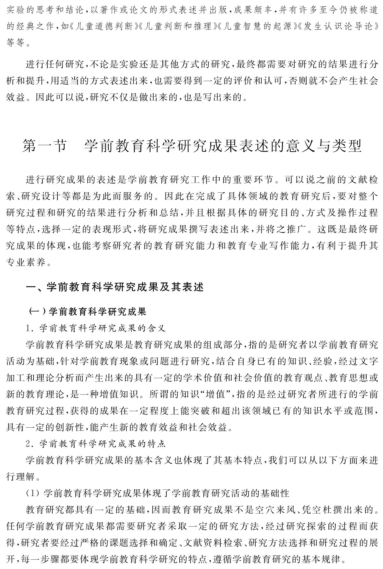 实验的思考和结论，以著作或论文的形式表述并出版，成果颇丰，并有许多至今仍被称道的经典之作，如《儿童道德判断》《儿童判断和推理》《儿童智慧的起源》《发生认识论导论》等等。进行任何研究，不论是实验还是其他方式的研究，最终都需要对研究的结果进行分析和提升，用适当的方式表述出来，也需要得到一定的评价和认可，否则就不会产生社会效益。因此可以说，研究不仅是做出来的，也是写出来的。第一节 学前教育科学研究成果表述的意义与类型进行研究成果的表述是学前教育研究工作中的重要环节。可以说之前的文献检索、研究设计等都是为此而服务的。因此在完成了具体领域的教育研究后，要对整个研究过程和研究的结果进行分析和总结，并且根据具体的研究目的、方式及操作过程等特点，选择一定的表现形式，将研究成果撰写表述出来，并将之推广。这既是最终研究成果的体现，也能考察研究者的教育研究能力和教育专业写作能力，有利于提升其专业素养。一、学前教育科学研究成果及其表述（一）学前教育科学研究成果
1．学前教育科学研究成果的含义
学前教育科学研究成果是教育研究成果的组成部分，指的是研究者以学前教育研究活动为基础，针对学前教育现象或问题进行研究，结合自身已有的知识、经验，经过文字加工和理论分析而产生出来的具有一定的学术价值和社会价值的教育观点、教育思想或新的教育理论，是一种增值知识。所谓的知识“增值”，指的是经过研究者所进行的学前教育研究过程，获得的成果在一定程度上能突破和超出该领域已有的知识水平或范围，具有一定的创新性，能产生新的教育效益和社会效益。
2．学前教育科学研究成果的特点
学前教育科学研究成果的基本含义也体现了其基本特点，我们可以从以下方面来进行理解。
（1）学前教育科学研究成果体现了学前教育研究活动的基础性
教育研究都具有一定的基础，因而教育研究成果不是空穴来风、凭空杜撰出来的。任何学前教育研究成果都需要研究者采取一定的研究方法，经过研究探索的过程而获得，研究者要经过严格的课题选择和确定、文献资料检索、研究方法选择和研究过程的展开，每一步骤都要体现学前教育科学研究的特点，遵循学前教育研究的基本规律。