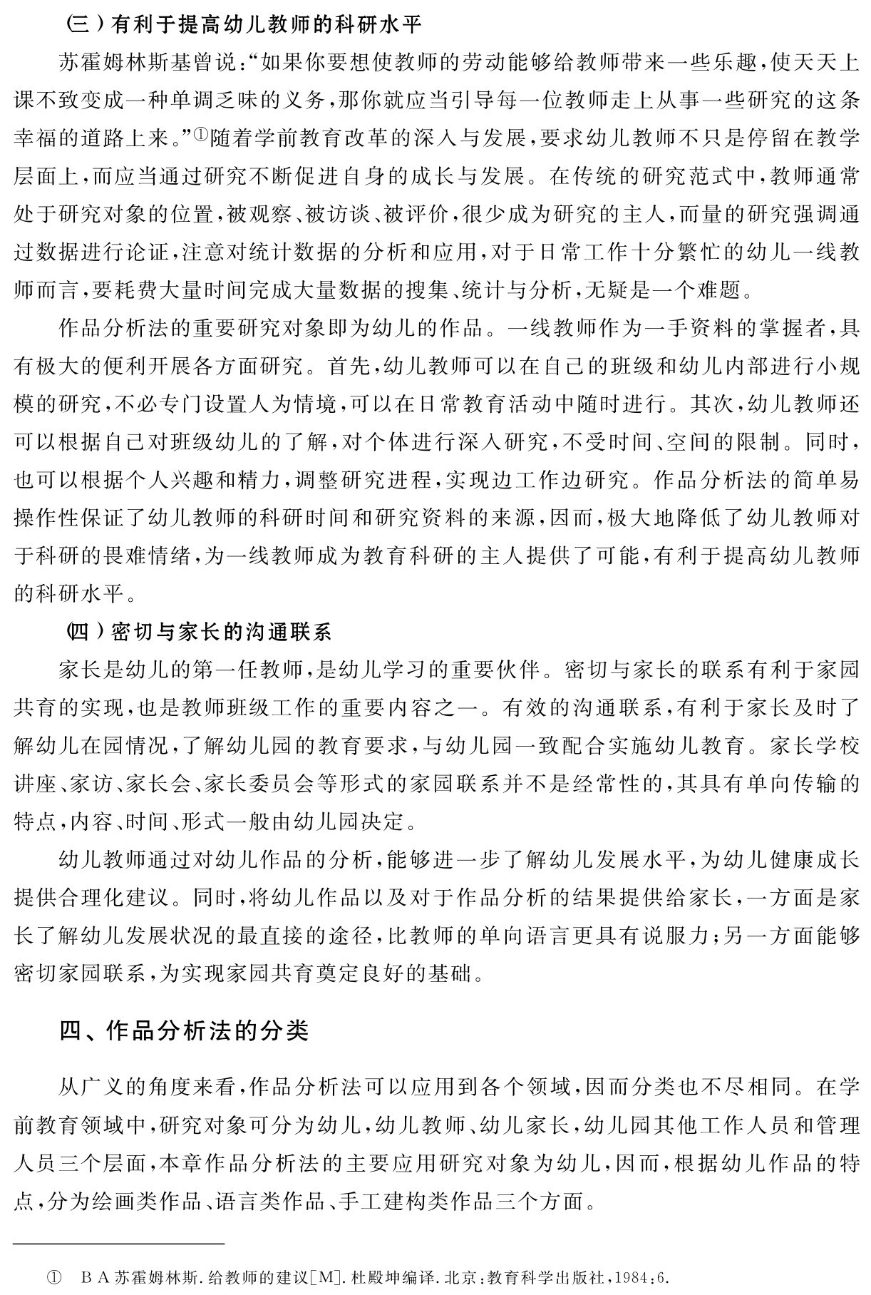 （三）有利于提高幼儿教师的科研水平
苏霍姆林斯基曾说：“如果你要想使教师的劳动能够给教师带来一些乐趣，使天天上课不致变成一种单调乏味的义务，那你就应当引导每一位教师走上从事一些研究的这条幸福的道路上来。”①随着学前教育改革的深入与发展，要求幼儿教师不只是停留在教学层面上，而应当通过研究不断促进自身的成长与发展。在传统的研究范式中，教师通常处于研究对象的位置，被观察、被访谈、被评价，很少成为研究的主人，而量的研究强调通过数据进行论证，注意对统计数据的分析和应用，对于日常工作十分繁忙的幼儿一线教师而言，要耗费大量时间完成大量数据的搜集、统计与分析，无疑是一个难题。
作品分析法的重要研究对象即为幼儿的作品。一线教师作为一手资料的掌握者，具有极大的便利开展各方面研究。首先，幼儿教师可以在自己的班级和幼儿内部进行小规模的研究，不必专门设置人为情境，可以在日常教育活动中随时进行。其次，幼儿教师还可以根据自己对班级幼儿的了解，对个体进行深入研究，不受时间、空间的限制。同时，也可以根据个人兴趣和精力，调整研究进程，实现边工作边研究。作品分析法的简单易操作性保证了幼儿教师的科研时间和研究资料的来源，因而，极大地降低了幼儿教师对于科研的畏难情绪，为一线教师成为教育科研的主人提供了可能，有利于提高幼儿教师的科研水平。
（四）密切与家长的沟通联系
家长是幼儿的第一任教师，是幼儿学习的重要伙伴。密切与家长的联系有利于家园共育的实现，也是教师班级工作的重要内容之一。有效的沟通联系，有利于家长及时了解幼儿在园情况，了解幼儿园的教育要求，与幼儿园一致配合实施幼儿教育。家长学校讲座、家访、家长会、家长委员会等形式的家园联系并不是经常性的，其具有单向传输的特点，内容、时间、形式一般由幼儿园决定。
幼儿教师通过对幼儿作品的分析，能够进一步了解幼儿发展水平，为幼儿健康成长提供合理化建议。同时，将幼儿作品以及对于作品分析的结果提供给家长，一方面是家长了解幼儿发展状况的最直接的途径，比教师的单向语言更具有说服力；另一方面能够密切家园联系，为实现家园共育奠定良好的基础。四、作品分析法的分类从广义的角度来看，作品分析法可以应用到各个领域，因而分类也不尽相同。在学前教育领域中，研究对象可分为幼儿，幼儿教师、幼儿家长，幼儿园其他工作人员和管理人员三个层面，本章作品分析法的主要应用研究对象为幼儿，因而，根据幼儿作品的特点，分为绘画类作品、语言类作品、手工建构类作品三个方面。① B A苏霍姆林斯．给教师的建议［M］．杜殿坤编译．北京：教育科学出版社，1984：6．