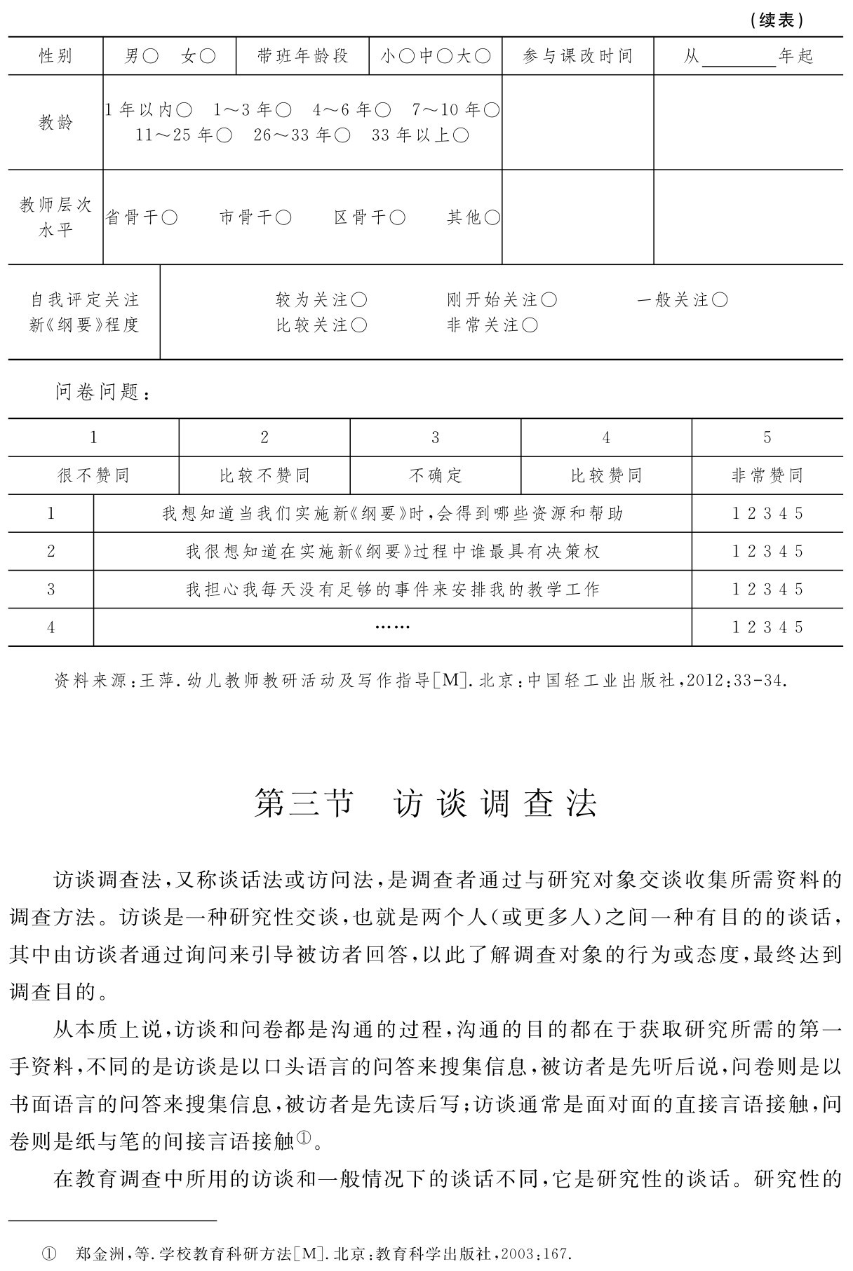 （续表）性别 男○ 女○ 带班年龄段 小○中○大○ 参与课改时间 从 年起教龄 1年以内○ 1～3年○ 4～6年○ 7～10年○11～25年○ 26～33年○ 33年以上○教师层次
水平 省骨干○ 市骨干○ 区骨干○ 其他○自我评定关注新《纲要》程度较为关注○ 刚开始关注○ 一般关注○比较关注○ 非常关注○问卷问题：1 2 3 4 5很不赞同 比较不赞同 不确定 比较赞同 非常赞同1 我想知道当我们实施新《纲要》时，会得到哪些资源和帮助 1 2 3 4 5 2 我很想知道在实施新《纲要》过程中谁最具有决策权 1 2 3 4 5 3 我担心我每天没有足够的事件来安排我的教学工作 1 2 3 4 5 4 …… 1 2 3 4 5资料来源：王萍．幼儿教师教研活动及写作指导［M］．北京：中国轻工业出版社，2012：33 34．第三节 访谈调查法访谈调查法，又称谈话法或访问法，是调查者通过与研究对象交谈收集所需资料的调查方法。访谈是一种研究性交谈，也就是两个人（或更多人）之间一种有目的的谈话，其中由访谈者通过询问来引导被访者回答，以此了解调查对象的行为或态度，最终达到调查目的。
从本质上说，访谈和问卷都是沟通的过程，沟通的目的都在于获取研究所需的第一手资料，不同的是访谈是以口头语言的问答来搜集信息，被访者是先听后说，问卷则是以书面语言的问答来搜集信息，被访者是先读后写；访谈通常是面对面的直接言语接触，问卷则是纸与笔的间接言语接触①。
在教育调查中所用的访谈和一般情况下的谈话不同，它是研究性的谈话。研究性的① 郑金洲，等．学校教育科研方法［M］．北京：教育科学出版社，2003：167．