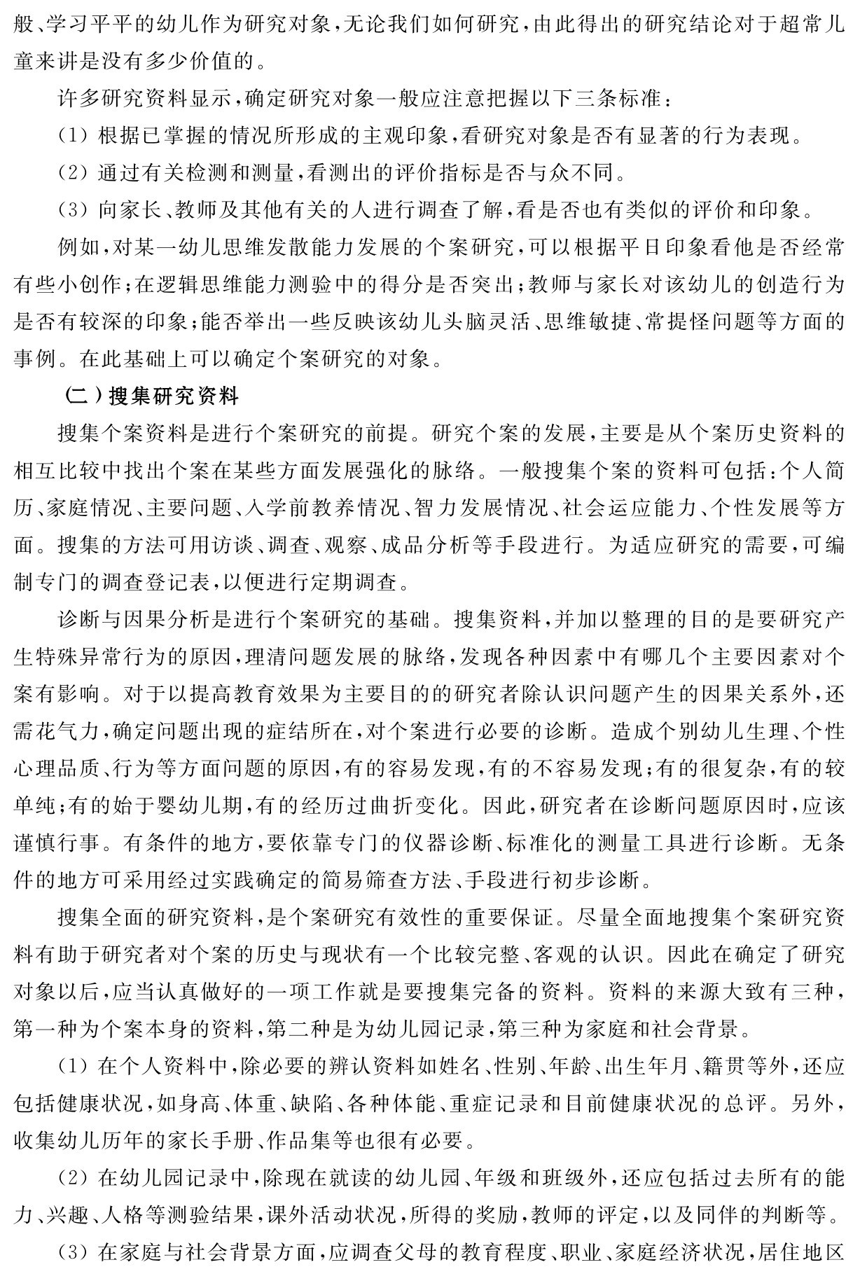 般、学习平平的幼儿作为研究对象，无论我们如何研究，由此得出的研究结论对于超常儿童来讲是没有多少价值的。
许多研究资料显示，确定研究对象一般应注意把握以下三条标准：
（1）根据已掌握的情况所形成的主观印象，看研究对象是否有显著的行为表现。
（2）通过有关检测和测量，看测出的评价指标是否与众不同。
（3）向家长、教师及其他有关的人进行调查了解，看是否也有类似的评价和印象。
例如，对某一幼儿思维发散能力发展的个案研究，可以根据平日印象看他是否经常有些小创作；在逻辑思维能力测验中的得分是否突出；教师与家长对该幼儿的创造行为是否有较深的印象；能否举出一些反映该幼儿头脑灵活、思维敏捷、常提怪问题等方面的事例。在此基础上可以确定个案研究的对象。
（二）搜集研究资料
搜集个案资料是进行个案研究的前提。研究个案的发展，主要是从个案历史资料的相互比较中找出个案在某些方面发展强化的脉络。一般搜集个案的资料可包括：个人简历、家庭情况、主要问题、入学前教养情况、智力发展情况、社会运应能力、个性发展等方面。搜集的方法可用访谈、调查、观察、成品分析等手段进行。为适应研究的需要，可编制专门的调查登记表，以便进行定期调查。
诊断与因果分析是进行个案研究的基础。搜集资料，并加以整理的目的是要研究产生特殊异常行为的原因，理清问题发展的脉络，发现各种因素中有哪几个主要因素对个案有影响。对于以提高教育效果为主要目的的研究者除认识问题产生的因果关系外，还需花气力，确定问题出现的症结所在，对个案进行必要的诊断。造成个别幼儿生理、个性心理品质、行为等方面问题的原因，有的容易发现，有的不容易发现；有的很复杂，有的较单纯；有的始于婴幼儿期，有的经历过曲折变化。因此，研究者在诊断问题原因时，应该谨慎行事。有条件的地方，要依靠专门的仪器诊断、标准化的测量工具进行诊断。无条件的地方可采用经过实践确定的简易筛查方法、手段进行初步诊断。
搜集全面的研究资料，是个案研究有效性的重要保证。尽量全面地搜集个案研究资料有助于研究者对个案的历史与现状有一个比较完整、客观的认识。因此在确定了研究对象以后，应当认真做好的一项工作就是要搜集完备的资料。资料的来源大致有三种，第一种为个案本身的资料，第二种是为幼儿园记录，第三种为家庭和社会背景。
（1）在个人资料中，除必要的辨认资料如姓名、性别、年龄、出生年月、籍贯等外，还应包括健康状况，如身高、体重、缺陷、各种体能、重症记录和目前健康状况的总评。另外，收集幼儿历年的家长手册、作品集等也很有必要。
（2）在幼儿园记录中，除现在就读的幼儿园、年级和班级外，还应包括过去所有的能力、兴趣、人格等测验结果，课外活动状况，所得的奖励，教师的评定，以及同伴的判断等。
（3）在家庭与社会背景方面，应调查父母的教育程度、职业、家庭经济状况，居住地区