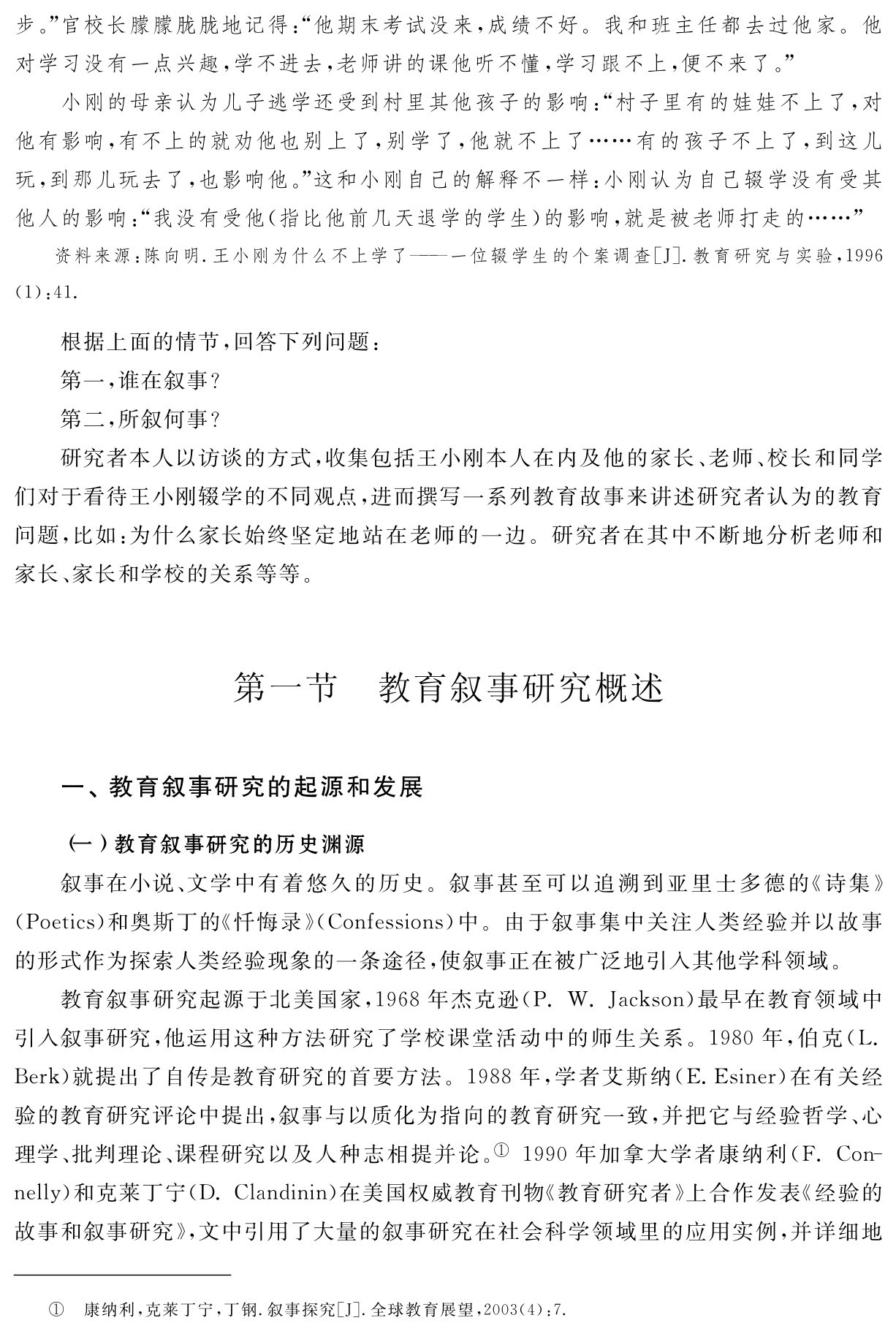 步。”官校长朦朦胧胧地记得：“他期末考试没来，成绩不好。我和班主任都去过他家。他对学习没有一点兴趣，学不进去，老师讲的课他听不懂，学习跟不上，便不来了。”
小刚的母亲认为儿子逃学还受到村里其他孩子的影响：“村子里有的娃娃不上了，对他有影响，有不上的就劝他也别上了，别学了，他就不上了……有的孩子不上了，到这儿玩，到那儿玩去了，也影响他。”这和小刚自己的解释不一样：小刚认为自己辍学没有受其他人的影响：“我没有受他（指比他前几天退学的学生）的影响，就是被老师打走的……”资料来源：陈向明．王小刚为什么不上学了——一位辍学生的个案调查［J］．教育研究与实验，1996 （1）：41．根据上面的情节，回答下列问题：
第一，谁在叙事？
第二，所叙何事？
研究者本人以访谈的方式，收集包括王小刚本人在内及他的家长、老师、校长和同学们对于看待王小刚辍学的不同观点，进而撰写一系列教育故事来讲述研究者认为的教育问题，比如：为什么家长始终坚定地站在老师的一边。研究者在其中不断地分析老师和家长、家长和学校的关系等等。第一节 教育叙事研究概述一、教育叙事研究的起源和发展（一）教育叙事研究的历史渊源
叙事在小说、文学中有着悠久的历史。叙事甚至可以追溯到亚里士多德的《诗集》（Poetics）和奥斯丁的《忏悔录》（Confessions）中。由于叙事集中关注人类经验并以故事的形式作为探索人类经验现象的一条途径，使叙事正在被广泛地引入其他学科领域。
教育叙事研究起源于北美国家，1968年杰克逊（P．W．Jackson）最早在教育领域中引入叙事研究，他运用这种方法研究了学校课堂活动中的师生关系。1980年，伯克（L． Berk）就提出了自传是教育研究的首要方法。1988年，学者艾斯纳（E．Esiner）在有关经验的教育研究评论中提出，叙事与以质化为指向的教育研究一致，并把它与经验哲学、心理学、批判理论、课程研究以及人种志相提并论。①1990年加拿大学者康纳利（F．Con－nelly）和克莱丁宁（D．Clandinin）在美国权威教育刊物《教育研究者》上合作发表《经验的故事和叙事研究》，文中引用了大量的叙事研究在社会科学领域里的应用实例，并详细地① 康纳利，克莱丁宁，丁钢．叙事探究［J］．全球教育展望，2003（4）：7．
