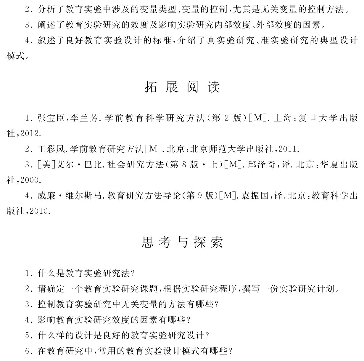 2．分析了教育实验中涉及的变量类型、变量的控制，尤其是无关变量的控制方法。
3．阐述了教育实验研究的效度及影响实验研究内部效度、外部效度的因素。
4．叙述了良好教育实验设计的标准，介绍了真实验研究、准实验研究的典型设计模式。拓 展 阅 读1．张宝臣，李兰芳．学前教育科学研究方法（第2版）［M］．上海：复旦大学出版社，2012． 
2．王彩凤．学前教育研究方法［M］．北京：北京师范大学出版社，2011． 
3．［美］艾尔·巴比．社会研究方法（第8版·上）［M］．邱泽奇，译．北京：华夏出版社，2000． 
4．威廉·维尔斯马．教育研究方法导论（第9版）［M］．袁振国，译．北京：教育科学出版社，2010．思考与探索1．什么是教育实验研究法？
2．请确定一个教育实验研究课题，根据实验研究程序，撰写一份实验研究计划。3．控制教育实验研究中无关变量的方法有哪些？
4．影响教育实验研究效度的因素有哪些？
5．什么样的设计是良好的教育实验研究设计？
6．在教育研究中，常用的教育实验设计模式有哪些？