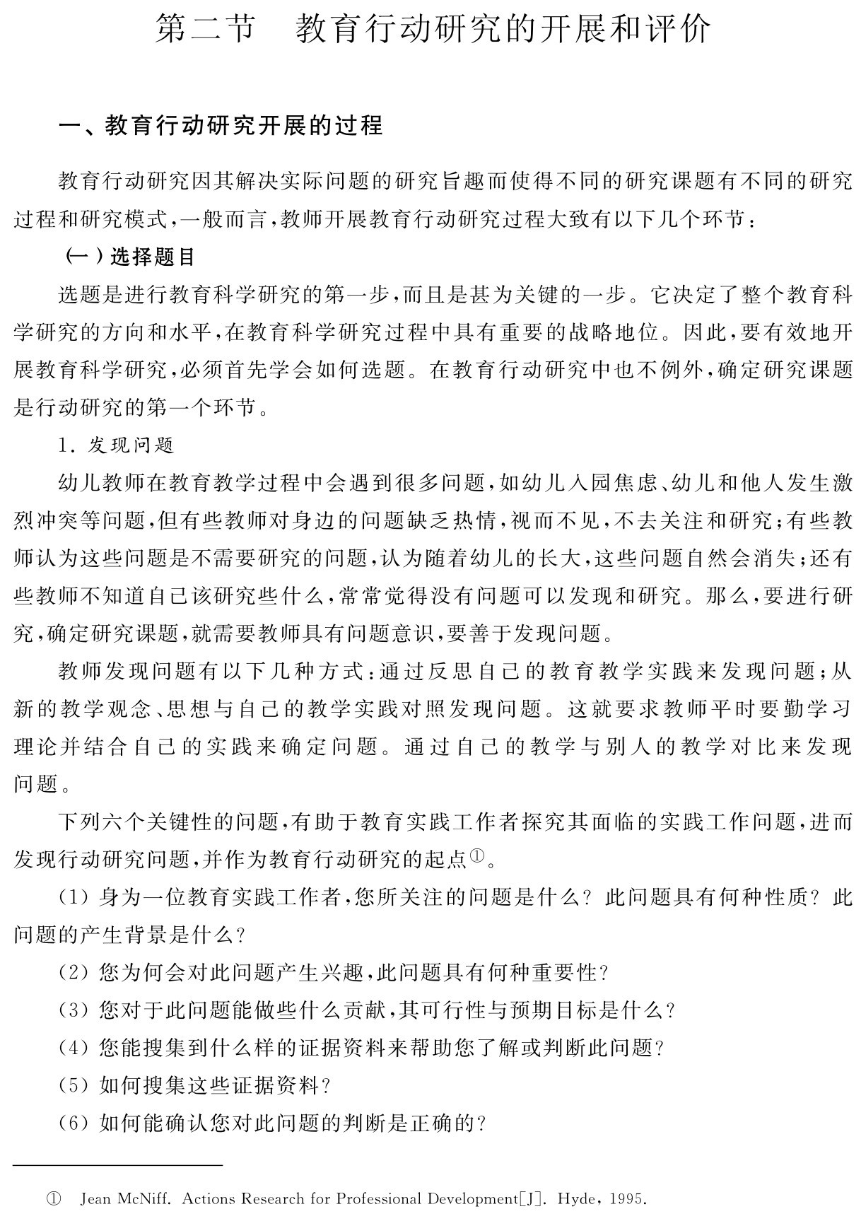 第二节 教育行动研究的开展和评价一、教育行动研究开展的过程教育行动研究因其解决实际问题的研究旨趣而使得不同的研究课题有不同的研究过程和研究模式，一般而言，教师开展教育行动研究过程大致有以下几个环节：
（一）选择题目
选题是进行教育科学研究的第一步，而且是甚为关键的一步。它决定了整个教育科学研究的方向和水平，在教育科学研究过程中具有重要的战略地位。因此，要有效地开展教育科学研究，必须首先学会如何选题。在教育行动研究中也不例外，确定研究课题是行动研究的第一个环节。
1．发现问题
幼儿教师在教育教学过程中会遇到很多问题，如幼儿入园焦虑、幼儿和他人发生激烈冲突等问题，但有些教师对身边的问题缺乏热情，视而不见，不去关注和研究；有些教师认为这些问题是不需要研究的问题，认为随着幼儿的长大，这些问题自然会消失；还有些教师不知道自己该研究些什么，常常觉得没有问题可以发现和研究。那么，要进行研究，确定研究课题，就需要教师具有问题意识，要善于发现问题。
教师发现问题有以下几种方式：通过反思自己的教育教学实践来发现问题；从新的教学观念、思想与自己的教学实践对照发现问题。这就要求教师平时要勤学习理论并结合自己的实践来确定问题。通过自己的教学与别人的教学对比来发现问题。
下列六个关键性的问题，有助于教育实践工作者探究其面临的实践工作问题，进而发现行动研究问题，并作为教育行动研究的起点①。
（1）身为一位教育实践工作者，您所关注的问题是什么？此问题具有何种性质？此问题的产生背景是什么？
（2）您为何会对此问题产生兴趣，此问题具有何种重要性？
（3）您对于此问题能做些什么贡献，其可行性与预期目标是什么？
（4）您能搜集到什么样的证据资料来帮助您了解或判断此问题？
（5）如何搜集这些证据资料？
（6）如何能确认您对此问题的判断是正确的？① Jean Mc Niff．Actions Research for Professional Development［J］．Hyde，1995．