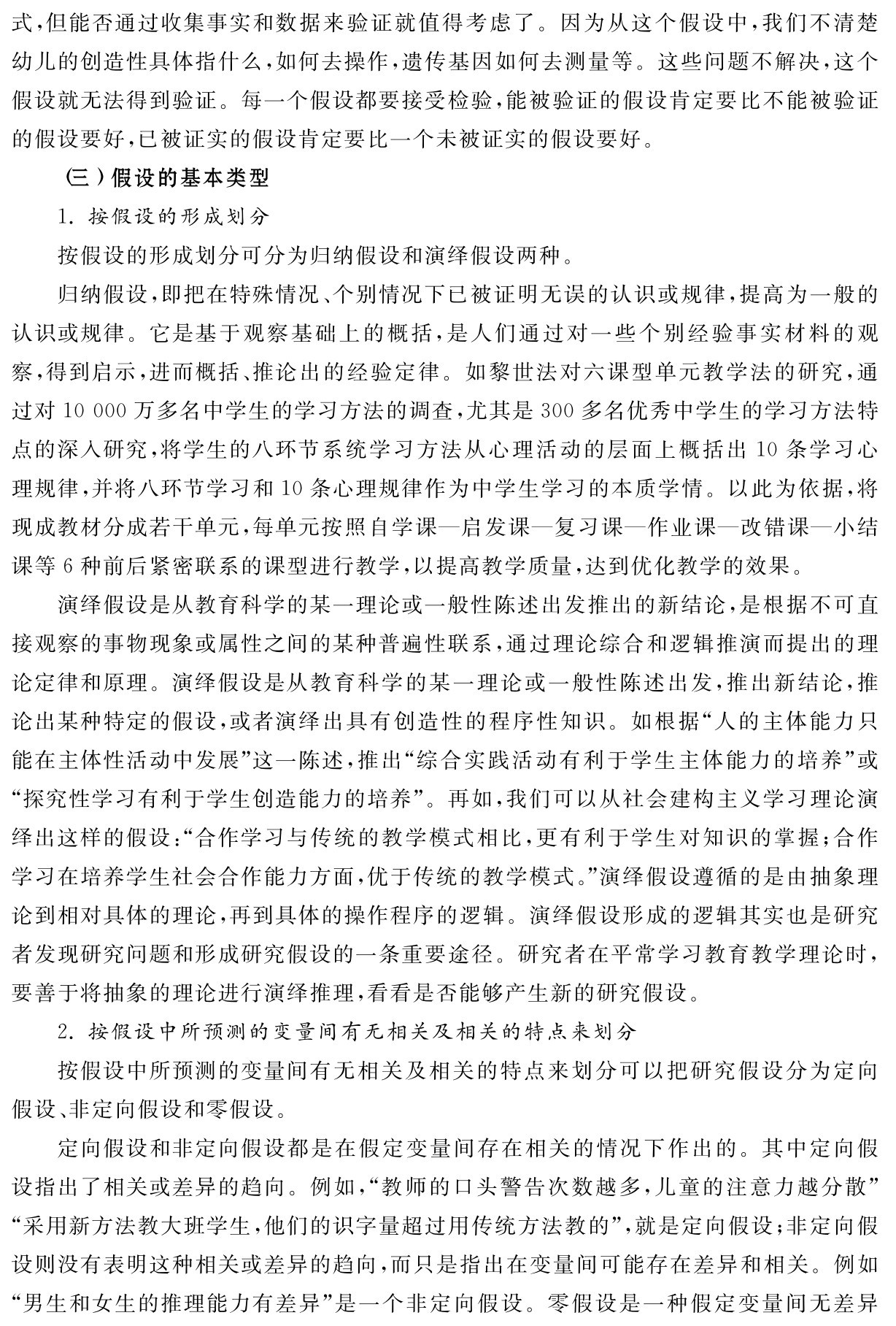 式，但能否通过收集事实和数据来验证就值得考虑了。因为从这个假设中，我们不清楚幼儿的创造性具体指什么，如何去操作，遗传基因如何去测量等。这些问题不解决，这个假设就无法得到验证。每一个假设都要接受检验，能被验证的假设肯定要比不能被验证的假设要好，已被证实的假设肯定要比一个未被证实的假设要好。
（三）假设的基本类型
1．按假设的形成划分
按假设的形成划分可分为归纳假设和演绎假设两种。
归纳假设，即把在特殊情况、个别情况下已被证明无误的认识或规律，提高为一般的认识或规律。它是基于观察基础上的概括，是人们通过对一些个别经验事实材料的观察，得到启示，进而概括、推论出的经验定律。如黎世法对六课型单元教学法的研究，通过对10 000万多名中学生的学习方法的调查，尤其是300多名优秀中学生的学习方法特点的深入研究，将学生的八环节系统学习方法从心理活动的层面上概括出10条学习心理规律，并将八环节学习和10条心理规律作为中学生学习的本质学情。以此为依据，将现成教材分成若干单元，每单元按照自学课—启发课—复习课—作业课—改错课—小结课等6种前后紧密联系的课型进行教学，以提高教学质量，达到优化教学的效果。
演绎假设是从教育科学的某一理论或一般性陈述出发推出的新结论，是根据不可直接观察的事物现象或属性之间的某种普遍性联系，通过理论综合和逻辑推演而提出的理论定律和原理。演绎假设是从教育科学的某一理论或一般性陈述出发，推出新结论，推论出某种特定的假设，或者演绎出具有创造性的程序性知识。如根据“人的主体能力只能在主体性活动中发展”这一陈述，推出“综合实践活动有利于学生主体能力的培养”或“探究性学习有利于学生创造能力的培养”。再如，我们可以从社会建构主义学习理论演绎出这样的假设：“合作学习与传统的教学模式相比，更有利于学生对知识的掌握；合作学习在培养学生社会合作能力方面，优于传统的教学模式。”演绎假设遵循的是由抽象理论到相对具体的理论，再到具体的操作程序的逻辑。演绎假设形成的逻辑其实也是研究者发现研究问题和形成研究假设的一条重要途径。研究者在平常学习教育教学理论时，要善于将抽象的理论进行演绎推理，看看是否能够产生新的研究假设。
2．按假设中所预测的变量间有无相关及相关的特点来划分
按假设中所预测的变量间有无相关及相关的特点来划分可以把研究假设分为定向假设、非定向假设和零假设。
定向假设和非定向假设都是在假定变量间存在相关的情况下作出的。其中定向假设指出了相关或差异的趋向。例如，“教师的口头警告次数越多，儿童的注意力越分散”“采用新方法教大班学生，他们的识字量超过用传统方法教的”，就是定向假设；非定向假设则没有表明这种相关或差异的趋向，而只是指出在变量间可能存在差异和相关。例如“男生和女生的推理能力有差异”是一个非定向假设。零假设是一种假定变量间无差异