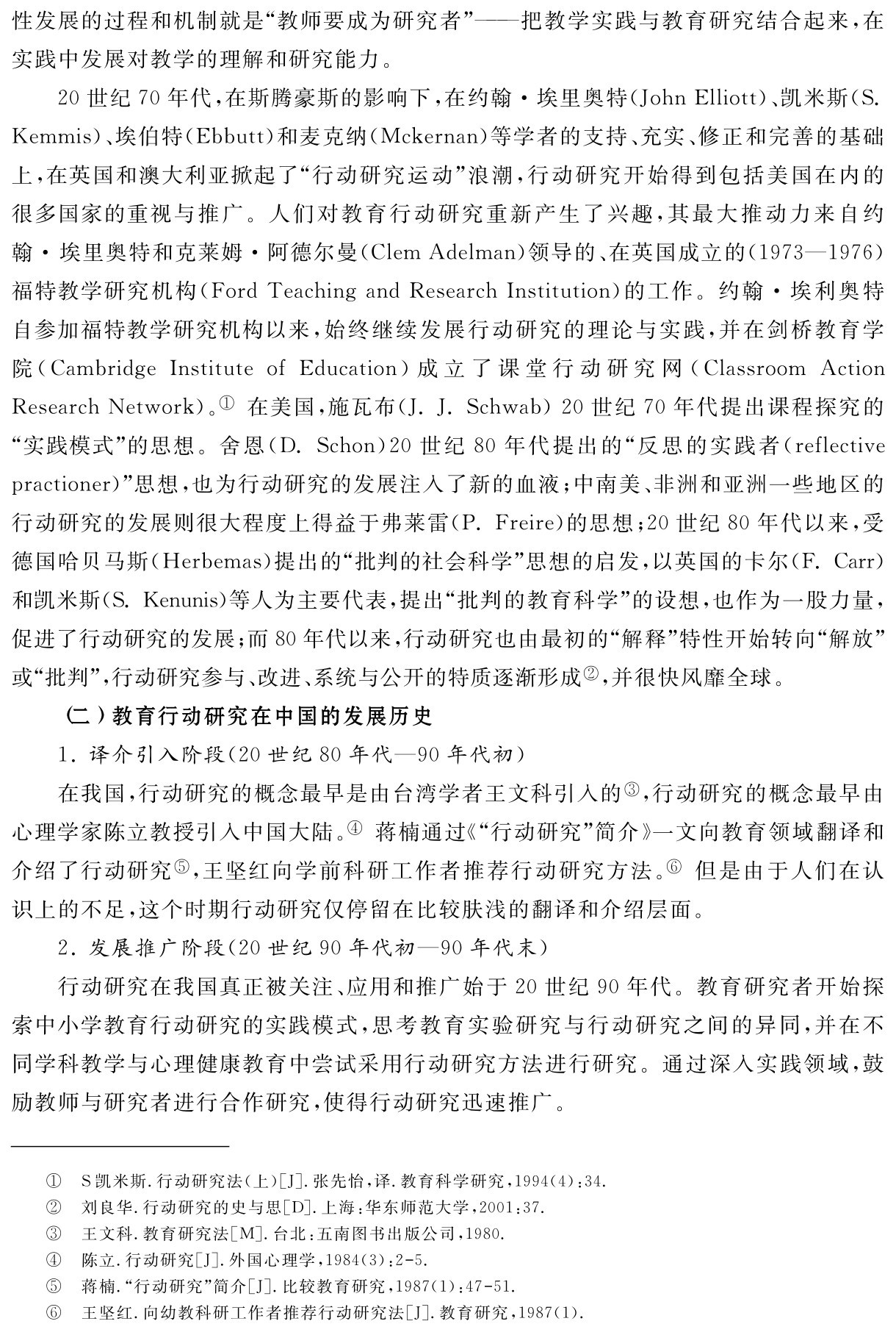 性发展的过程和机制就是“教师要成为研究者”——把教学实践与教育研究结合起来，在实践中发展对教学的理解和研究能力。
20世纪70年代，在斯腾豪斯的影响下，在约翰·埃里奥特（John Elliott）、凯米斯（S． Kemmis）、埃伯特（Ebbutt）和麦克纳（Mckernan）等学者的支持、充实、修正和完善的基础上，在英国和澳大利亚掀起了“行动研究运动”浪潮，行动研究开始得到包括美国在内的很多国家的重视与推广。人们对教育行动研究重新产生了兴趣，其最大推动力来自约翰·埃里奥特和克莱姆·阿德尔曼（Clem Adelman）领导的、在英国成立的（1973—1976）福特教学研究机构（Ford Teaching and Research Institution）的工作。约翰·埃利奥特自参加福特教学研究机构以来，始终继续发展行动研究的理论与实践，并在剑桥教育学院（Cambridge Institute of Education）成立了课堂行动研究网（Classroom Action Research Network）。① 在美国，施瓦布（J．J．Schwab）20世纪70年代提出课程探究的“实践模式”的思想。舍恩（D．Schon）20世纪80年代提出的“反思的实践者（reflective practioner）”思想，也为行动研究的发展注入了新的血液；中南美、非洲和亚洲一些地区的行动研究的发展则很大程度上得益于弗莱雷（P．Freire）的思想；20世纪80年代以来，受德国哈贝马斯（Herbemas）提出的“批判的社会科学”思想的启发，以英国的卡尔（F．Carr）和凯米斯（S．Kenunis）等人为主要代表，提出“批判的教育科学”的设想，也作为一股力量，促进了行动研究的发展；而80年代以来，行动研究也由最初的“解释”特性开始转向“解放”或“批判”，行动研究参与、改进、系统与公开的特质逐渐形成②，并很快风靡全球。
（二）教育行动研究在中国的发展历史
1．译介引入阶段（20世纪80年代—90年代初）
在我国，行动研究的概念最早是由台湾学者王文科引入的③，行动研究的概念最早由心理学家陈立教授引入中国大陆。④ 蒋楠通过《“行动研究”简介》一文向教育领域翻译和介绍了行动研究⑤，王坚红向学前科研工作者推荐行动研究方法。⑥ 但是由于人们在认识上的不足，这个时期行动研究仅停留在比较肤浅的翻译和介绍层面。
2．发展推广阶段（20世纪90年代初—90年代末）
行动研究在我国真正被关注、应用和推广始于20世纪90年代。教育研究者开始探索中小学教育行动研究的实践模式，思考教育实验研究与行动研究之间的异同，并在不同学科教学与心理健康教育中尝试采用行动研究方法进行研究。通过深入实践领域，鼓励教师与研究者进行合作研究，使得行动研究迅速推广。①②③④⑤⑥S凯米斯．行动研究法（上）［J］．张先怡，译．教育科学研究，1994（4）：34．刘良华．行动研究的史与思［D］．上海：华东师范大学，2001：37．
王文科．教育研究法［M］．台北：五南图书出版公司，1980．
陈立．行动研究［J］．外国心理学，1984（3）：2 5．
蒋楠．“行动研究”简介［J］．比较教育研究，1987（1）：47 51．
王坚红．向幼教科研工作者推荐行动研究法［J］．教育研究，1987（1）．