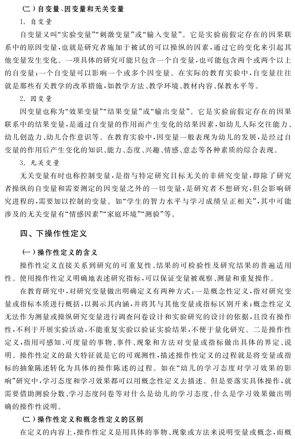 （二）自变量、因变量和无关变量
1．自变量
自变量又叫“实验变量”“刺激变量”或“输入变量”。它是实验前假定存在的因果联系中的原因变量，也就是研究者施加于被试的可以操纵的因素，通过它的变化来引起其他变量发生变化。一项具体的研究可能只包含一个自变量，也可能包含两个或两个以上的自变量；一个自变量可以影响一个或多个因变量。在实际的教育实验中，自变量往往就是那些有关教学的改革措施，如教学方法、教学环境、教材内容、保教水平等。
2．因变量
因变量也称为“效果变量”“结果变量”或“输出变量”。它是实验前假定存在的因果联系中的结果变量，是通过自变量的作用而产生变化的结果因素，如幼儿人际交往能力、幼儿创造力、幼儿合作意识等。在教育实验中，因变量一般表现为幼儿的发展，是经过自变量的作用后产生变化的知识、能力、态度、兴趣、情感、意志等各种素质的综合表现。
3．无关变量
无关变量有时也称控制变量，是指与特定研究目标无关的非研究变量，即除了研究者操纵的自变量和需要测定的因变量之外的一切变量，是研究者不想研究，但会影响研究进程的，需要加以控制的变量。如“学生的智力水平与学习成绩呈正相关”，其中可能涉及的无关变量有“情感因素”“家庭环境”“测验”等。四、下操作性定义（一）操作性定义的含义
操作性定义直接关系到研究的可重复性、结果的可检验性及研究结果的普遍适用性。使用操作性定义明确地表述研究指标，可以保证变量被观察、测量和重复操作。
在教育研究中，对研究变量做出明确定义有两种方式：一是概念性定义，指对研究变量或指标本质进行概括，以揭示其内涵，并将其与其他变量或指标区别开来；概念性定义无法作为测量或操纵研究变量进行调查问卷设计和实验研究的设计的依据，且没有操作性，不利于开展实验活动，不能重复实验以验证实验结果，不便于量化研究。二是操作性定义，指用可感知、可度量的事物、事件、现象和方法对变量或指标做出具体的界定、说明。操作性定义的最大特征就是它的可观测性，描述操作性定义的过程就是将变量或指标的抽象陈述转化为具体的操作陈述的过程。如在“幼儿的学习态度对学习效果的影响”研究中，学习态度和学习效果都可以用概念性定义去描述。但是要落实具体操作，就需要借助测验分数、学习态度问卷等对什么是幼儿的学习态度、什么是学习效果做出明确的操作性说明。
（二）操作性定义和概念性定义的区别
在定义的内容上，操作性定义是用具体的事物、现象或方法来说明变量或概念，而概