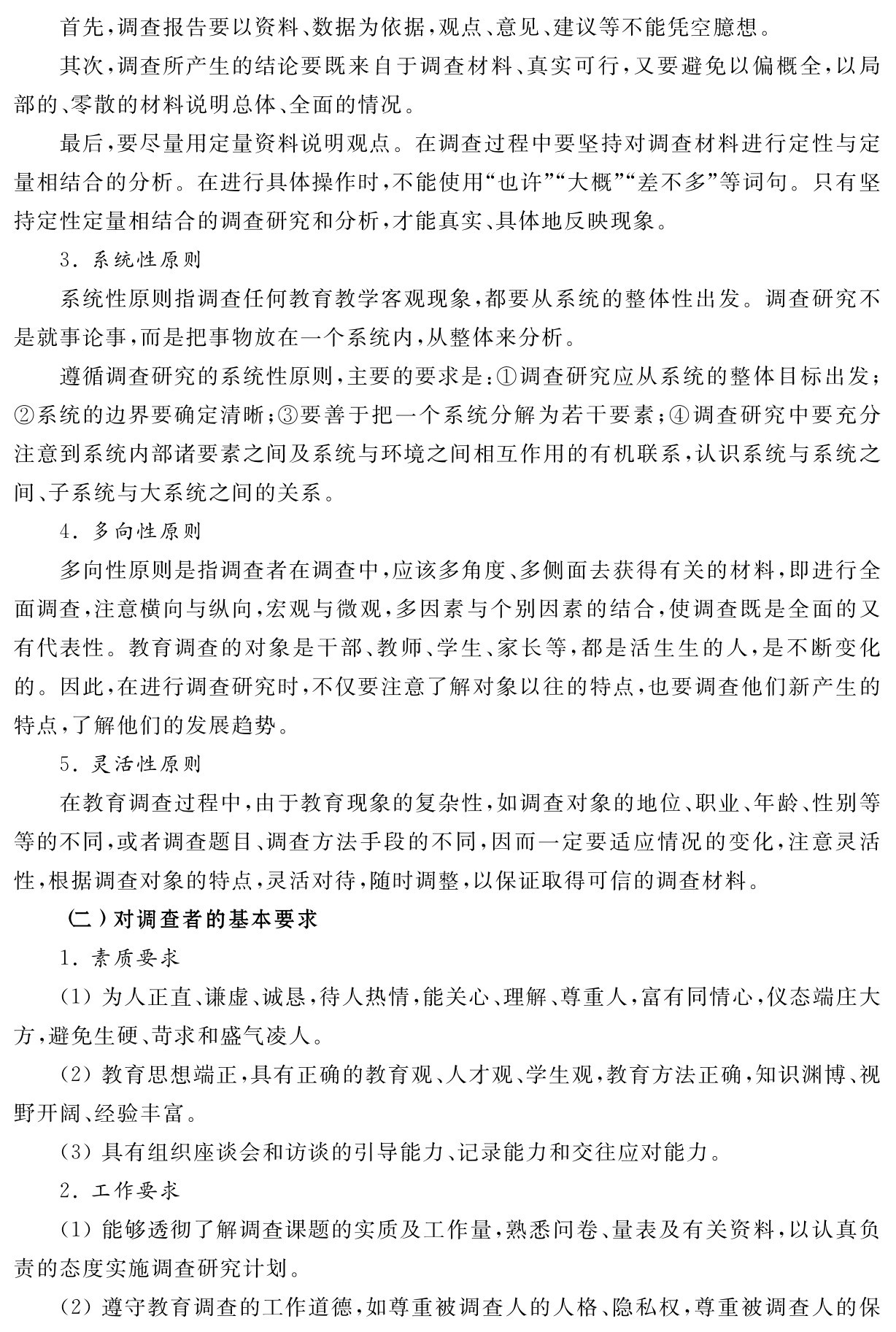 首先，调查报告要以资料、数据为依据，观点、意见、建议等不能凭空臆想。
其次，调查所产生的结论要既来自于调查材料、真实可行，又要避免以偏概全，以局部的、零散的材料说明总体、全面的情况。
最后，要尽量用定量资料说明观点。在调查过程中要坚持对调查材料进行定性与定量相结合的分析。在进行具体操作时，不能使用“也许”“大概”“差不多”等词句。只有坚持定性定量相结合的调查研究和分析，才能真实、具体地反映现象。
3．系统性原则
系统性原则指调查任何教育教学客观现象，都要从系统的整体性出发。调查研究不是就事论事，而是把事物放在一个系统内，从整体来分析。
遵循调查研究的系统性原则，主要的要求是：①调查研究应从系统的整体目标出发；②系统的边界要确定清晰；③要善于把一个系统分解为若干要素；④调查研究中要充分注意到系统内部诸要素之间及系统与环境之间相互作用的有机联系，认识系统与系统之间、子系统与大系统之间的关系。
4．多向性原则
多向性原则是指调查者在调查中，应该多角度、多侧面去获得有关的材料，即进行全面调查，注意横向与纵向，宏观与微观，多因素与个别因素的结合，使调查既是全面的又有代表性。教育调查的对象是干部、教师、学生、家长等，都是活生生的人，是不断变化的。因此，在进行调查研究时，不仅要注意了解对象以往的特点，也要调查他们新产生的特点，了解他们的发展趋势。
5．灵活性原则
在教育调查过程中，由于教育现象的复杂性，如调查对象的地位、职业、年龄、性别等等的不同，或者调查题目、调查方法手段的不同，因而一定要适应情况的变化，注意灵活性，根据调查对象的特点，灵活对待，随时调整，以保证取得可信的调查材料。
（二）对调查者的基本要求
1．素质要求
（1）为人正直、谦虚、诚恳，待人热情，能关心、理解、尊重人，富有同情心，仪态端庄大方，避免生硬、苛求和盛气凌人。
（2）教育思想端正，具有正确的教育观、人才观、学生观，教育方法正确，知识渊博、视野开阔、经验丰富。
（3）具有组织座谈会和访谈的引导能力、记录能力和交往应对能力。
2．工作要求
（1）能够透彻了解调查课题的实质及工作量，熟悉问卷、量表及有关资料，以认真负责的态度实施调查研究计划。
（2）遵守教育调查的工作道德，如尊重被调查人的人格、隐私权，尊重被调查人的保